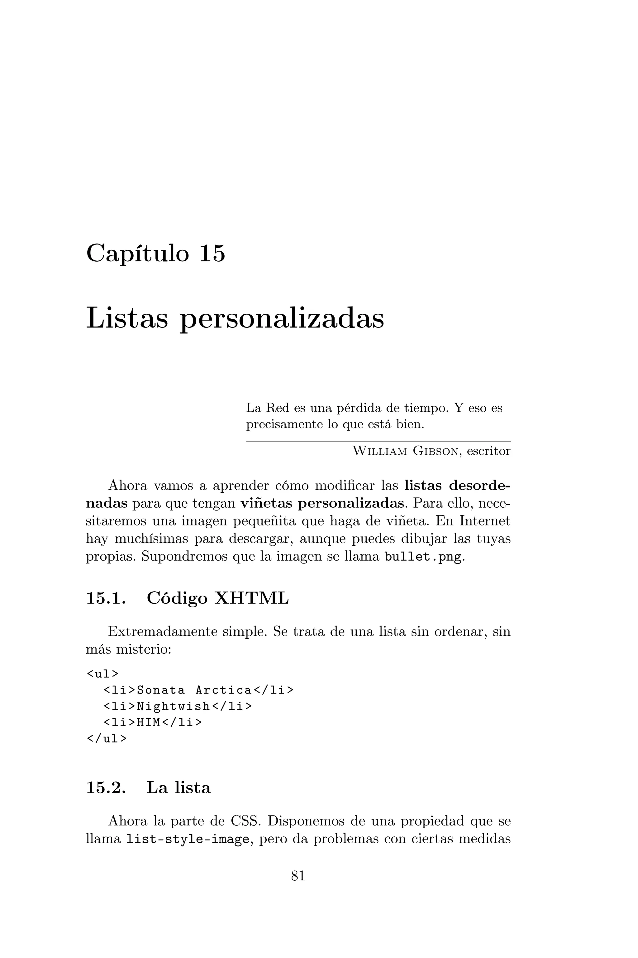 Capítulo 15

Listas personalizadas

                        La Red es una pérdida de tiempo. Y eso es
                        precisamente lo que está bien.

                                        William Gibson, escritor

    Ahora vamos a aprender cómo modiﬁcar las listas desorde-
nadas para que tengan viñetas personalizadas. Para ello, nece-
sitaremos una imagen pequeñita que haga de viñeta. En Internet
hay muchísimas para descargar, aunque puedes dibujar las tuyas
propias. Supondremos que la imagen se llama bullet.png.

15.1.    Código XHTML
  Extremadamente simple. Se trata de una lista sin ordenar, sin
más misterio:
< ul >
   < li > Sonata Arctica </ li >
   < li > Nightwish </ li >
   < li > HIM </ li >
</ ul >


15.2.    La lista
    Ahora la parte de CSS. Disponemos de una propiedad que se
llama list-style-image, pero da problemas con ciertas medidas

                               81
 