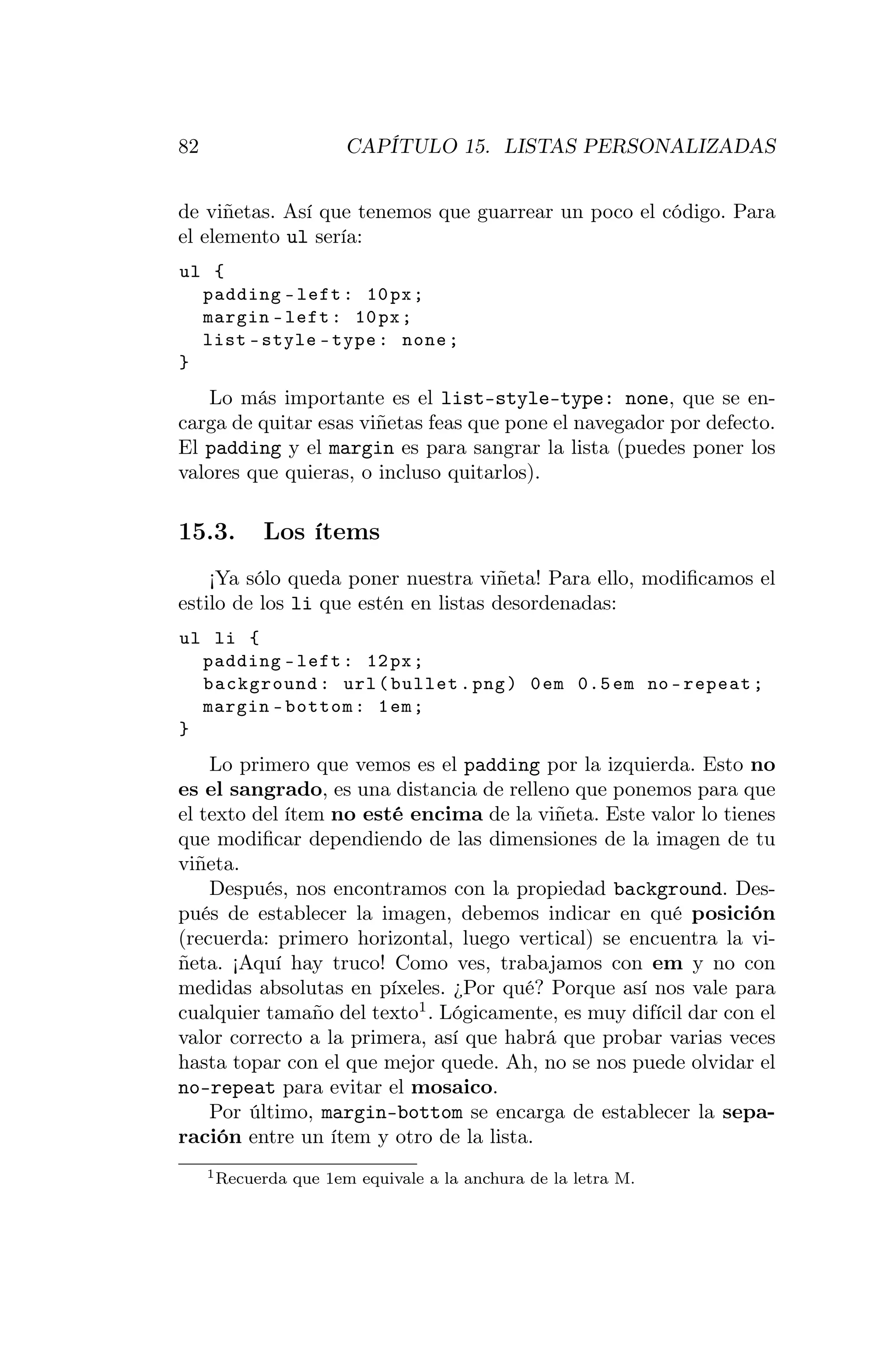 82                      CAPÍTULO 15. LISTAS PERSONALIZADAS


de viñetas. Así que tenemos que guarrear un poco el código. Para
el elemento ul sería:
ul {
  padding - left : 10 px ;
  margin - left : 10 px ;
  list - style - type : none ;
}
    Lo más importante es el list-style-type: none, que se en-
carga de quitar esas viñetas feas que pone el navegador por defecto.
El padding y el margin es para sangrar la lista (puedes poner los
valores que quieras, o incluso quitarlos).

15.3.       Los ítems
    ¡Ya sólo queda poner nuestra viñeta! Para ello, modiﬁcamos el
estilo de los li que estén en listas desordenadas:
ul li {
  padding - left : 12 px ;
  background : url ( bullet . png ) 0 em 0.5 em no - repeat ;
  margin - bottom : 1 em ;
}
    Lo primero que vemos es el padding por la izquierda. Esto no
es el sangrado, es una distancia de relleno que ponemos para que
el texto del ítem no esté encima de la viñeta. Este valor lo tienes
que modiﬁcar dependiendo de las dimensiones de la imagen de tu
viñeta.
    Después, nos encontramos con la propiedad background. Des-
pués de establecer la imagen, debemos indicar en qué posición
(recuerda: primero horizontal, luego vertical) se encuentra la vi-
ñeta. ¡Aquí hay truco! Como ves, trabajamos con em y no con
medidas absolutas en píxeles. ¿Por qué? Porque así nos vale para
cualquier tamaño del texto1 . Lógicamente, es muy difícil dar con el
valor correcto a la primera, así que habrá que probar varias veces
hasta topar con el que mejor quede. Ah, no se nos puede olvidar el
no-repeat para evitar el mosaico.
    Por último, margin-bottom se encarga de establecer la sepa-
ración entre un ítem y otro de la lista.
     1 Recuerda   que 1em equivale a la anchura de la letra M.
 