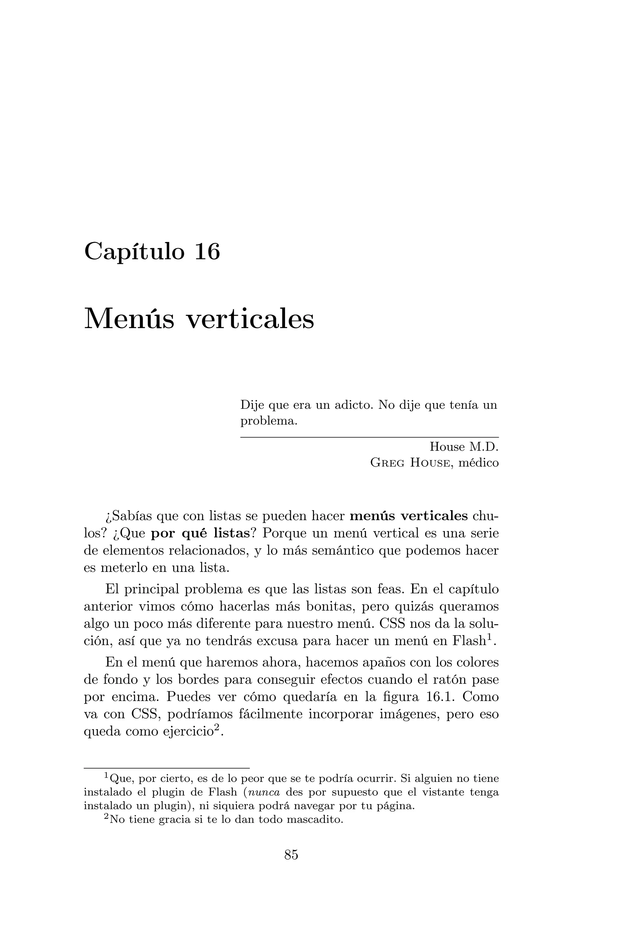 Capítulo 16

Menús verticales

                              Dije que era un adicto. No dije que tenía un
                              problema.

                                                               House M.D.
                                                        Greg House, médico



    ¿Sabías que con listas se pueden hacer menús verticales chu-
los? ¿Que por qué listas? Porque un menú vertical es una serie
de elementos relacionados, y lo más semántico que podemos hacer
es meterlo en una lista.
    El principal problema es que las listas son feas. En el capítulo
anterior vimos cómo hacerlas más bonitas, pero quizás queramos
algo un poco más diferente para nuestro menú. CSS nos da la solu-
ción, así que ya no tendrás excusa para hacer un menú en Flash1 .
    En el menú que haremos ahora, hacemos apaños con los colores
de fondo y los bordes para conseguir efectos cuando el ratón pase
por encima. Puedes ver cómo quedaría en la ﬁgura 16.1. Como
va con CSS, podríamos fácilmente incorporar imágenes, pero eso
queda como ejercicio2 .

    1 Que, por cierto, es de lo peor que se te podría ocurrir. Si alguien no tiene

instalado el plugin de Flash (nunca des por supuesto que el vistante tenga
instalado un plugin), ni siquiera podrá navegar por tu página.
    2 No tiene gracia si te lo dan todo mascadito.



                                       85
 