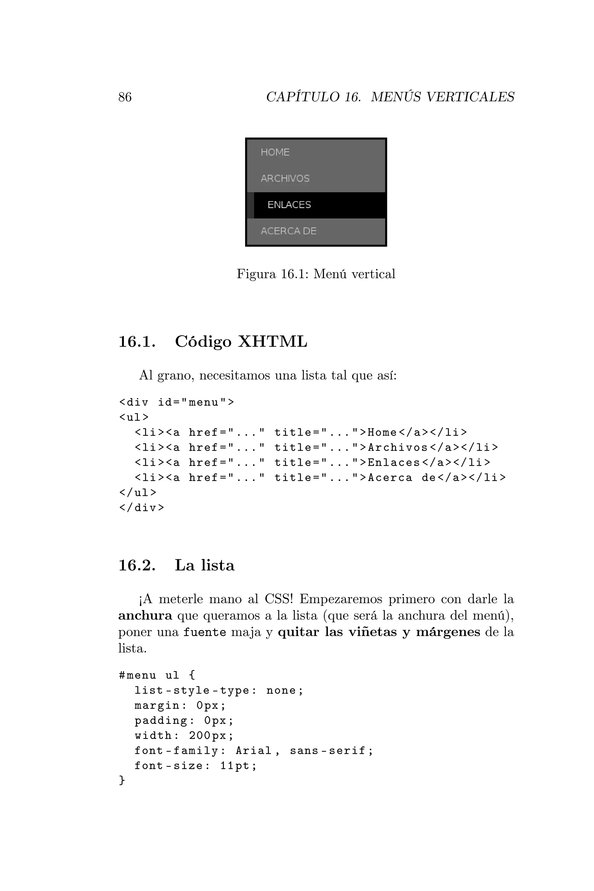 86                            CAPÍTULO 16. MENÚS VERTICALES




                      Figura 16.1: Menú vertical




16.1.      Código XHTML
     Al grano, necesitamos una lista tal que así:
< div id = " menu " >
< ul >
   < li > <a href = " ... "    title = " ... " > Home </ a > </ li >
   < li > <a href = " ... "    title = " ... " > Archivos </ a > </ li >
   < li > <a href = " ... "    title = " ... " > Enlaces </ a > </ li >
   < li > <a href = " ... "    title = " ... " > Acerca de </ a > </ li >
</ ul >
</ div >



16.2.      La lista
    ¡A meterle mano al CSS! Empezaremos primero con darle la
anchura que queramos a la lista (que será la anchura del menú),
poner una fuente maja y quitar las viñetas y márgenes de la
lista.
# menu ul {
   list - style - type : none ;
   margin : 0 px ;
   padding : 0 px ;
   width : 200 px ;
   font - family : Arial , sans - serif ;
   font - size : 11 pt ;
}
 