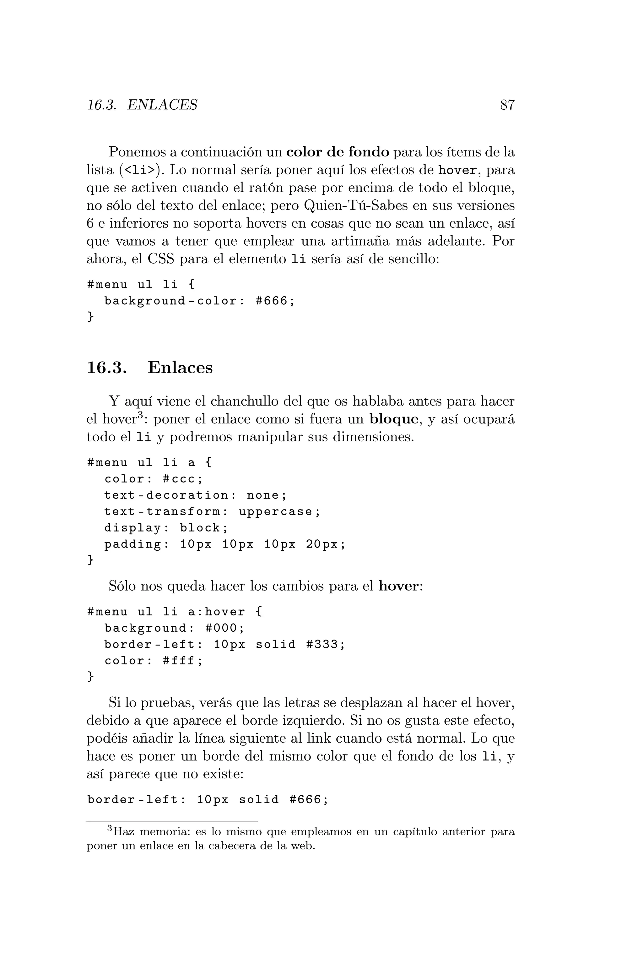 16.3. ENLACES                                                        87


    Ponemos a continuación un color de fondo para los ítems de la
lista (<li>). Lo normal sería poner aquí los efectos de hover, para
que se activen cuando el ratón pase por encima de todo el bloque,
no sólo del texto del enlace; pero Quien-Tú-Sabes en sus versiones
6 e inferiores no soporta hovers en cosas que no sean un enlace, así
que vamos a tener que emplear una artimaña más adelante. Por
ahora, el CSS para el elemento li sería así de sencillo:
# menu ul li {
   background - color : #666;
}


16.3.     Enlaces
    Y aquí viene el chanchullo del que os hablaba antes para hacer
el hover3 : poner el enlace como si fuera un bloque, y así ocupará
todo el li y podremos manipular sus dimensiones.
# menu ul li a {
   color : # ccc ;
   text - decoration : none ;
   text - transform : uppercase ;
   display : block ;
   padding : 10 px 10 px 10 px 20 px ;
}
   Sólo nos queda hacer los cambios para el hover:
# menu ul li a : hover {
   background : #000;
   border - left : 10 px solid #333;
   color : # fff ;
}
    Si lo pruebas, verás que las letras se desplazan al hacer el hover,
debido a que aparece el borde izquierdo. Si no os gusta este efecto,
podéis añadir la línea siguiente al link cuando está normal. Lo que
hace es poner un borde del mismo color que el fondo de los li, y
así parece que no existe:
border - left : 10 px solid #666;

   3 Haz memoria: es lo mismo que empleamos en un capítulo anterior para

poner un enlace en la cabecera de la web.
 