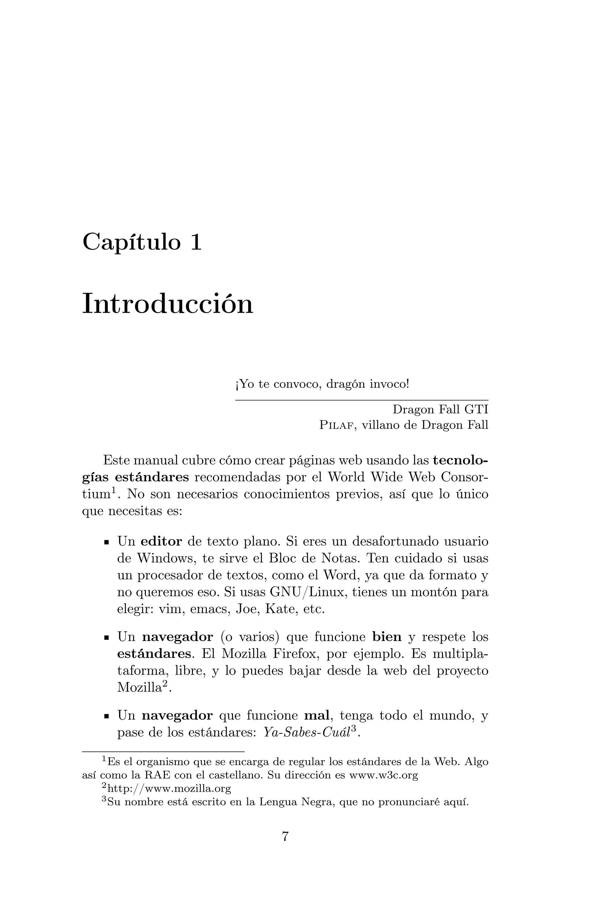 Capítulo 1

Introducción

                             ¡Yo te convoco, dragón invoco!

                                                          Dragon Fall GTI
                                             Pilaf, villano de Dragon Fall

   Este manual cubre cómo crear páginas web usando las tecnolo-
gías estándares recomendadas por el World Wide Web Consor-
tium1 . No son necesarios conocimientos previos, así que lo único
que necesitas es:

      Un editor de texto plano. Si eres un desafortunado usuario
      de Windows, te sirve el Bloc de Notas. Ten cuidado si usas
      un procesador de textos, como el Word, ya que da formato y
      no queremos eso. Si usas GNU/Linux, tienes un montón para
      elegir: vim, emacs, Joe, Kate, etc.
      Un navegador (o varios) que funcione bien y respete los
      estándares. El Mozilla Firefox, por ejemplo. Es multipla-
      taforma, libre, y lo puedes bajar desde la web del proyecto
      Mozilla2 .
      Un navegador que funcione mal, tenga todo el mundo, y
      pase de los estándares: Ya-Sabes-Cuál 3 .
    1 Es el organismo que se encarga de regular los estándares de la Web. Algo

así como la RAE con el castellano. Su dirección es www.w3c.org
    2 http://www.mozilla.org
    3 Su nombre está escrito en la Lengua Negra, que no pronunciaré aquí.



                                      7
 