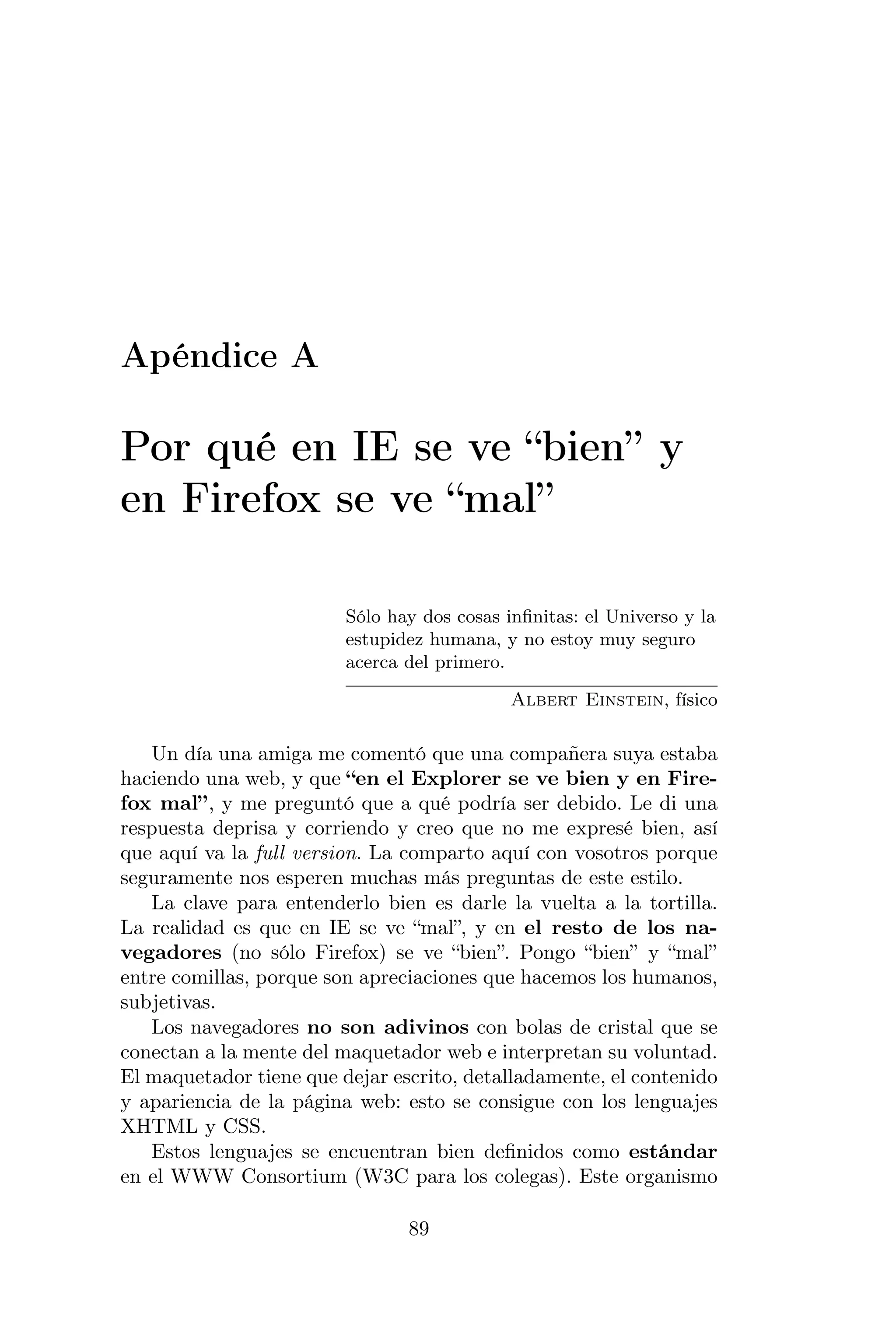 Apéndice A

Por qué en IE se ve “bien” y
en Firefox se ve “mal”

                         Sólo hay dos cosas inﬁnitas: el Universo y la
                         estupidez humana, y no estoy muy seguro
                         acerca del primero.

                                             Albert Einstein, físico

   Un día una amiga me comentó que una compañera suya estaba
haciendo una web, y que “en el Explorer se ve bien y en Fire-
fox mal”, y me preguntó que a qué podría ser debido. Le di una
respuesta deprisa y corriendo y creo que no me expresé bien, así
que aquí va la full version. La comparto aquí con vosotros porque
seguramente nos esperen muchas más preguntas de este estilo.
   La clave para entenderlo bien es darle la vuelta a la tortilla.
La realidad es que en IE se ve “mal”, y en el resto de los na-
vegadores (no sólo Firefox) se ve “bien”. Pongo “bien” y “mal”
entre comillas, porque son apreciaciones que hacemos los humanos,
subjetivas.
   Los navegadores no son adivinos con bolas de cristal que se
conectan a la mente del maquetador web e interpretan su voluntad.
El maquetador tiene que dejar escrito, detalladamente, el contenido
y apariencia de la página web: esto se consigue con los lenguajes
XHTML y CSS.
   Estos lenguajes se encuentran bien deﬁnidos como estándar
en el WWW Consortium (W3C para los colegas). Este organismo

                                89
 