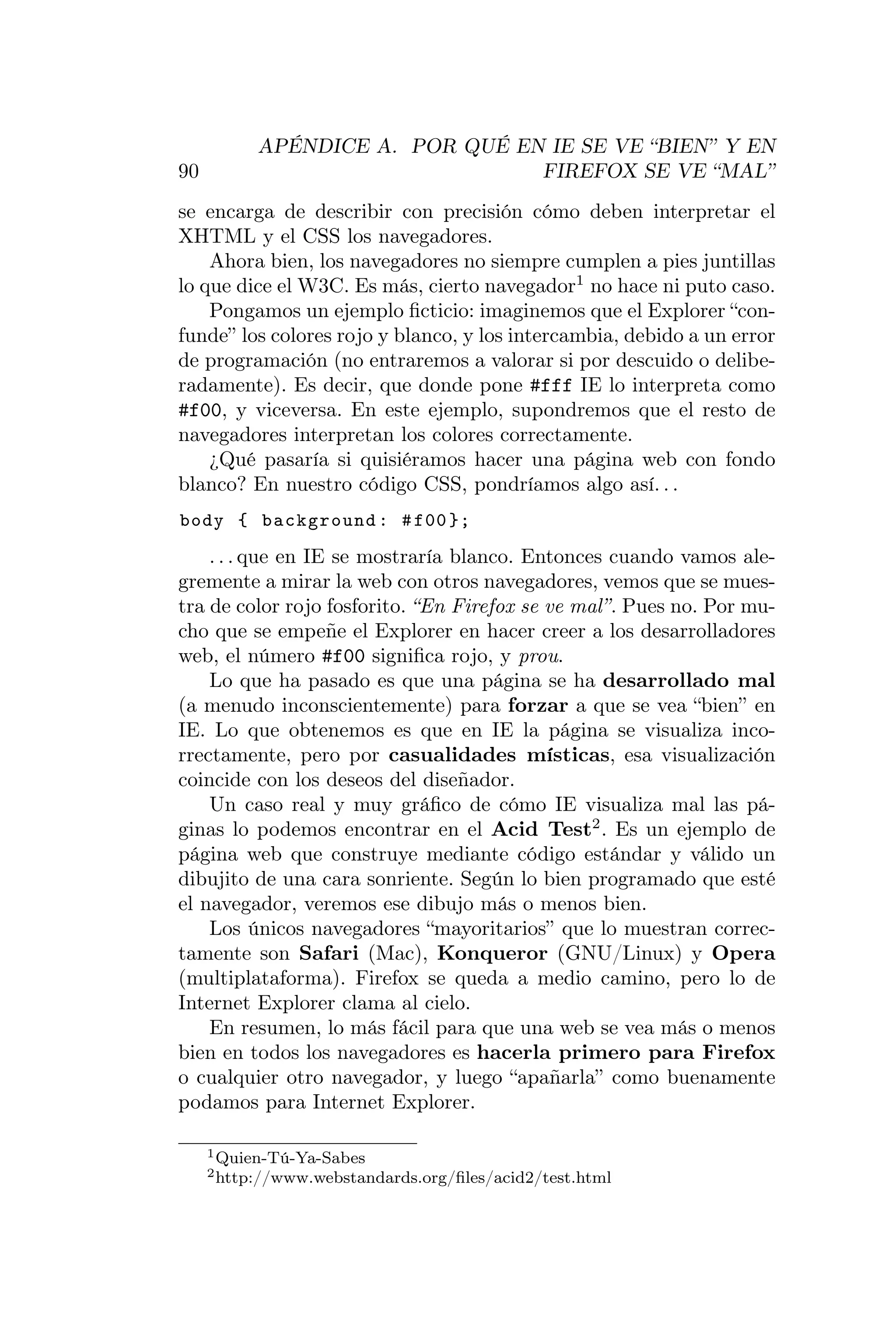 APÉNDICE A. POR QUÉ EN IE SE VE “BIEN” Y EN
90                               FIREFOX SE VE “MAL”
se encarga de describir con precisión cómo deben interpretar el
XHTML y el CSS los navegadores.
    Ahora bien, los navegadores no siempre cumplen a pies juntillas
lo que dice el W3C. Es más, cierto navegador1 no hace ni puto caso.
    Pongamos un ejemplo ﬁcticio: imaginemos que el Explorer “con-
funde” los colores rojo y blanco, y los intercambia, debido a un error
de programación (no entraremos a valorar si por descuido o delibe-
radamente). Es decir, que donde pone #fff IE lo interpreta como
#f00, y viceversa. En este ejemplo, supondremos que el resto de
navegadores interpretan los colores correctamente.
    ¿Qué pasaría si quisiéramos hacer una página web con fondo
blanco? En nuestro código CSS, pondríamos algo así. . .
body { background : # f00 };
    . . . que en IE se mostraría blanco. Entonces cuando vamos ale-
gremente a mirar la web con otros navegadores, vemos que se mues-
tra de color rojo fosforito. “En Firefox se ve mal”. Pues no. Por mu-
cho que se empeñe el Explorer en hacer creer a los desarrolladores
web, el número #f00 signiﬁca rojo, y prou.
    Lo que ha pasado es que una página se ha desarrollado mal
(a menudo inconscientemente) para forzar a que se vea “bien” en
IE. Lo que obtenemos es que en IE la página se visualiza inco-
rrectamente, pero por casualidades místicas, esa visualización
coincide con los deseos del diseñador.
    Un caso real y muy gráﬁco de cómo IE visualiza mal las pá-
ginas lo podemos encontrar en el Acid Test2 . Es un ejemplo de
página web que construye mediante código estándar y válido un
dibujito de una cara sonriente. Según lo bien programado que esté
el navegador, veremos ese dibujo más o menos bien.
    Los únicos navegadores “mayoritarios” que lo muestran correc-
tamente son Safari (Mac), Konqueror (GNU/Linux) y Opera
(multiplataforma). Firefox se queda a medio camino, pero lo de
Internet Explorer clama al cielo.
    En resumen, lo más fácil para que una web se vea más o menos
bien en todos los navegadores es hacerla primero para Firefox
o cualquier otro navegador, y luego “apañarla” como buenamente
podamos para Internet Explorer.

     1 Quien-Tú-Ya-Sabes
     2 http://www.webstandards.org/ﬁles/acid2/test.html
 