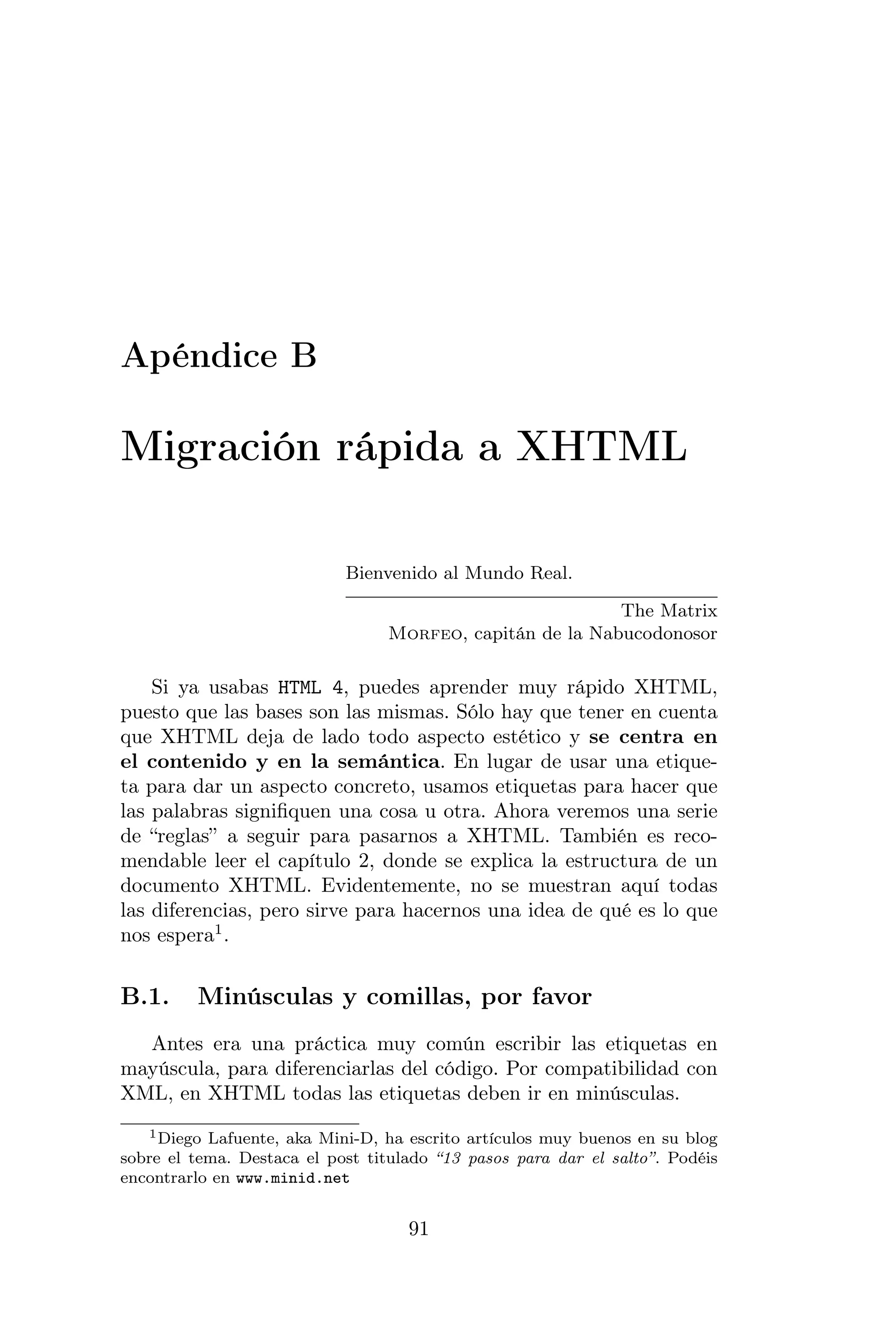 Apéndice B

Migración rápida a XHTML

                            Bienvenido al Mundo Real.

                                                           The Matrix
                                  Morfeo, capitán de la Nabucodonosor

    Si ya usabas HTML 4, puedes aprender muy rápido XHTML,
puesto que las bases son las mismas. Sólo hay que tener en cuenta
que XHTML deja de lado todo aspecto estético y se centra en
el contenido y en la semántica. En lugar de usar una etique-
ta para dar un aspecto concreto, usamos etiquetas para hacer que
las palabras signiﬁquen una cosa u otra. Ahora veremos una serie
de “reglas” a seguir para pasarnos a XHTML. También es reco-
mendable leer el capítulo 2, donde se explica la estructura de un
documento XHTML. Evidentemente, no se muestran aquí todas
las diferencias, pero sirve para hacernos una idea de qué es lo que
nos espera1 .


B.1.     Minúsculas y comillas, por favor
  Antes era una práctica muy común escribir las etiquetas en
mayúscula, para diferenciarlas del código. Por compatibilidad con
XML, en XHTML todas las etiquetas deben ir en minúsculas.
   1 Diego Lafuente, aka Mini-D, ha escrito artículos muy buenos en su blog

sobre el tema. Destaca el post titulado “13 pasos para dar el salto”. Podéis
encontrarlo en www.minid.net


                                    91
 