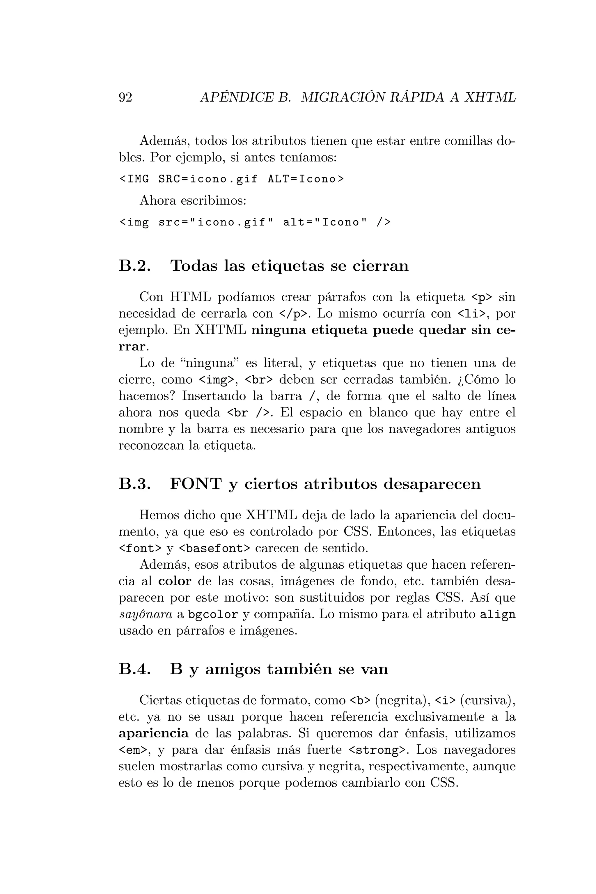 92            APÉNDICE B. MIGRACIÓN RÁPIDA A XHTML


    Además, todos los atributos tienen que estar entre comillas do-
bles. Por ejemplo, si antes teníamos:
< IMG SRC = icono . gif ALT = Icono >
     Ahora escribimos:
< img src = " icono . gif " alt = " Icono " / >


B.2.     Todas las etiquetas se cierran
    Con HTML podíamos crear párrafos con la etiqueta <p> sin
necesidad de cerrarla con </p>. Lo mismo ocurría con <li>, por
ejemplo. En XHTML ninguna etiqueta puede quedar sin ce-
rrar.
    Lo de “ninguna” es literal, y etiquetas que no tienen una de
cierre, como <img>, <br> deben ser cerradas también. ¿Cómo lo
hacemos? Insertando la barra /, de forma que el salto de línea
ahora nos queda <br />. El espacio en blanco que hay entre el
nombre y la barra es necesario para que los navegadores antiguos
reconozcan la etiqueta.

B.3.     FONT y ciertos atributos desaparecen
    Hemos dicho que XHTML deja de lado la apariencia del docu-
mento, ya que eso es controlado por CSS. Entonces, las etiquetas
<font> y <basefont> carecen de sentido.
    Además, esos atributos de algunas etiquetas que hacen referen-
cia al color de las cosas, imágenes de fondo, etc. también desa-
parecen por este motivo: son sustituidos por reglas CSS. Así que
sayônara a bgcolor y compañía. Lo mismo para el atributo align
usado en párrafos e imágenes.

B.4.     B y amigos también se van
    Ciertas etiquetas de formato, como <b> (negrita), <i> (cursiva),
etc. ya no se usan porque hacen referencia exclusivamente a la
apariencia de las palabras. Si queremos dar énfasis, utilizamos
<em>, y para dar énfasis más fuerte <strong>. Los navegadores
suelen mostrarlas como cursiva y negrita, respectivamente, aunque
esto es lo de menos porque podemos cambiarlo con CSS.
 