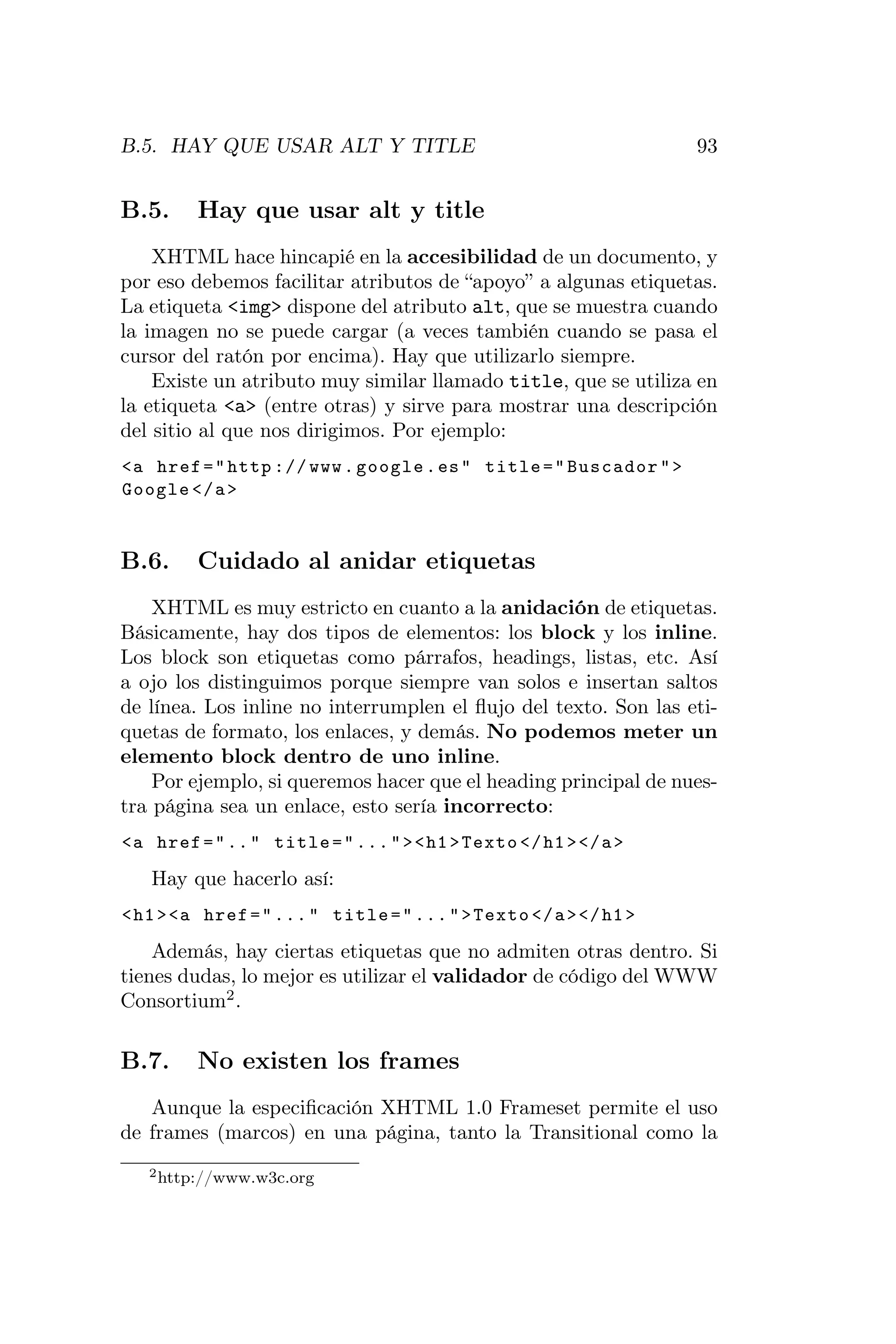 B.5. HAY QUE USAR ALT Y TITLE                                     93


B.5.     Hay que usar alt y title
    XHTML hace hincapié en la accesibilidad de un documento, y
por eso debemos facilitar atributos de “apoyo” a algunas etiquetas.
La etiqueta <img> dispone del atributo alt, que se muestra cuando
la imagen no se puede cargar (a veces también cuando se pasa el
cursor del ratón por encima). Hay que utilizarlo siempre.
    Existe un atributo muy similar llamado title, que se utiliza en
la etiqueta <a> (entre otras) y sirve para mostrar una descripción
del sitio al que nos dirigimos. Por ejemplo:
<a href = " http :// www . google . es " title = " Buscador " >
Google </ a >


B.6.     Cuidado al anidar etiquetas
    XHTML es muy estricto en cuanto a la anidación de etiquetas.
Básicamente, hay dos tipos de elementos: los block y los inline.
Los block son etiquetas como párrafos, headings, listas, etc. Así
a ojo los distinguimos porque siempre van solos e insertan saltos
de línea. Los inline no interrumplen el ﬂujo del texto. Son las eti-
quetas de formato, los enlaces, y demás. No podemos meter un
elemento block dentro de uno inline.
    Por ejemplo, si queremos hacer que el heading principal de nues-
tra página sea un enlace, esto sería incorrecto:
<a href = " .. " title = " ... " > < h1 > Texto </ h1 > </ a >

   Hay que hacerlo así:
< h1 > <a href = " ... " title = " ... " > Texto </ a > </ h1 >

    Además, hay ciertas etiquetas que no admiten otras dentro. Si
tienes dudas, lo mejor es utilizar el validador de código del WWW
Consortium2 .

B.7.     No existen los frames
   Aunque la especiﬁcación XHTML 1.0 Frameset permite el uso
de frames (marcos) en una página, tanto la Transitional como la
   2 http://www.w3c.org
 