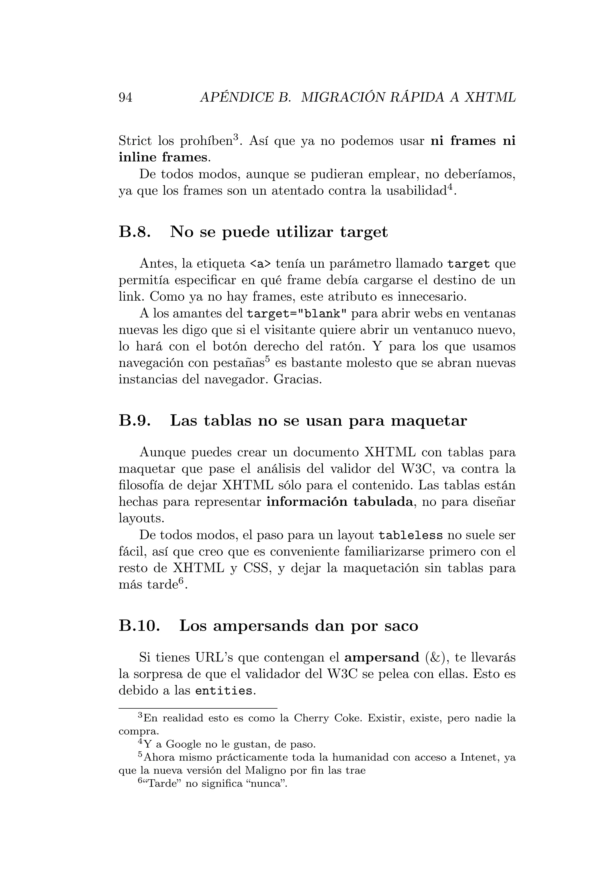 94             APÉNDICE B. MIGRACIÓN RÁPIDA A XHTML


Strict los prohíben3 . Así que ya no podemos usar ni frames ni
inline frames.
    De todos modos, aunque se pudieran emplear, no deberíamos,
ya que los frames son un atentado contra la usabilidad4 .


B.8.     No se puede utilizar target
    Antes, la etiqueta <a> tenía un parámetro llamado target que
permitía especiﬁcar en qué frame debía cargarse el destino de un
link. Como ya no hay frames, este atributo es innecesario.
    A los amantes del target="blank" para abrir webs en ventanas
nuevas les digo que si el visitante quiere abrir un ventanuco nuevo,
lo hará con el botón derecho del ratón. Y para los que usamos
navegación con pestañas5 es bastante molesto que se abran nuevas
instancias del navegador. Gracias.


B.9.     Las tablas no se usan para maquetar
    Aunque puedes crear un documento XHTML con tablas para
maquetar que pase el análisis del validor del W3C, va contra la
ﬁlosofía de dejar XHTML sólo para el contenido. Las tablas están
hechas para representar información tabulada, no para diseñar
layouts.
    De todos modos, el paso para un layout tableless no suele ser
fácil, así que creo que es conveniente familiarizarse primero con el
resto de XHTML y CSS, y dejar la maquetación sin tablas para
más tarde6 .


B.10.      Los ampersands dan por saco
    Si tienes URL’s que contengan el ampersand (&), te llevarás
la sorpresa de que el validador del W3C se pelea con ellas. Esto es
debido a las entities.
   3 En realidad esto es como la Cherry Coke. Existir, existe, pero nadie la

compra.
   4 Y a Google no le gustan, de paso.
   5 Ahora mismo prácticamente toda la humanidad con acceso a Intenet, ya

que la nueva versión del Maligno por ﬁn las trae
   6 “Tarde” no signiﬁca “nunca”.
 