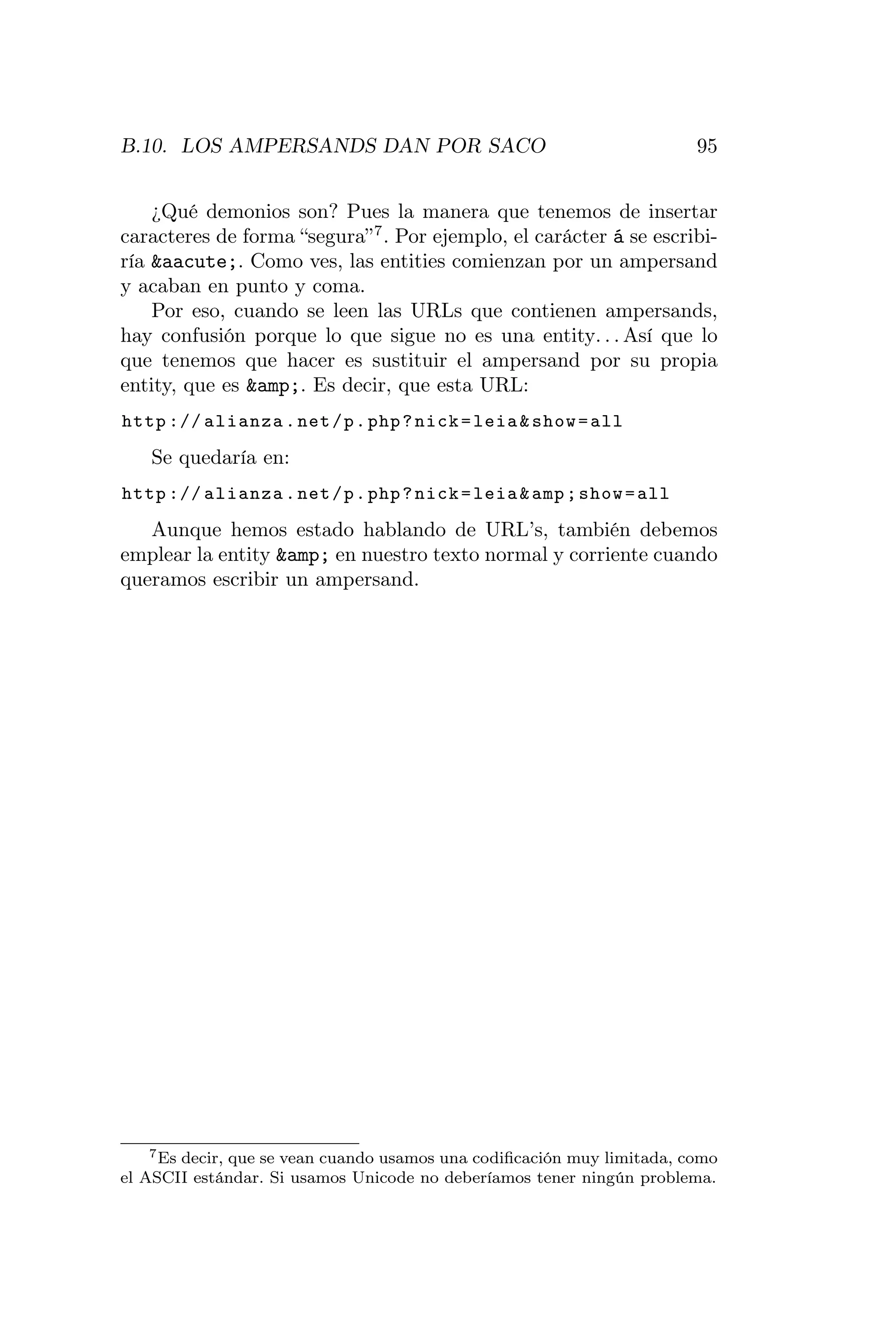 B.10. LOS AMPERSANDS DAN POR SACO                                        95


    ¿Qué demonios son? Pues la manera que tenemos de insertar
caracteres de forma “segura” 7 . Por ejemplo, el carácter á se escribi-
ría &aacute;. Como ves, las entities comienzan por un ampersand
y acaban en punto y coma.
    Por eso, cuando se leen las URLs que contienen ampersands,
hay confusión porque lo que sigue no es una entity. . . Así que lo
que tenemos que hacer es sustituir el ampersand por su propia
entity, que es &amp;. Es decir, que esta URL:
http :// alianza . net / p . php ? nick = leia & show = all
   Se quedaría en:
http :// alianza . net / p . php ? nick = leia & amp ; show = all
   Aunque hemos estado hablando de URL’s, también debemos
emplear la entity &amp; en nuestro texto normal y corriente cuando
queramos escribir un ampersand.




    7 Es decir, que se vean cuando usamos una codiﬁcación muy limitada, como

el ASCII estándar. Si usamos Unicode no deberíamos tener ningún problema.
 