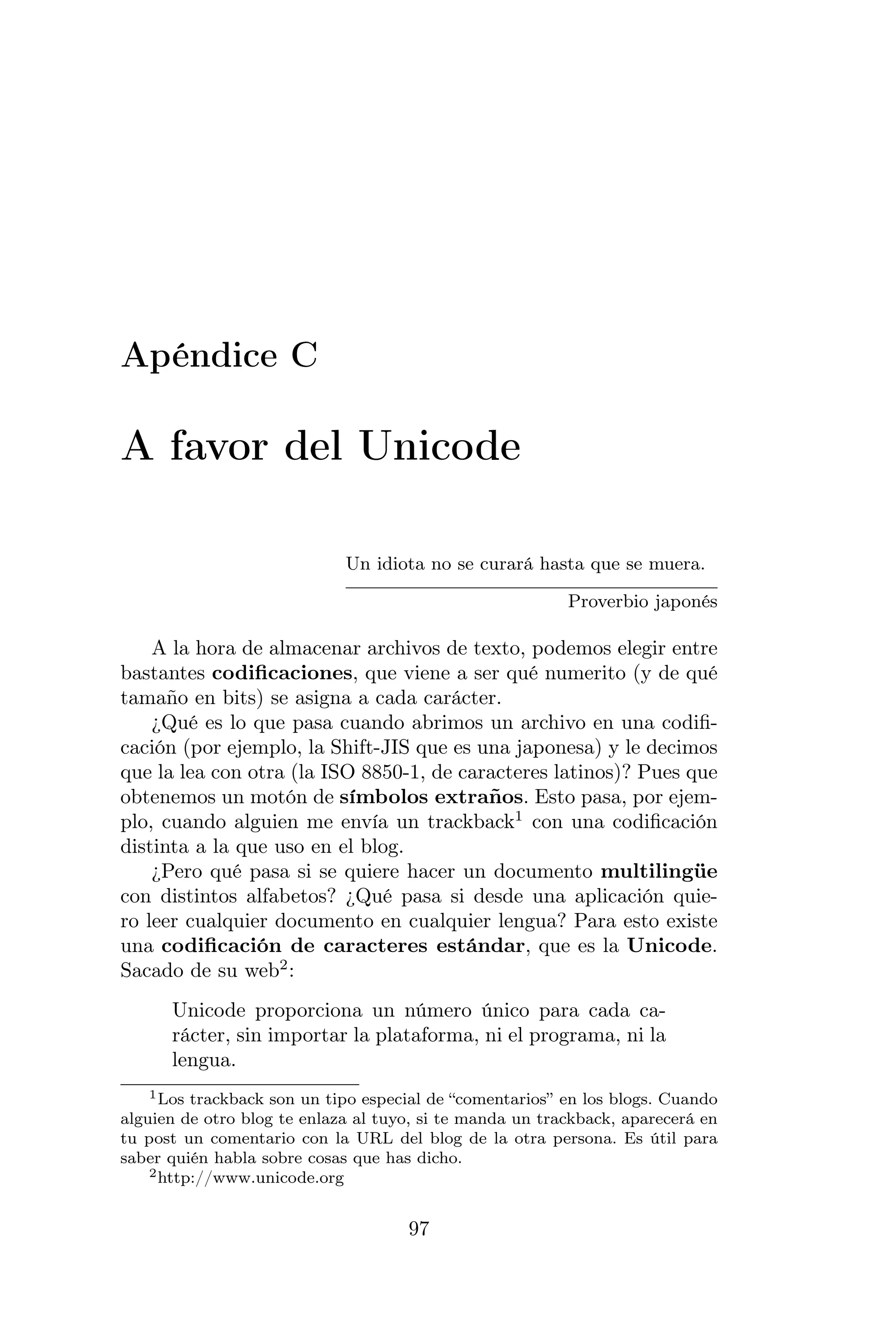 Apéndice C

A favor del Unicode

                             Un idiota no se curará hasta que se muera.

                                                          Proverbio japonés

    A la hora de almacenar archivos de texto, podemos elegir entre
bastantes codiﬁcaciones, que viene a ser qué numerito (y de qué
tamaño en bits) se asigna a cada carácter.
    ¿Qué es lo que pasa cuando abrimos un archivo en una codiﬁ-
cación (por ejemplo, la Shift-JIS que es una japonesa) y le decimos
que la lea con otra (la ISO 8850-1, de caracteres latinos)? Pues que
obtenemos un motón de símbolos extraños. Esto pasa, por ejem-
plo, cuando alguien me envía un trackback1 con una codiﬁcación
distinta a la que uso en el blog.
    ¿Pero qué pasa si se quiere hacer un documento multilingüe
con distintos alfabetos? ¿Qué pasa si desde una aplicación quie-
ro leer cualquier documento en cualquier lengua? Para esto existe
una codiﬁcación de caracteres estándar, que es la Unicode.
Sacado de su web2 :
      Unicode proporciona un número único para cada ca-
      rácter, sin importar la plataforma, ni el programa, ni la
      lengua.
    1 Los trackback son un tipo especial de “comentarios” en los blogs. Cuando

alguien de otro blog te enlaza al tuyo, si te manda un trackback, aparecerá en
tu post un comentario con la URL del blog de la otra persona. Es útil para
saber quién habla sobre cosas que has dicho.
    2 http://www.unicode.org



                                     97
 