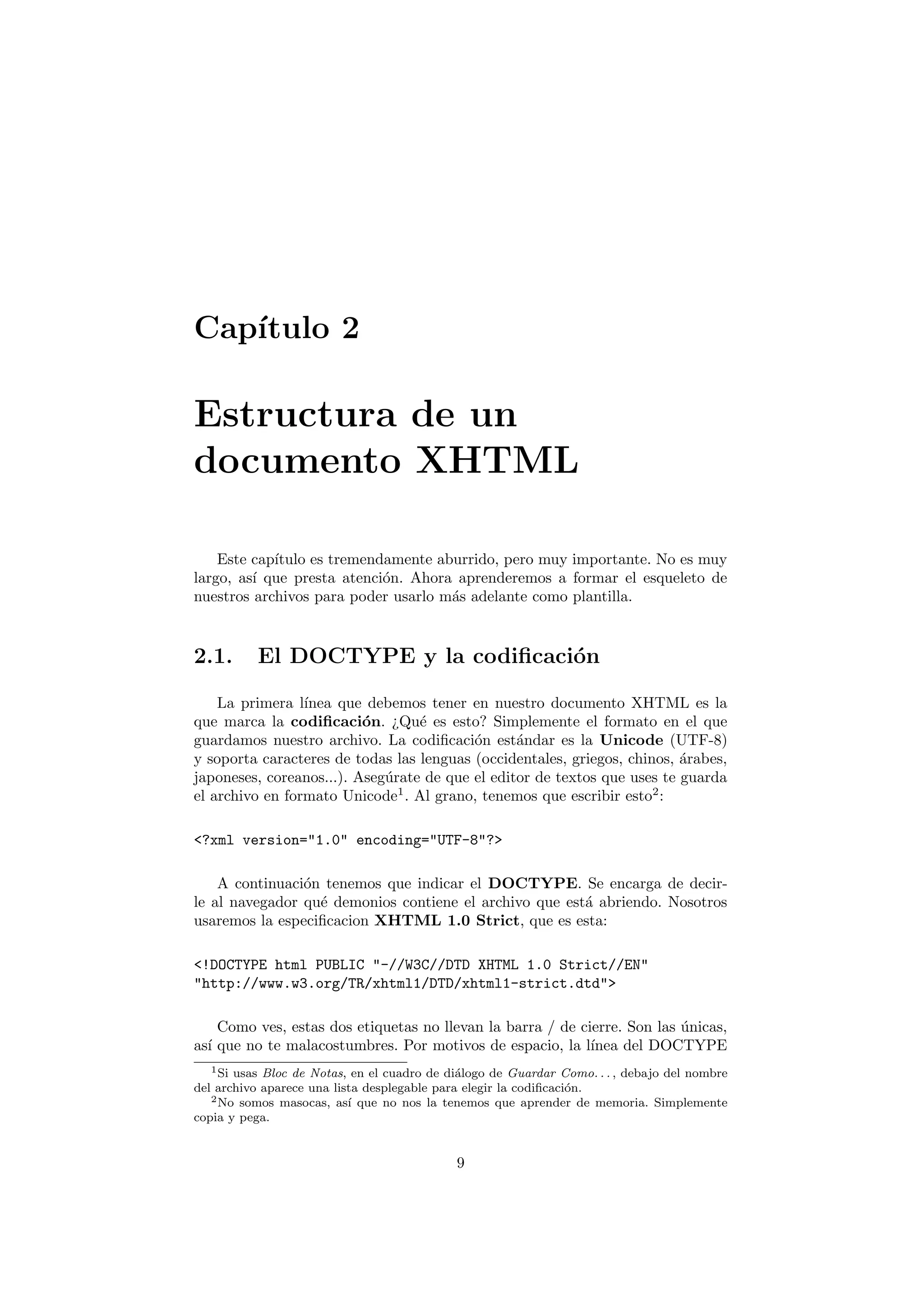Cap´
   ıtulo 2

Estructura de un
documento XHTML

    Este cap´
            ıtulo es tremendamente aburrido, pero muy importante. No es muy
largo, as´ que presta atenci´n. Ahora aprenderemos a formar el esqueleto de
         ı                  o
nuestros archivos para poder usarlo m´s adelante como plantilla.
                                     a


2.1.       El DOCTYPE y la codiﬁcaci´n
                                    o

    La primera l´ınea que debemos tener en nuestro documento XHTML es la
que marca la codiﬁcaci´n. ¿Qu´ es esto? Simplemente el formato en el que
                          o       e
guardamos nuestro archivo. La codiﬁcaci´n est´ndar es la Unicode (UTF-8)
                                          o      a
y soporta caracteres de todas las lenguas (occidentales, griegos, chinos, ´rabes,
                                                                          a
japoneses, coreanos...). Aseg´rate de que el editor de textos que uses te guarda
                             u
el archivo en formato Unicode1 . Al grano, tenemos que escribir esto2 :

<?xml version="1.0" encoding="UTF-8"?>

    A continuaci´n tenemos que indicar el DOCTYPE. Se encarga de decir-
                o
le al navegador qu´ demonios contiene el archivo que est´ abriendo. Nosotros
                  e                                     a
usaremos la especiﬁcacion XHTML 1.0 Strict, que es esta:

<!DOCTYPE html PUBLIC "-//W3C//DTD XHTML 1.0 Strict//EN"
"http://www.w3.org/TR/xhtml1/DTD/xhtml1-strict.dtd">

    Como ves, estas dos etiquetas no llevan la barra / de cierre. Son las unicas,
                                                                          ´
as´ que no te malacostumbres. Por motivos de espacio, la l´
  ı                                                         ınea del DOCTYPE
   1 Si usas Bloc de Notas, en el cuadro de di´logo de Guardar Como. . . , debajo del nombre
                                              a
del archivo aparece una lista desplegable para elegir la codiﬁcaci´n.
                                                                  o
   2 No somos masocas, as´ que no nos la tenemos que aprender de memoria. Simplemente
                           ı
copia y pega.


                                             9
 