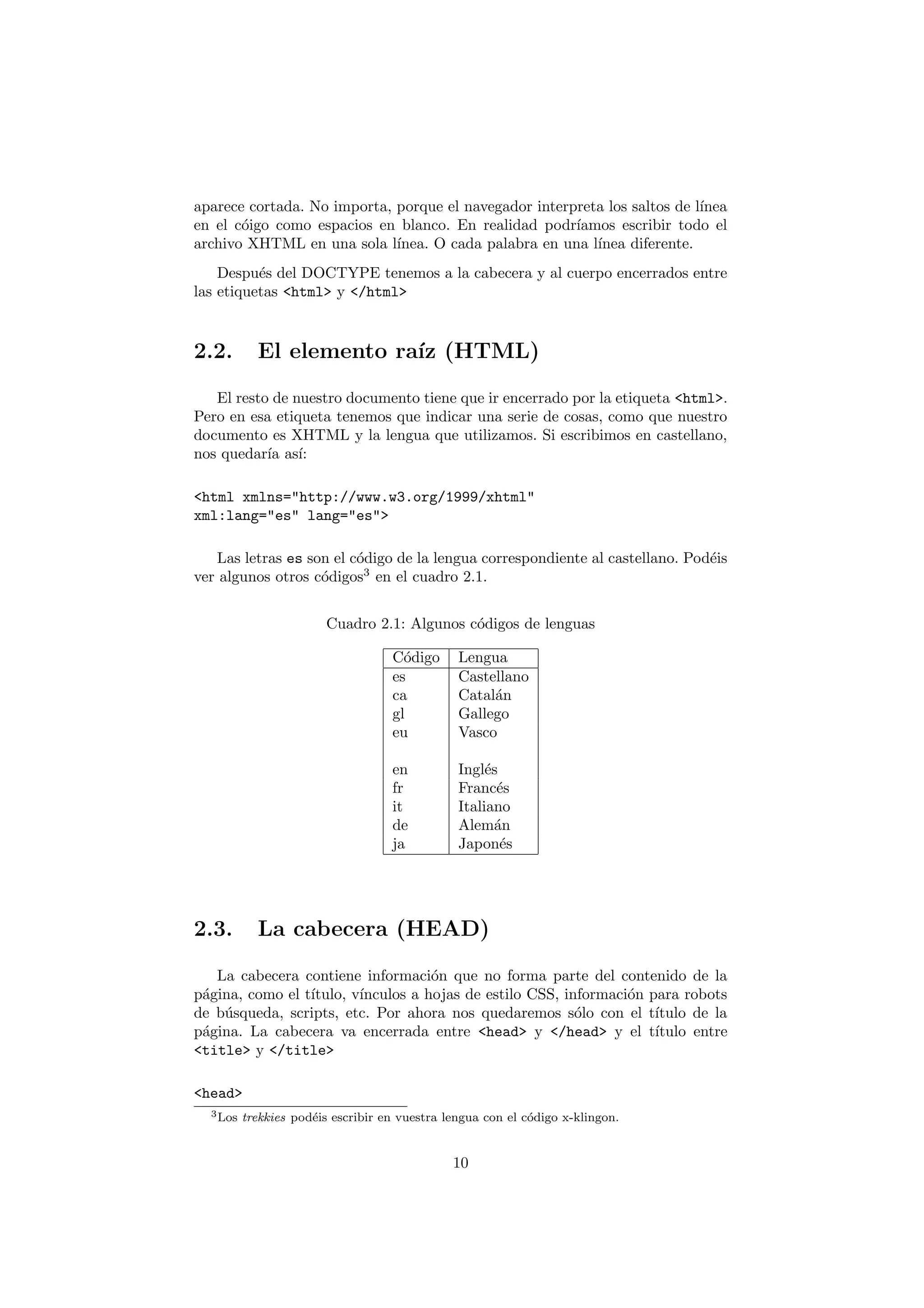 aparece cortada. No importa, porque el navegador interpreta los saltos de l´
                                                                           ınea
en el c´igo como espacios en blanco. En realidad podr´
       o                                               ıamos escribir todo el
archivo XHTML en una sola l´ ınea. O cada palabra en una l´
                                                          ınea diferente.
    Despu´s del DOCTYPE tenemos a la cabecera y al cuerpo encerrados entre
          e
las etiquetas <html> y </html>


2.2.        El elemento ra´ (HTML)
                          ız

   El resto de nuestro documento tiene que ir encerrado por la etiqueta <html>.
Pero en esa etiqueta tenemos que indicar una serie de cosas, como que nuestro
documento es XHTML y la lengua que utilizamos. Si escribimos en castellano,
nos quedar´ as´
           ıa ı:

<html xmlns="http://www.w3.org/1999/xhtml"
xml:lang="es" lang="es">

   Las letras es son el c´digo de la lengua correspondiente al castellano. Pod´is
                         o                                                    e
ver algunos otros c´digos3 en el cuadro 2.1.
                   o


                        Cuadro 2.1: Algunos c´digos de lenguas
                                             o

                                    C´digo
                                      o         Lengua
                                    es          Castellano
                                    ca          Catal´n
                                                     a
                                    gl          Gallego
                                    eu          Vasco

                                    en          Ingl´s
                                                     e
                                    fr          Franc´se
                                    it          Italiano
                                    de          Alem´n a
                                    ja          Japon´s e




2.3.        La cabecera (HEAD)

   La cabecera contiene informaci´n que no forma parte del contenido de la
                                    o
p´gina, como el t´
 a               ıtulo, v´
                         ınculos a hojas de estilo CSS, informaci´n para robots
                                                                 o
de b´squeda, scripts, etc. Por ahora nos quedaremos s´lo con el t´
    u                                                     o          ıtulo de la
p´gina. La cabecera va encerrada entre <head> y </head> y el t´
 a                                                                   ıtulo entre
<title> y </title>

<head>
  3 Los   trekkies pod´is escribir en vuestra lengua con el c´digo x-klingon.
                      e                                      o


                                               10
 