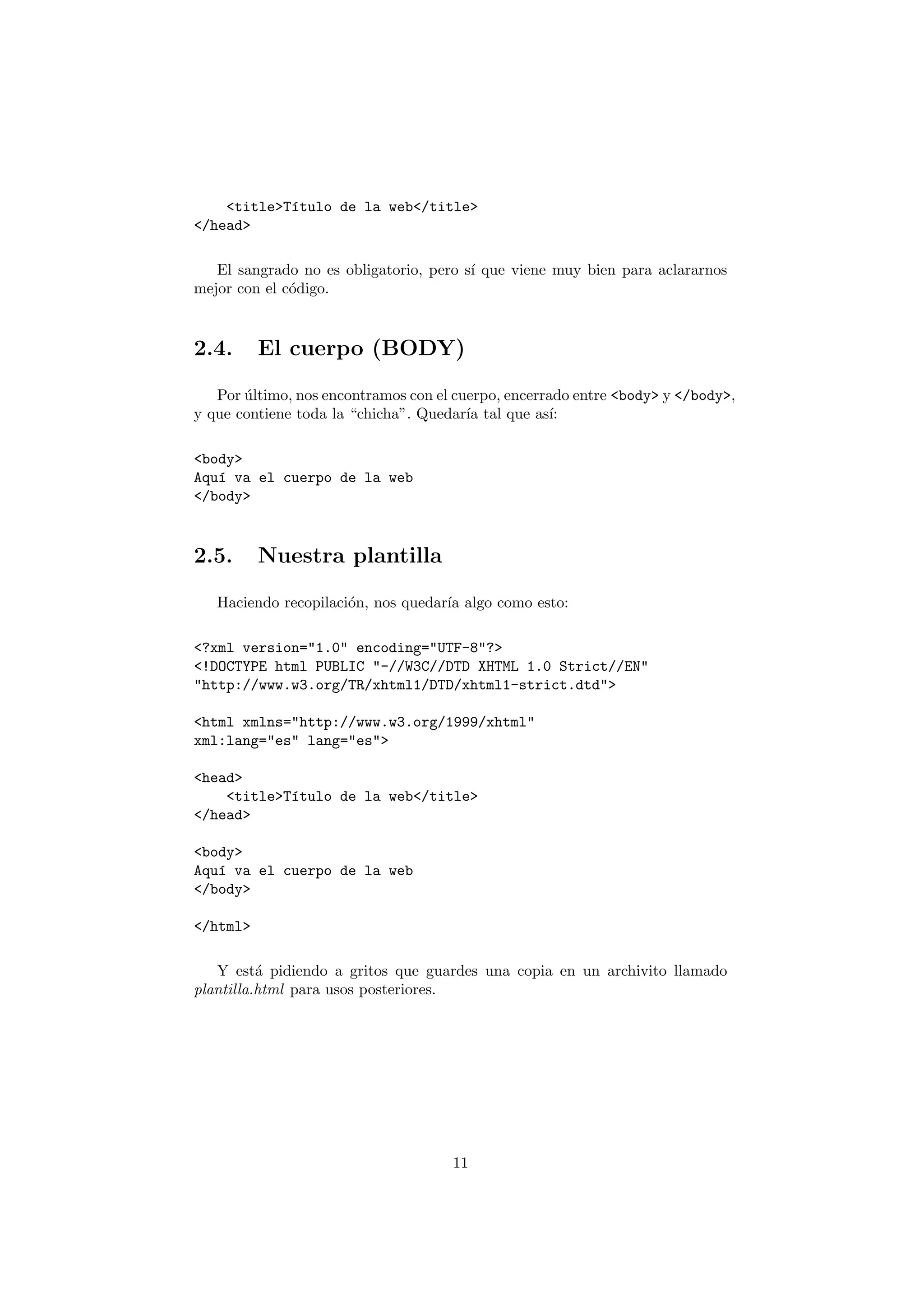 <title>T´tulo de la web</title>
            ı
</head>

   El sangrado no es obligatorio, pero s´ que viene muy bien para aclararnos
                                        ı
mejor con el c´digo.
              o



2.4.      El cuerpo (BODY)

   Por ultimo, nos encontramos con el cuerpo, encerrado entre <body> y </body>,
       ´
y que contiene toda la “chicha”. Quedar´ tal que as´
                                        ıa          ı:

<body>
Aqu´ va el cuerpo de la web
   ı
</body>



2.5.      Nuestra plantilla

   Haciendo recopilaci´n, nos quedar´ algo como esto:
                      o             ıa

<?xml version="1.0" encoding="UTF-8"?>
<!DOCTYPE html PUBLIC "-//W3C//DTD XHTML 1.0 Strict//EN"
"http://www.w3.org/TR/xhtml1/DTD/xhtml1-strict.dtd">

<html xmlns="http://www.w3.org/1999/xhtml"
xml:lang="es" lang="es">

<head>
    <title>T´tulo de la web</title>
            ı
</head>

<body>
Aqu´ va el cuerpo de la web
   ı
</body>

</html>

   Y est´ pidiendo a gritos que guardes una copia en un archivito llamado
          a
plantilla.html para usos posteriores.




                                     11
 