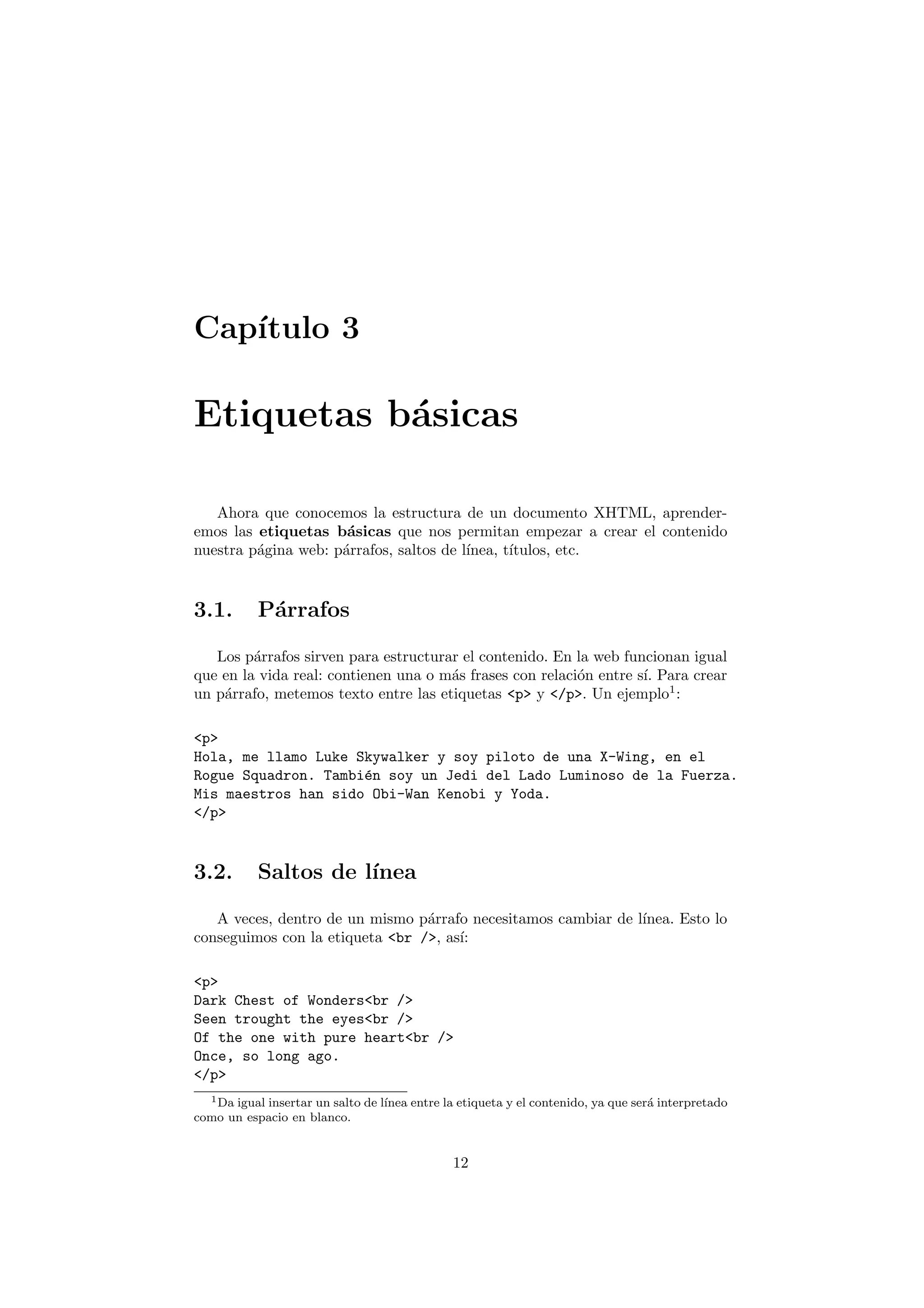Cap´
   ıtulo 3

Etiquetas b´sicas
           a

   Ahora que conocemos la estructura de un documento XHTML, aprender-
emos las etiquetas b´sicas que nos permitan empezar a crear el contenido
                      a
nuestra p´gina web: p´rrafos, saltos de l´
         a           a                   ınea, t´
                                                ıtulos, etc.


3.1.       P´rrafos
            a

   Los p´rrafos sirven para estructurar el contenido. En la web funcionan igual
         a
que en la vida real: contienen una o m´s frases con relaci´n entre s´ Para crear
                                      a                   o         ı.
un p´rrafo, metemos texto entre las etiquetas <p> y </p>. Un ejemplo1 :
    a

<p>
Hola, me llamo Luke Skywalker y soy piloto de una X-Wing, en el
Rogue Squadron. Tambi´n soy un Jedi del Lado Luminoso de la Fuerza.
                     e
Mis maestros han sido Obi-Wan Kenobi y Yoda.
</p>


3.2.       Saltos de l´
                      ınea

   A veces, dentro de un mismo p´rrafo necesitamos cambiar de l´
                                 a                             ınea. Esto lo
conseguimos con la etiqueta <br />, as´
                                      ı:

<p>
Dark Chest of Wonders<br />
Seen trought the eyes<br />
Of the one with pure heart<br />
Once, so long ago.
</p>
  1 Da igual insertar un salto de l´
                                   ınea entre la etiqueta y el contenido, ya que ser´ interpretado
                                                                                    a
como un espacio en blanco.


                                               12
 