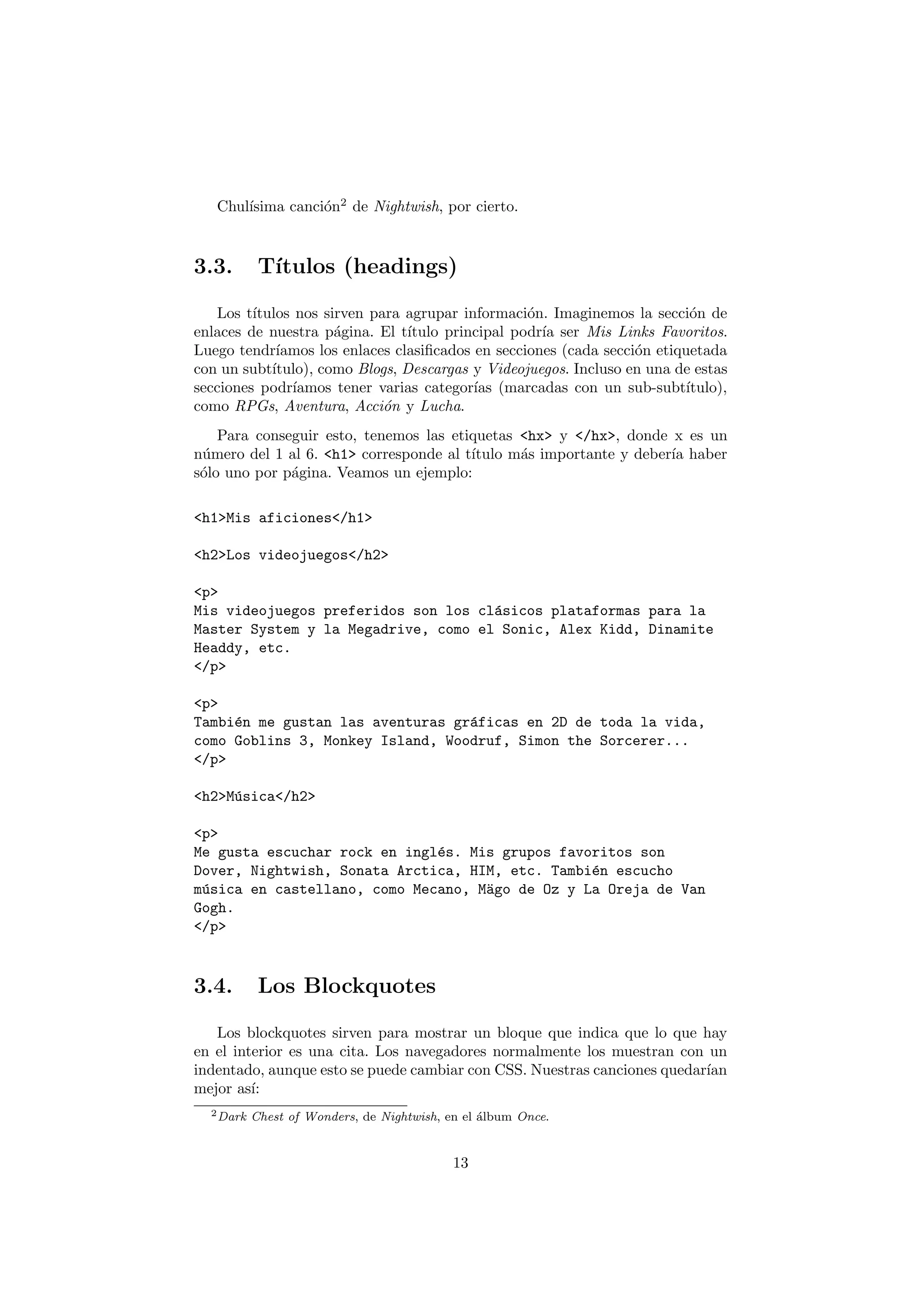 ısima canci´n2 de Nightwish, por cierto.
   Chul´          o



3.3.        T´
             ıtulos (headings)

   Los t´ıtulos nos sirven para agrupar informaci´n. Imaginemos la secci´n de
                                                   o                        o
enlaces de nuestra p´gina. El t´
                      a          ıtulo principal podr´ ser Mis Links Favoritos.
                                                     ıa
Luego tendr´ ıamos los enlaces clasiﬁcados en secciones (cada secci´n etiquetada
                                                                   o
con un subt´ıtulo), como Blogs, Descargas y Videojuegos. Incluso en una de estas
secciones podr´ ıamos tener varias categor´ (marcadas con un sub-subt´
                                           ıas                             ıtulo),
como RPGs, Aventura, Acci´n y Lucha.
                             o
    Para conseguir esto, tenemos las etiquetas <hx> y </hx>, donde x es un
n´mero del 1 al 6. <h1> corresponde al t´
 u                                      ıtulo m´s importante y deber´ haber
                                               a                    ıa
s´lo uno por p´gina. Veamos un ejemplo:
 o            a

<h1>Mis aficiones</h1>

<h2>Los videojuegos</h2>

<p>
Mis videojuegos preferidos son los cl´sicos plataformas para la
                                     a
Master System y la Megadrive, como el Sonic, Alex Kidd, Dinamite
Headdy, etc.
</p>

<p>
Tambi´n me gustan las aventuras gr´ficas en 2D de toda la vida,
     e                            a
como Goblins 3, Monkey Island, Woodruf, Simon the Sorcerer...
</p>

<h2>M´sica</h2>
     u

<p>
Me gusta escuchar rock en ingl´s. Mis grupos favoritos son
                              e
Dover, Nightwish, Sonata Arctica, HIM, etc. Tambi´n escucho
                                                 e
m´sica en castellano, como Mecano, M¨go de Oz y La Oreja de Van
 u                                  a
Gogh.
</p>



3.4.        Los Blockquotes

   Los blockquotes sirven para mostrar un bloque que indica que lo que hay
en el interior es una cita. Los navegadores normalmente los muestran con un
indentado, aunque esto se puede cambiar con CSS. Nuestras canciones quedar´
                                                                          ıan
mejor as´ı:
  2 Dark   Chest of Wonders, de Nightwish, en el ´lbum Once.
                                                 a


                                            13
 