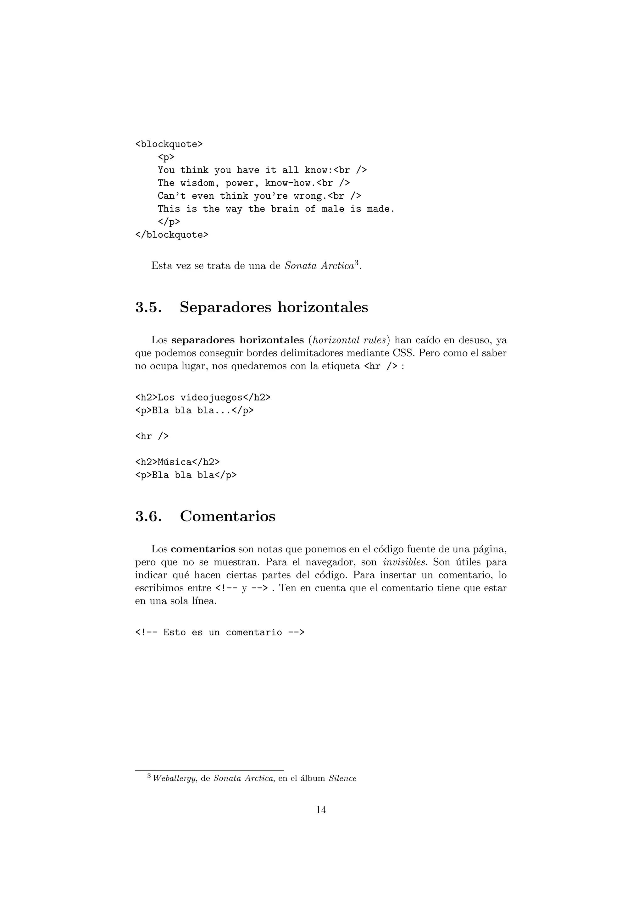 <blockquote>
    <p>
    You think you have it all know:<br />
    The wisdom, power, know-how.<br />
    Can’t even think you’re wrong.<br />
    This is the way the brain of male is made.
    </p>
</blockquote>

   Esta vez se trata de una de Sonata Arctica 3 .



3.5.      Separadores horizontales

   Los separadores horizontales (horizontal rules) han ca´ en desuso, ya
                                                          ıdo
que podemos conseguir bordes delimitadores mediante CSS. Pero como el saber
no ocupa lugar, nos quedaremos con la etiqueta <hr /> :

<h2>Los videojuegos</h2>
<p>Bla bla bla...</p>

<hr />

<h2>M´sica</h2>
     u
<p>Bla bla bla</p>



3.6.      Comentarios

    Los comentarios son notas que ponemos en el c´digo fuente de una p´gina,
                                                  o                    a
pero que no se muestran. Para el navegador, son invisibles. Son utiles para
                                                                  ´
indicar qu´ hacen ciertas partes del c´digo. Para insertar un comentario, lo
          e                           o
escribimos entre <!-- y --> . Ten en cuenta que el comentario tiene que estar
en una sola l´
             ınea.

<!-- Esto es un comentario -->




  3 Weballergy,   de Sonata Arctica, en el ´lbum Silence
                                           a


                                              14
 