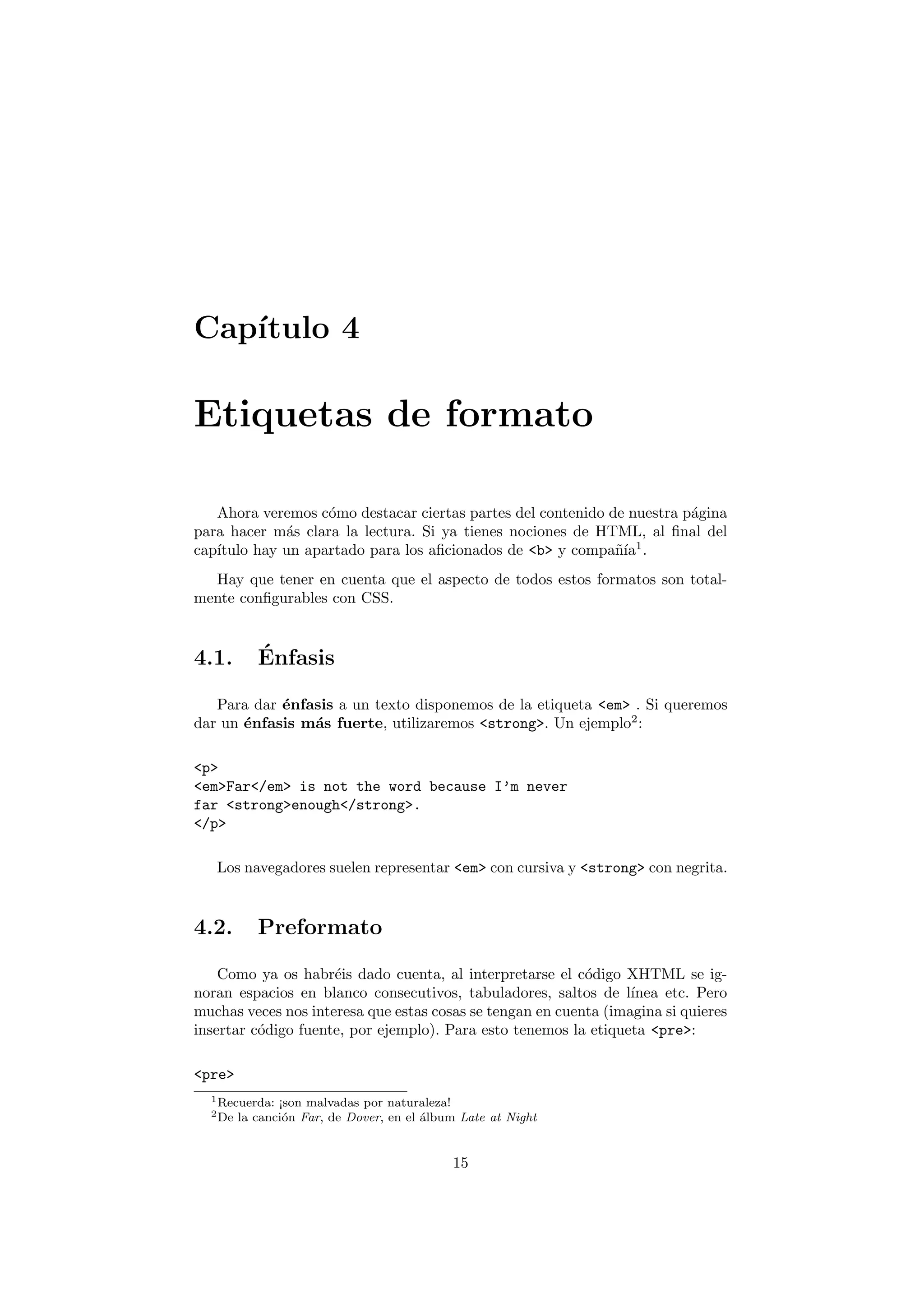 Cap´
   ıtulo 4

Etiquetas de formato

   Ahora veremos c´mo destacar ciertas partes del contenido de nuestra p´gina
                   o                                                    a
para hacer m´s clara la lectura. Si ya tienes nociones de HTML, al ﬁnal del
             a
   ıtulo hay un apartado para los aﬁcionados de <b> y compa˜´ 1 .
cap´                                                         nıa
  Hay que tener en cuenta que el aspecto de todos estos formatos son total-
mente conﬁgurables con CSS.


4.1.        ´
            Enfasis

   Para dar ´nfasis a un texto disponemos de la etiqueta <em> . Si queremos
            e
dar un ´nfasis m´s fuerte, utilizaremos <strong>. Un ejemplo2 :
       e        a

<p>
<em>Far</em> is not the word because I’m never
far <strong>enough</strong>.
</p>

   Los navegadores suelen representar <em> con cursiva y <strong> con negrita.



4.2.        Preformato

    Como ya os habr´is dado cuenta, al interpretarse el c´digo XHTML se ig-
                     e                                     o
noran espacios en blanco consecutivos, tabuladores, saltos de l´  ınea etc. Pero
muchas veces nos interesa que estas cosas se tengan en cuenta (imagina si quieres
insertar c´digo fuente, por ejemplo). Para esto tenemos la etiqueta <pre>:
          o

<pre>
  1 Recuerda:   ¡son malvadas por naturaleza!
  2 De   la canci´n Far, de Dover, en el ´lbum Late at Night
                 o                       a


                                             15
 