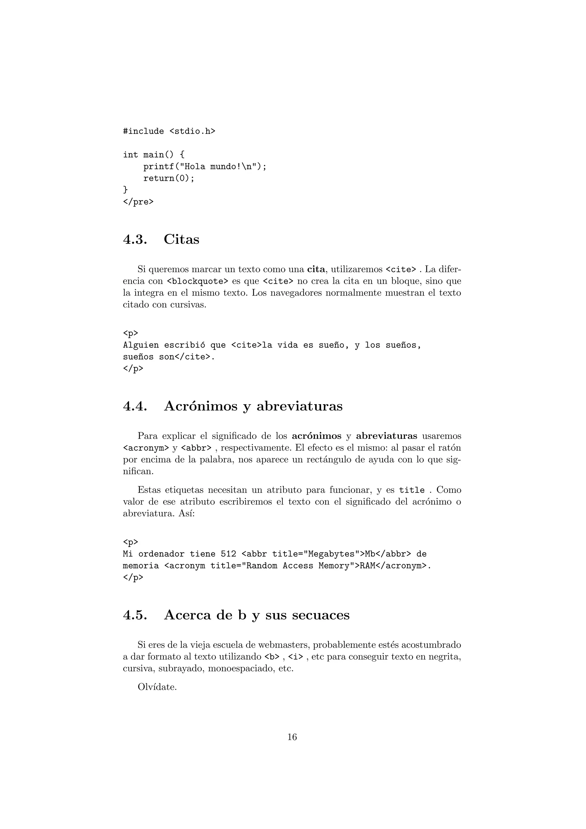 #include <stdio.h>

int main() {
    printf("Hola mundo!n");
    return(0);
}
</pre>



4.3.     Citas

    Si queremos marcar un texto como una cita, utilizaremos <cite> . La difer-
encia con <blockquote> es que <cite> no crea la cita en un bloque, sino que
la integra en el mismo texto. Los navegadores normalmente muestran el texto
citado con cursivas.

<p>
Alguien escribi´ que <cite>la vida es sue~o, y los sue~os,
               o                         n            n
sue~os son</cite>.
    n
</p>



4.4.     Acr´nimos y abreviaturas
            o

   Para explicar el signiﬁcado de los acr´nimos y abreviaturas usaremos
                                         o
<acronym> y <abbr> , respectivamente. El efecto es el mismo: al pasar el rat´n
                                                                            o
por encima de la palabra, nos aparece un rect´ngulo de ayuda con lo que sig-
                                             a
niﬁcan.
   Estas etiquetas necesitan un atributo para funcionar, y es title . Como
valor de ese atributo escribiremos el texto con el signiﬁcado del acr´nimo o
                                                                     o
abreviatura. As´
               ı:

<p>
Mi ordenador tiene 512 <abbr title="Megabytes">Mb</abbr> de
memoria <acronym title="Random Access Memory">RAM</acronym>.
</p>



4.5.     Acerca de b y sus secuaces

   Si eres de la vieja escuela de webmasters, probablemente est´s acostumbrado
                                                                 e
a dar formato al texto utilizando <b> , <i> , etc para conseguir texto en negrita,
cursiva, subrayado, monoespaciado, etc.
   Olv´
      ıdate.




                                       16
 