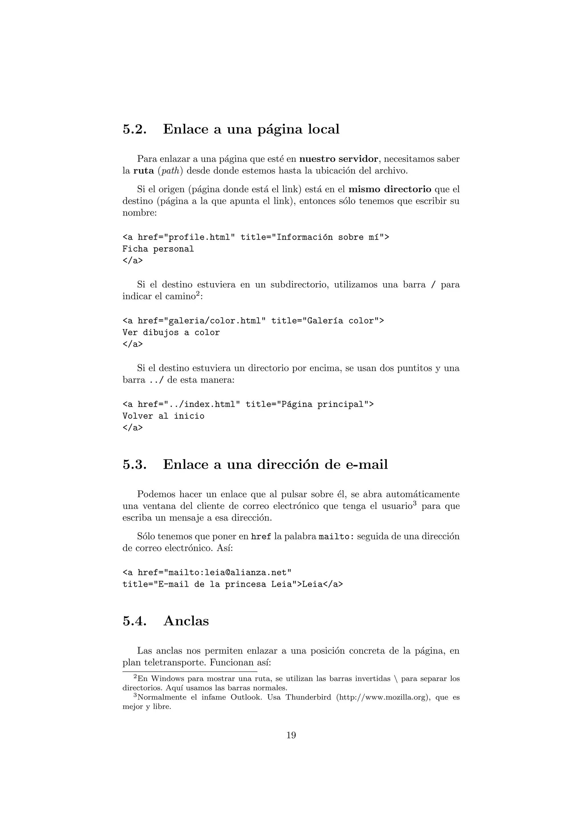 5.2.      Enlace a una p´gina local
                        a

    Para enlazar a una p´gina que est´ en nuestro servidor, necesitamos saber
                        a            e
la ruta (path) desde donde estemos hasta la ubicaci´n del archivo.
                                                   o
   Si el origen (p´gina donde est´ el link) est´ en el mismo directorio que el
                  a              a             a
destino (p´gina a la que apunta el link), entonces s´lo tenemos que escribir su
           a                                         o
nombre:

<a href="profile.html" title="Informaci´n sobre m´">
                                       o         ı
Ficha personal
</a>

   Si el destino estuviera en un subdirectorio, utilizamos una barra / para
indicar el camino2 :

<a href="galeria/color.html" title="Galer´a color">
                                         ı
Ver dibujos a color
</a>

   Si el destino estuviera un directorio por encima, se usan dos puntitos y una
barra ../ de esta manera:

<a href="../index.html" title="P´gina principal">
                                a
Volver al inicio
</a>


5.3.      Enlace a una direcci´n de e-mail
                              o

    Podemos hacer un enlace que al pulsar sobre ´l, se abra autom´ticamente
                                                 e                a
una ventana del cliente de correo electr´nico que tenga el usuario3 para que
                                        o
escriba un mensaje a esa direcci´n.
                                o
   S´lo tenemos que poner en href la palabra mailto: seguida de una direcci´n
     o                                                                     o
de correo electr´nico. As´
                o        ı:

<a href="mailto:leia@alianza.net"
title="E-mail de la princesa Leia">Leia</a>


5.4.      Anclas

   Las anclas nos permiten enlazar a una posici´n concreta de la p´gina, en
                                               o                  a
plan teletransporte. Funcionan as´
                                 ı:
   2 En Windows para mostrar una ruta, se utilizan las barras invertidas  para separar los

directorios. Aqu´ usamos las barras normales.
                ı
   3 Normalmente el infame Outlook. Usa Thunderbird (http://www.mozilla.org), que es

mejor y libre.


                                            19
 