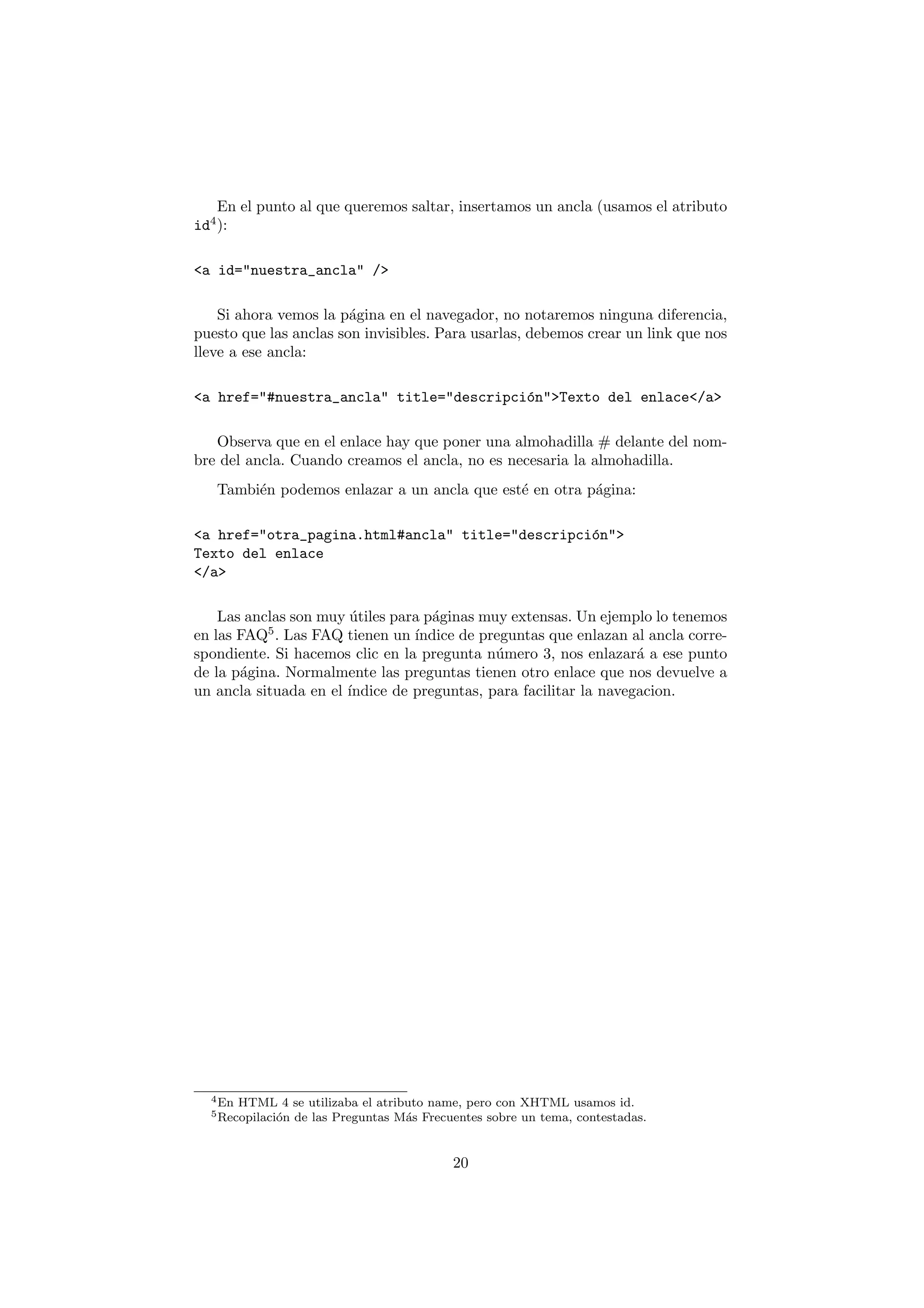 En el punto al que queremos saltar, insertamos un ancla (usamos el atributo
id4 ):

<a id="nuestra_ancla" />

    Si ahora vemos la p´gina en el navegador, no notaremos ninguna diferencia,
                        a
puesto que las anclas son invisibles. Para usarlas, debemos crear un link que nos
lleve a ese ancla:

<a href="#nuestra_ancla" title="descripci´n">Texto del enlace</a>
                                         o

   Observa que en el enlace hay que poner una almohadilla # delante del nom-
bre del ancla. Cuando creamos el ancla, no es necesaria la almohadilla.
   Tambi´n podemos enlazar a un ancla que est´ en otra p´gina:
        e                                    e          a

<a href="otra_pagina.html#ancla" title="descripci´n">
                                                 o
Texto del enlace
</a>

    Las anclas son muy utiles para p´ginas muy extensas. Un ejemplo lo tenemos
                       ´            a
en las FAQ5 . Las FAQ tienen un ´ındice de preguntas que enlazan al ancla corre-
spondiente. Si hacemos clic en la pregunta n´mero 3, nos enlazar´ a ese punto
                                             u                     a
de la p´gina. Normalmente las preguntas tienen otro enlace que nos devuelve a
       a
un ancla situada en el ´
                       ındice de preguntas, para facilitar la navegacion.




  4 En   HTML 4 se utilizaba el atributo name, pero con XHTML usamos id.
  5 Recopilaci´n
              o de las Preguntas M´s Frecuentes sobre un tema, contestadas.
                                     a


                                           20
 