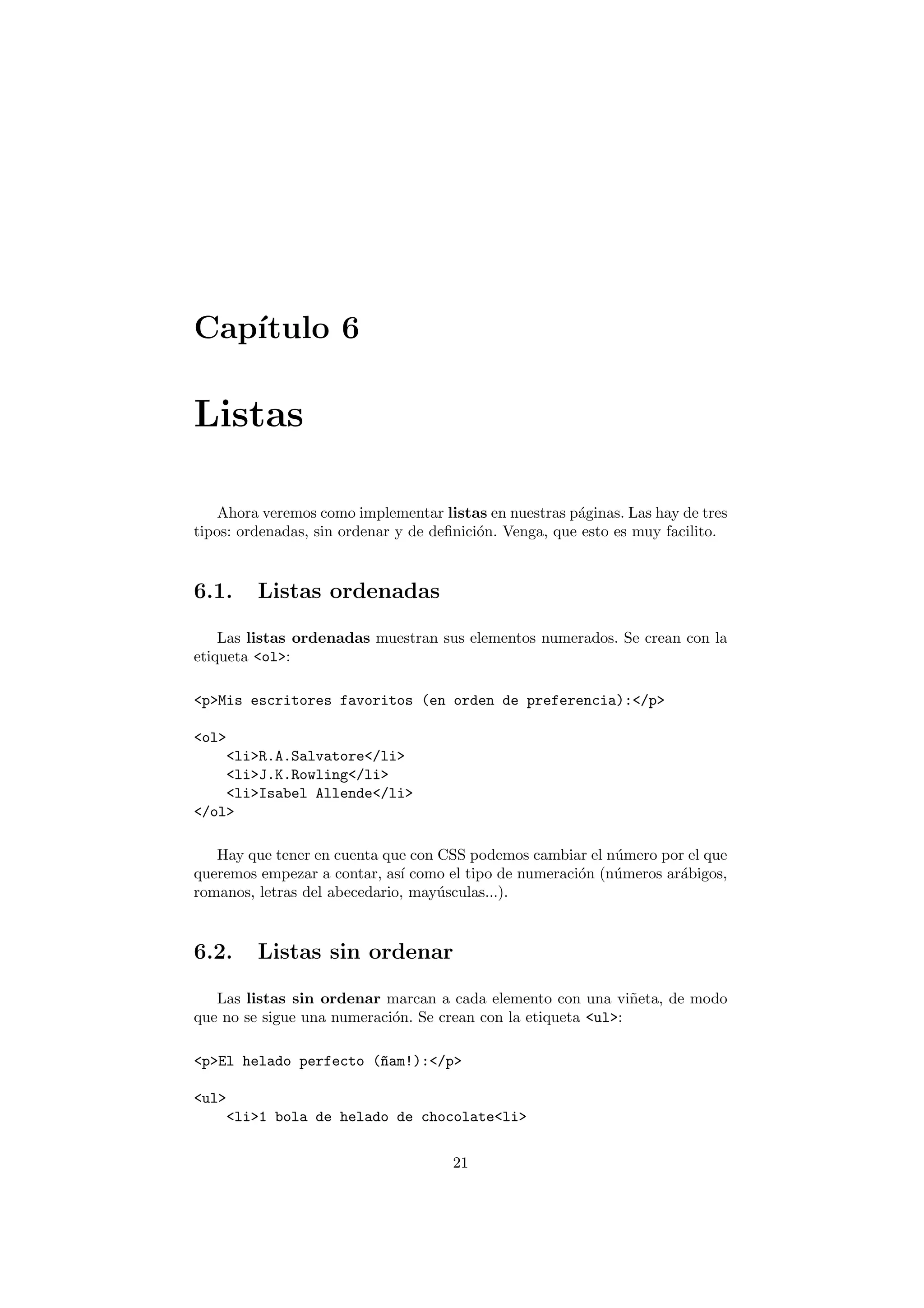Cap´
   ıtulo 6

Listas

    Ahora veremos como implementar listas en nuestras p´ginas. Las hay de tres
                                                        a
tipos: ordenadas, sin ordenar y de deﬁnici´n. Venga, que esto es muy facilito.
                                          o


6.1.     Listas ordenadas

    Las listas ordenadas muestran sus elementos numerados. Se crean con la
etiqueta <ol>:

<p>Mis escritores favoritos (en orden de preferencia):</p>

<ol>
    <li>R.A.Salvatore</li>
    <li>J.K.Rowling</li>
    <li>Isabel Allende</li>
</ol>

   Hay que tener en cuenta que con CSS podemos cambiar el n´mero por el que
                                                            u
queremos empezar a contar, as´ como el tipo de numeraci´n (n´meros ar´bigos,
                              ı                        o    u        a
romanos, letras del abecedario, may´sculas...).
                                   u


6.2.     Listas sin ordenar

   Las listas sin ordenar marcan a cada elemento con una vi˜eta, de modo
                                                               n
que no se sigue una numeraci´n. Se crean con la etiqueta <ul>:
                            o

<p>El helado perfecto (~am!):</p>
                       n

<ul>
    <li>1 bola de helado de chocolate<li>

                                     21
 