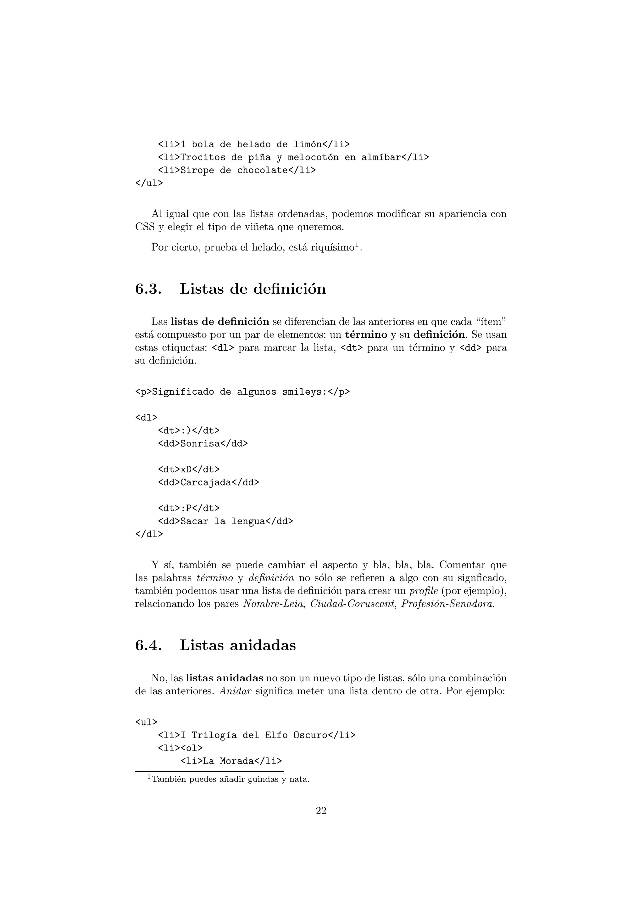 <li>1 bola de helado de lim´n</li>
                               o
    <li>Trocitos de pi~a y melocot´n en alm´bar</li>
                      n           o        ı
    <li>Sirope de chocolate</li>
</ul>

  Al igual que con las listas ordenadas, podemos modiﬁcar su apariencia con
CSS y elegir el tipo de vi˜eta que queremos.
                          n
                                          ısimo1 .
   Por cierto, prueba el helado, est´ riqu´
                                    a



6.3.     Listas de deﬁnici´n
                          o

    Las listas de deﬁnici´n se diferencian de las anteriores en que cada “´
                         o                                                ıtem”
est´ compuesto por un par de elementos: un t´rmino y su deﬁnici´n. Se usan
   a                                          e                     o
estas etiquetas: <dl> para marcar la lista, <dt> para un t´rmino y <dd> para
                                                            e
su deﬁnici´n.
           o

<p>Significado de algunos smileys:</p>

<dl>
    <dt>:)</dt>
    <dd>Sonrisa</dd>

    <dt>xD</dt>
    <dd>Carcajada</dd>

    <dt>:P</dt>
    <dd>Sacar la lengua</dd>
</dl>

    Y s´ tambi´n se puede cambiar el aspecto y bla, bla, bla. Comentar que
        ı,      e
las palabras t´rmino y deﬁnici´n no s´lo se reﬁeren a algo con su signﬁcado,
              e               o       o
tambi´n podemos usar una lista de deﬁnici´n para crear un proﬁle (por ejemplo),
      e                                  o
relacionando los pares Nombre-Leia, Ciudad-Coruscant, Profesi´n-Senadora.
                                                               o



6.4.     Listas anidadas

    No, las listas anidadas no son un nuevo tipo de listas, s´lo una combinaci´n
                                                             o                o
de las anteriores. Anidar signiﬁca meter una lista dentro de otra. Por ejemplo:

<ul>
    <li>I Trilog´a del Elfo Oscuro</li>
                ı
    <li><ol>
        <li>La Morada</li>
  1 Tambi´n
         e    puedes a˜ adir guindas y nata.
                      n


                                               22
 