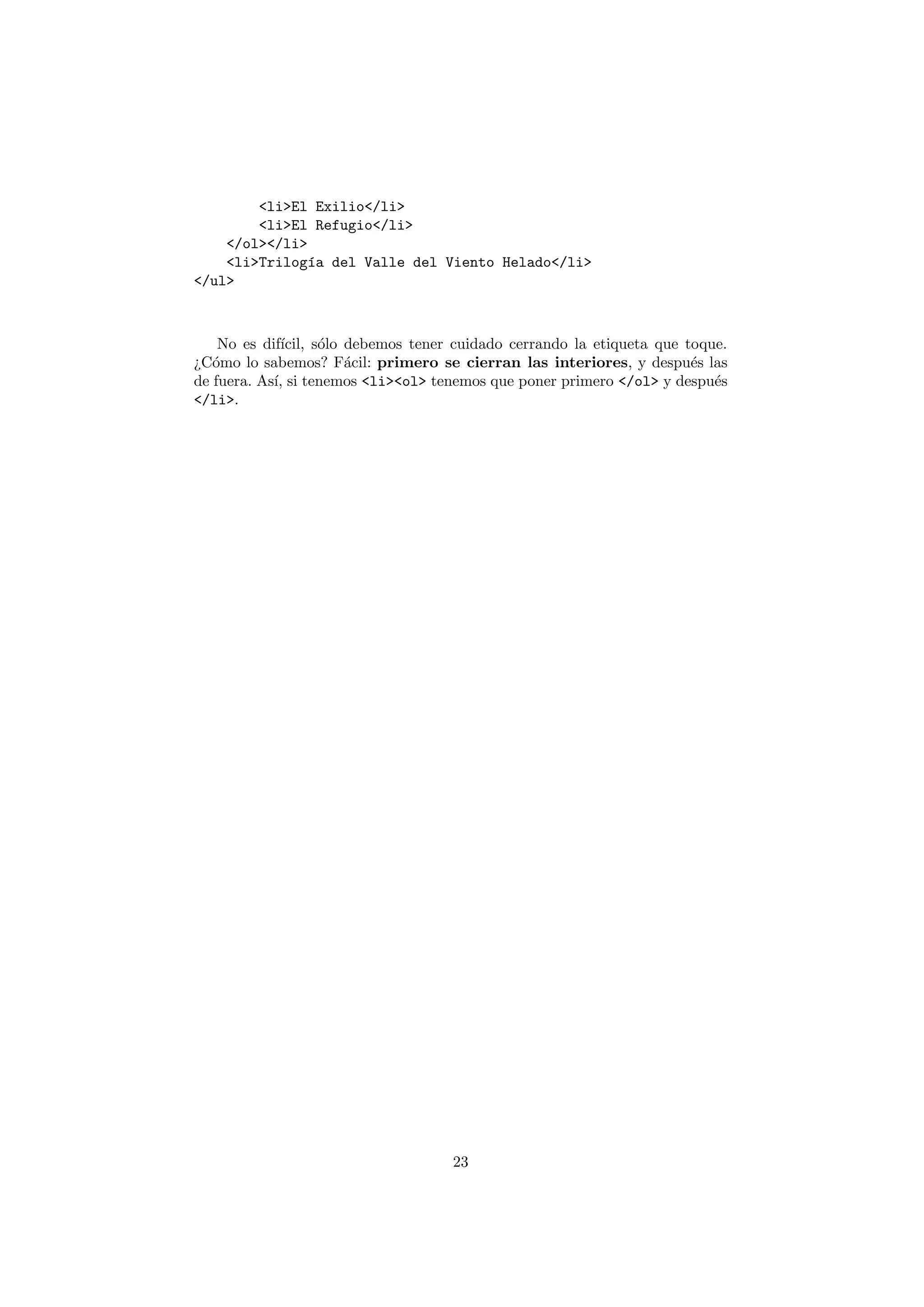 <li>El Exilio</li>
        <li>El Refugio</li>
    </ol></li>
    <li>Trilog´a del Valle del Viento Helado</li>
               ı
</ul>



    No es dif´
             ıcil, s´lo debemos tener cuidado cerrando la etiqueta que toque.
                    o
¿C´mo lo sabemos? F´cil: primero se cierran las interiores, y despu´s las
   o                    a                                               e
de fuera. As´ si tenemos <li><ol> tenemos que poner primero </ol> y despu´s
            ı,                                                             e
</li>.




                                     23
 