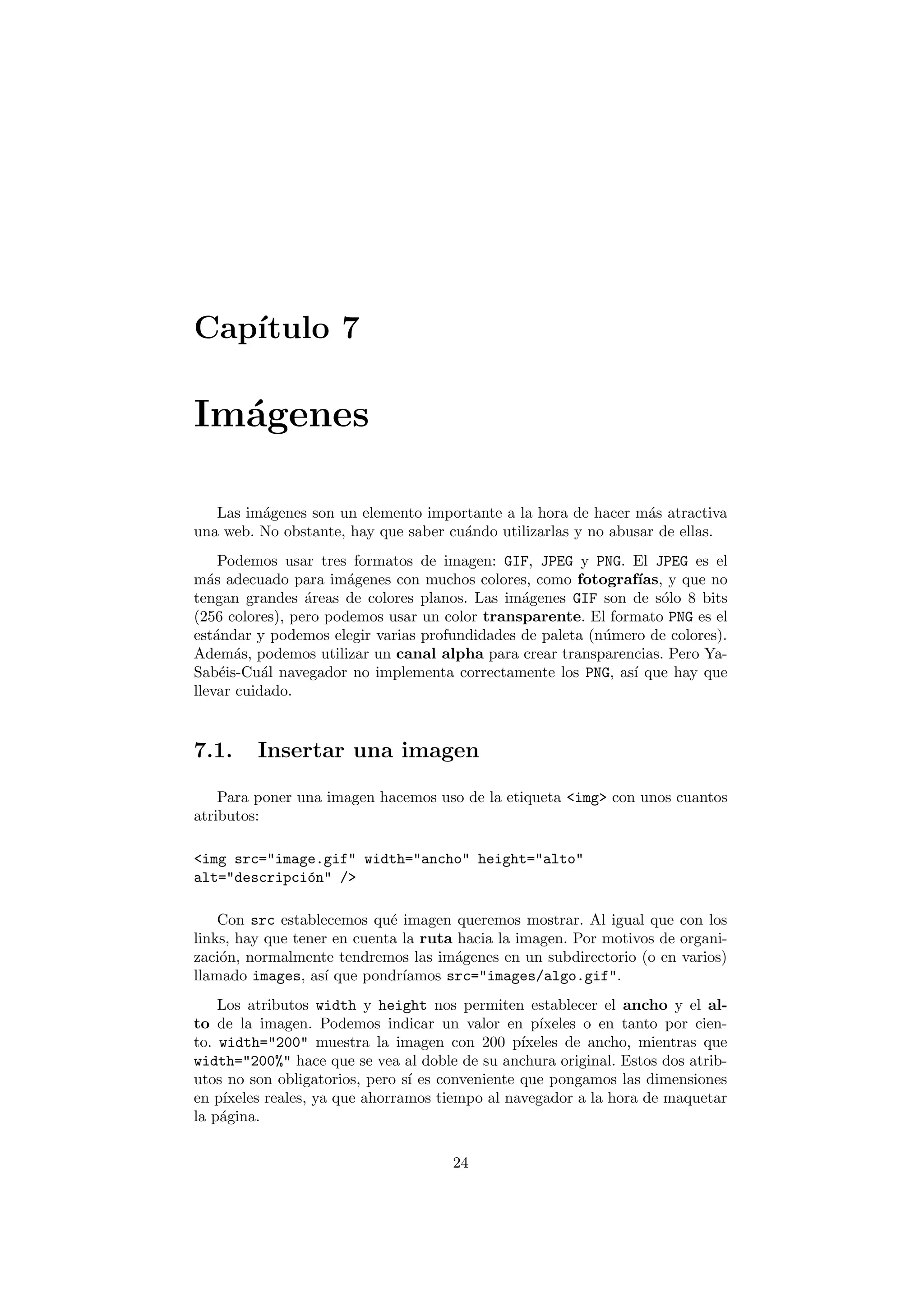 Cap´
   ıtulo 7

Im´genes
  a

   Las im´genes son un elemento importante a la hora de hacer m´s atractiva
         a                                                       a
una web. No obstante, hay que saber cu´ndo utilizarlas y no abusar de ellas.
                                      a
     Podemos usar tres formatos de imagen: GIF, JPEG y PNG. El JPEG es el
m´s adecuado para im´genes con muchos colores, como fotograf´
   a                   a                                       ıas, y que no
tengan grandes ´reas de colores planos. Las im´genes GIF son de s´lo 8 bits
                 a                             a                   o
(256 colores), pero podemos usar un color transparente. El formato PNG es el
est´ndar y podemos elegir varias profundidades de paleta (n´mero de colores).
    a                                                      u
Adem´s, podemos utilizar un canal alpha para crear transparencias. Pero Ya-
       a
Sab´is-Cu´l navegador no implementa correctamente los PNG, as´ que hay que
     e     a                                                  ı
llevar cuidado.


7.1.     Insertar una imagen

    Para poner una imagen hacemos uso de la etiqueta <img> con unos cuantos
atributos:

<img src="image.gif" width="ancho" height="alto"
alt="descripci´n" />
              o

    Con src establecemos qu´ imagen queremos mostrar. Al igual que con los
                             e
links, hay que tener en cuenta la ruta hacia la imagen. Por motivos de organi-
zaci´n, normalmente tendremos las im´genes en un subdirectorio (o en varios)
    o                                  a
llamado images, as´ que pondr´
                    ı          ıamos src="images/algo.gif".
    Los atributos width y height nos permiten establecer el ancho y el al-
to de la imagen. Podemos indicar un valor en p´     ıxeles o en tanto por cien-
to. width="200" muestra la imagen con 200 p´     ıxeles de ancho, mientras que
width="200%" hace que se vea al doble de su anchura original. Estos dos atrib-
utos no son obligatorios, pero s´ es conveniente que pongamos las dimensiones
                                 ı
en p´ıxeles reales, ya que ahorramos tiempo al navegador a la hora de maquetar
la p´gina.
    a

                                      24
 