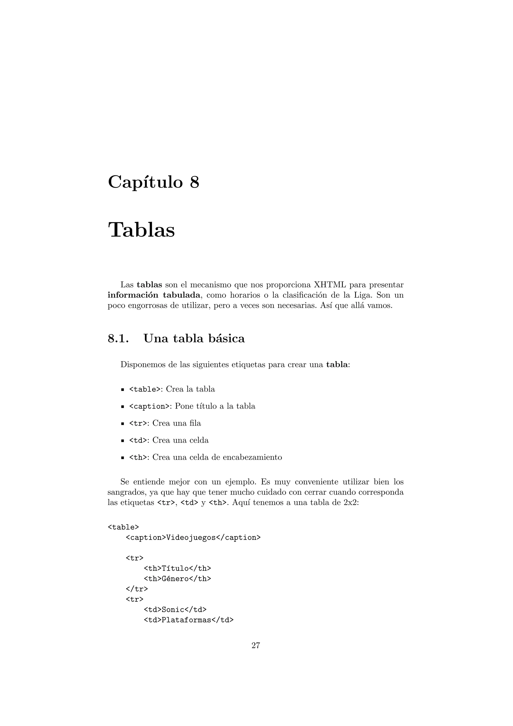 Cap´
   ıtulo 8

Tablas

   Las tablas son el mecanismo que nos proporciona XHTML para presentar
informaci´n tabulada, como horarios o la clasiﬁcaci´n de la Liga. Son un
          o                                              o
poco engorrosas de utilizar, pero a veces son necesarias. As´ que all´ vamos.
                                                            ı        a


8.1.     Una tabla b´sica
                    a

   Disponemos de las siguientes etiquetas para crear una tabla:

     <table>: Crea la tabla
     <caption>: Pone t´
                      ıtulo a la tabla
     <tr>: Crea una ﬁla
     <td>: Crea una celda
     <th>: Crea una celda de encabezamiento

    Se entiende mejor con un ejemplo. Es muy conveniente utilizar bien los
sangrados, ya que hay que tener mucho cuidado con cerrar cuando corresponda
las etiquetas <tr>, <td> y <th>. Aqu´ tenemos a una tabla de 2x2:
                                    ı

<table>
    <caption>Videojuegos</caption>

    <tr>
         <th>T´tulo</th>
              ı
         <th>G´nero</th>
              e
    </tr>
    <tr>
         <td>Sonic</td>
         <td>Plataformas</td>

                                     27
 