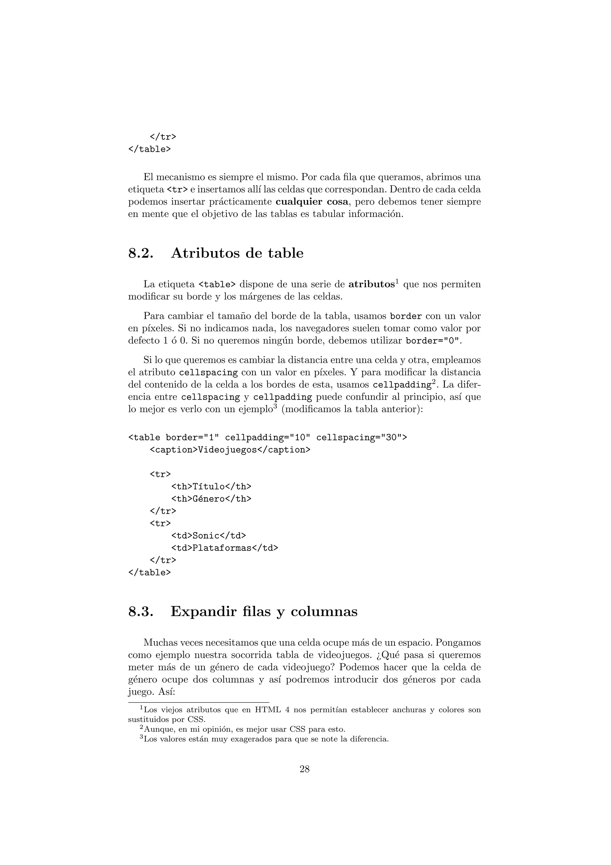 </tr>
</table>

    El mecanismo es siempre el mismo. Por cada ﬁla que queramos, abrimos una
etiqueta <tr> e insertamos all´ las celdas que correspondan. Dentro de cada celda
                              ı
podemos insertar pr´cticamente cualquier cosa, pero debemos tener siempre
                     a
en mente que el objetivo de las tablas es tabular informaci´n.
                                                             o


8.2.      Atributos de table

  La etiqueta <table> dispone de una serie de atributos1 que nos permiten
modiﬁcar su borde y los m´rgenes de las celdas.
                         a
   Para cambiar el tama˜o del borde de la tabla, usamos border con un valor
                          n
en p´
    ıxeles. Si no indicamos nada, los navegadores suelen tomar como valor por
defecto 1 ´ 0. Si no queremos ning´n borde, debemos utilizar border="0".
          o                        u
    Si lo que queremos es cambiar la distancia entre una celda y otra, empleamos
el atributo cellspacing con un valor en p´  ıxeles. Y para modiﬁcar la distancia
del contenido de la celda a los bordes de esta, usamos cellpadding2 . La difer-
encia entre cellspacing y cellpadding puede confundir al principio, as´ que ı
lo mejor es verlo con un ejemplo3 (modiﬁcamos la tabla anterior):

<table border="1" cellpadding="10" cellspacing="30">
    <caption>Videojuegos</caption>

     <tr>
         <th>T´tulo</th>
              ı
         <th>G´nero</th>
              e
    </tr>
    <tr>
         <td>Sonic</td>
         <td>Plataformas</td>
    </tr>
</table>


8.3.      Expandir ﬁlas y columnas

   Muchas veces necesitamos que una celda ocupe m´s de un espacio. Pongamos
                                                 a
como ejemplo nuestra socorrida tabla de videojuegos. ¿Qu´ pasa si queremos
                                                         e
meter m´s de un g´nero de cada videojuego? Podemos hacer que la celda de
        a         e
g´nero ocupe dos columnas y as´ podremos introducir dos g´neros por cada
 e                              ı                           e
juego. As´
         ı:
   1 Los viejos atributos que en HTML 4 nos permit´  ıan establecer anchuras y colores son
sustituidos por CSS.
   2 Aunque, en mi opini´n, es mejor usar CSS para esto.
                         o
   3 Los valores est´n muy exagerados para que se note la diferencia.
                    a


                                           28
 