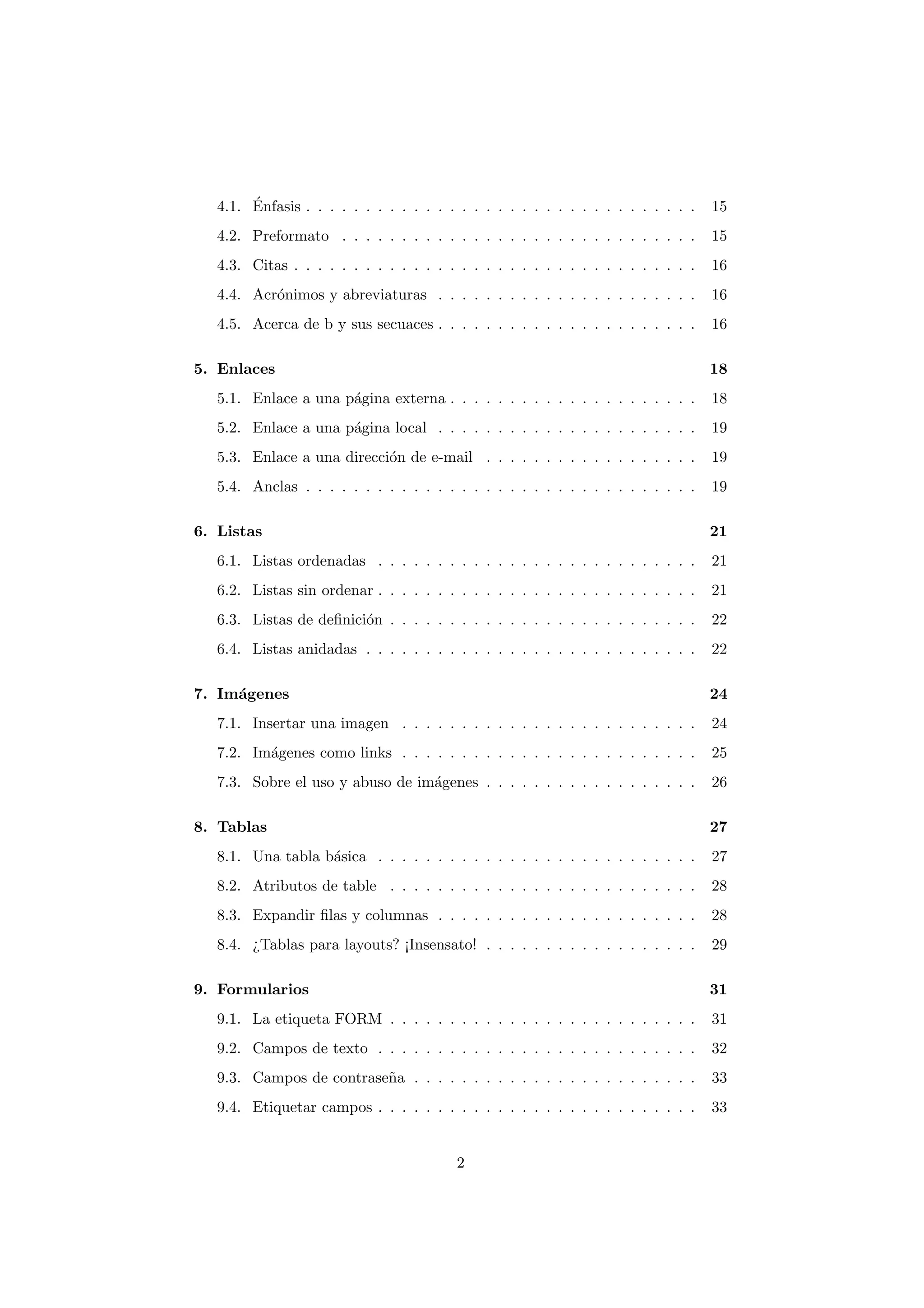 ´
   4.1. Enfasis . . . . . . . . . . . . . . . . . . . . . . . . . . . . . . . . .   15
   4.2. Preformato . . . . . . . . . . . . . . . . . . . . . . . . . . . . . .      15
   4.3. Citas . . . . . . . . . . . . . . . . . . . . . . . . . . . . . . . . . .   16
   4.4. Acr´nimos y abreviaturas . . . . . . . . . . . . . . . . . . . . . .
           o                                                                        16
   4.5. Acerca de b y sus secuaces . . . . . . . . . . . . . . . . . . . . . .      16

5. Enlaces                                                                          18
   5.1. Enlace a una p´gina externa . . . . . . . . . . . . . . . . . . . . .
                      a                                                             18
   5.2. Enlace a una p´gina local . . . . . . . . . . . . . . . . . . . . . .
                      a                                                             19
   5.3. Enlace a una direcci´n de e-mail . . . . . . . . . . . . . . . . . .
                            o                                                       19
   5.4. Anclas . . . . . . . . . . . . . . . . . . . . . . . . . . . . . . . . .    19

6. Listas                                                                           21
   6.1. Listas ordenadas . . . . . . . . . . . . . . . . . . . . . . . . . . .      21
   6.2. Listas sin ordenar . . . . . . . . . . . . . . . . . . . . . . . . . . .    21
   6.3. Listas de deﬁnici´n . . . . . . . . . . . . . . . . . . . . . . . . . .
                         o                                                          22
   6.4. Listas anidadas . . . . . . . . . . . . . . . . . . . . . . . . . . . .     22

7. Im´genes
     a                                                                              24
   7.1. Insertar una imagen . . . . . . . . . . . . . . . . . . . . . . . . .       24
   7.2. Im´genes como links . . . . . . . . . . . . . . . . . . . . . . . . .
          a                                                                         25
   7.3. Sobre el uso y abuso de im´genes . . . . . . . . . . . . . . . . . .
                                  a                                                 26

8. Tablas                                                                           27
   8.1. Una tabla b´sica . . . . . . . . . . . . . . . . . . . . . . . . . . .
                   a                                                                27
   8.2. Atributos de table . . . . . . . . . . . . . . . . . . . . . . . . . .      28
   8.3. Expandir ﬁlas y columnas . . . . . . . . . . . . . . . . . . . . . .        28
   8.4. ¿Tablas para layouts? ¡Insensato! . . . . . . . . . . . . . . . . . .       29

9. Formularios                                                                      31
   9.1. La etiqueta FORM . . . . . . . . . . . . . . . . . . . . . . . . . .        31
   9.2. Campos de texto . . . . . . . . . . . . . . . . . . . . . . . . . . .       32
   9.3. Campos de contrase˜a . . . . . . . . . . . . . . . . . . . . . . . .
                          n                                                         33
   9.4. Etiquetar campos . . . . . . . . . . . . . . . . . . . . . . . . . . .      33


                                          2
 