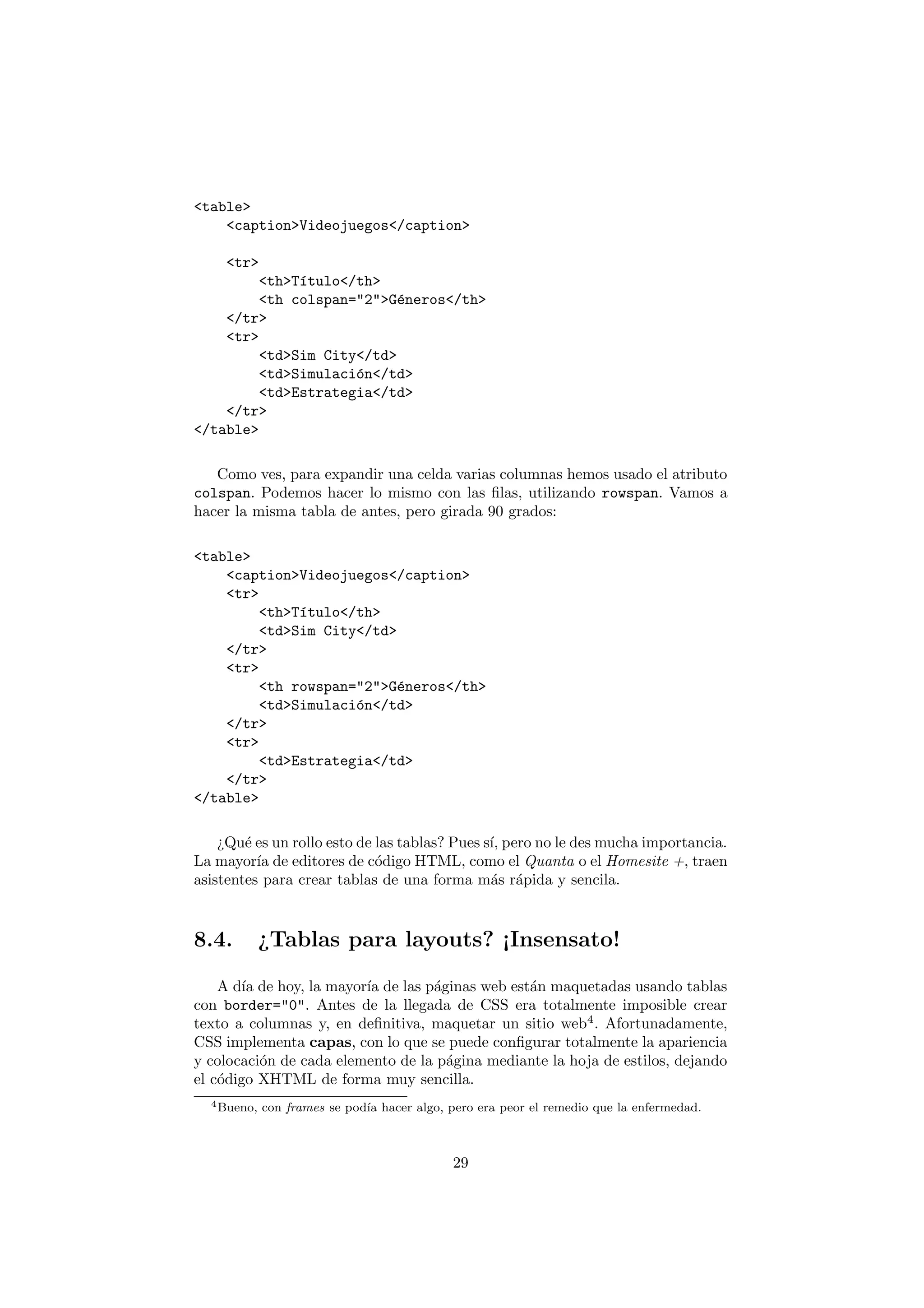 <table>
    <caption>Videojuegos</caption>

    <tr>
         <th>T´tulo</th>
              ı
         <th colspan="2">G´neros</th>
                           e
    </tr>
    <tr>
         <td>Sim City</td>
         <td>Simulaci´n</td>
                     o
         <td>Estrategia</td>
    </tr>
</table>

   Como ves, para expandir una celda varias columnas hemos usado el atributo
colspan. Podemos hacer lo mismo con las ﬁlas, utilizando rowspan. Vamos a
hacer la misma tabla de antes, pero girada 90 grados:

<table>
    <caption>Videojuegos</caption>
    <tr>
         <th>T´tulo</th>
              ı
         <td>Sim City</td>
    </tr>
    <tr>
         <th rowspan="2">G´neros</th>
                           e
         <td>Simulaci´n</td>
                     o
    </tr>
    <tr>
         <td>Estrategia</td>
    </tr>
</table>

    ¿Qu´ es un rollo esto de las tablas? Pues s´ pero no le des mucha importancia.
        e                                      ı,
La mayor´ de editores de c´digo HTML, como el Quanta o el Homesite +, traen
          ıa                 o
asistentes para crear tablas de una forma m´s r´pida y sencila.
                                               a a



8.4.         ¿Tablas para layouts? ¡Insensato!

    A d´ de hoy, la mayor´ de las p´ginas web est´n maquetadas usando tablas
       ıa                ıa        a             a
con border="0". Antes de la llegada de CSS era totalmente imposible crear
texto a columnas y, en deﬁnitiva, maquetar un sitio web4 . Afortunadamente,
CSS implementa capas, con lo que se puede conﬁgurar totalmente la apariencia
y colocaci´n de cada elemento de la p´gina mediante la hoja de estilos, dejando
          o                          a
el c´digo XHTML de forma muy sencilla.
    o
  4 Bueno,   con frames se pod´ hacer algo, pero era peor el remedio que la enfermedad.
                              ıa



                                             29
 