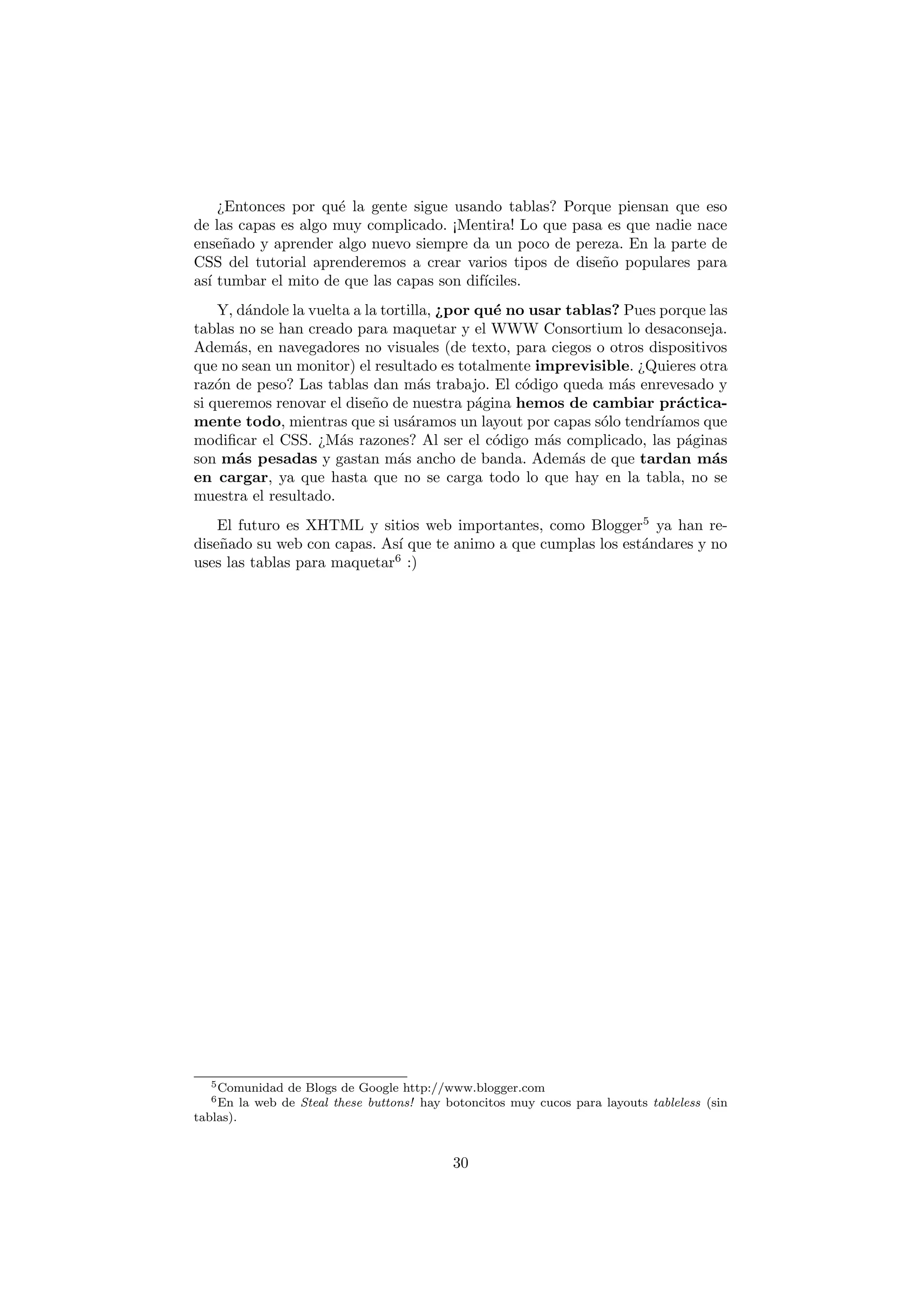 ¿Entonces por qu´ la gente sigue usando tablas? Porque piensan que eso
                     e
de las capas es algo muy complicado. ¡Mentira! Lo que pasa es que nadie nace
ense˜ado y aprender algo nuevo siempre da un poco de pereza. En la parte de
     n
CSS del tutorial aprenderemos a crear varios tipos de dise˜o populares para
                                                          n
as´ tumbar el mito de que las capas son dif´
  ı                                        ıciles.
    Y, d´ndole la vuelta a la tortilla, ¿por qu´ no usar tablas? Pues porque las
         a                                     e
tablas no se han creado para maquetar y el WWW Consortium lo desaconseja.
Adem´s, en navegadores no visuales (de texto, para ciegos o otros dispositivos
      a
que no sean un monitor) el resultado es totalmente imprevisible. ¿Quieres otra
raz´n de peso? Las tablas dan m´s trabajo. El c´digo queda m´s enrevesado y
    o                                a             o            a
si queremos renovar el dise˜o de nuestra p´gina hemos de cambiar pr´ctica-
                            n                a                          a
mente todo, mientras que si us´ramos un layout por capas s´lo tendr´
                                   a                          o       ıamos que
modiﬁcar el CSS. ¿M´s razones? Al ser el c´digo m´s complicado, las p´ginas
                       a                       o      a                   a
son m´s pesadas y gastan m´s ancho de banda. Adem´s de que tardan m´s
       a                         a                        a                   a
en cargar, ya que hasta que no se carga todo lo que hay en la tabla, no se
muestra el resultado.
    El futuro es XHTML y sitios web importantes, como Blogger5 ya han re-
dise˜ado su web con capas. As´ que te animo a que cumplas los est´ndares y no
    n                         ı                                  a
uses las tablas para maquetar6 :)




   5 Comunidad     de Blogs de Google http://www.blogger.com
   6 En    la web de Steal these buttons! hay botoncitos muy cucos para layouts tableless (sin
tablas).


                                               30
 