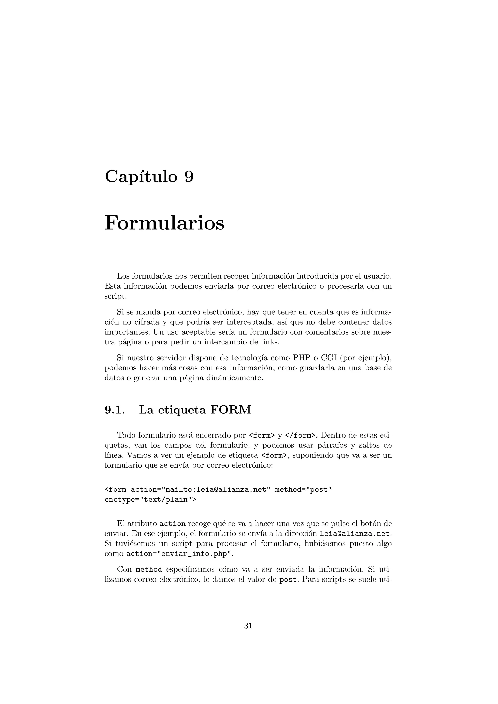 Cap´
   ıtulo 9

Formularios

    Los formularios nos permiten recoger informaci´n introducida por el usuario.
                                                  o
Esta informaci´n podemos enviarla por correo electr´nico o procesarla con un
               o                                     o
script.
    Si se manda por correo electr´nico, hay que tener en cuenta que es informa-
                                 o
ci´n no cifrada y que podr´ ser interceptada, as´ que no debe contener datos
  o                        ıa                     ı
importantes. Un uso aceptable ser´ un formulario con comentarios sobre nues-
                                   ıa
tra p´gina o para pedir un intercambio de links.
     a
   Si nuestro servidor dispone de tecnolog´ como PHP o CGI (por ejemplo),
                                          ıa
podemos hacer m´s cosas con esa informaci´n, como guardarla en una base de
                 a                         o
datos o generar una p´gina din´micamente.
                     a        a



9.1.     La etiqueta FORM

    Todo formulario est´ encerrado por <form> y </form>. Dentro de estas eti-
                       a
quetas, van los campos del formulario, y podemos usar p´rrafos y saltos de
                                                         a
l´
 ınea. Vamos a ver un ejemplo de etiqueta <form>, suponiendo que va a ser un
formulario que se env´ por correo electr´nico:
                     ıa                 o

<form action="mailto:leia@alianza.net" method="post"
enctype="text/plain">

    El atributo action recoge qu´ se va a hacer una vez que se pulse el bot´n de
                                 e                                         o
enviar. En ese ejemplo, el formulario se env´ a la direcci´n leia@alianza.net.
                                            ıa            o
Si tuvi´semos un script para procesar el formulario, hubi´semos puesto algo
        e                                                    e
como action="enviar_info.php".
    Con method especiﬁcamos c´mo va a ser enviada la informaci´n. Si uti-
                                 o                                   o
lizamos correo electr´nico, le damos el valor de post. Para scripts se suele uti-
                     o




                                       31
 