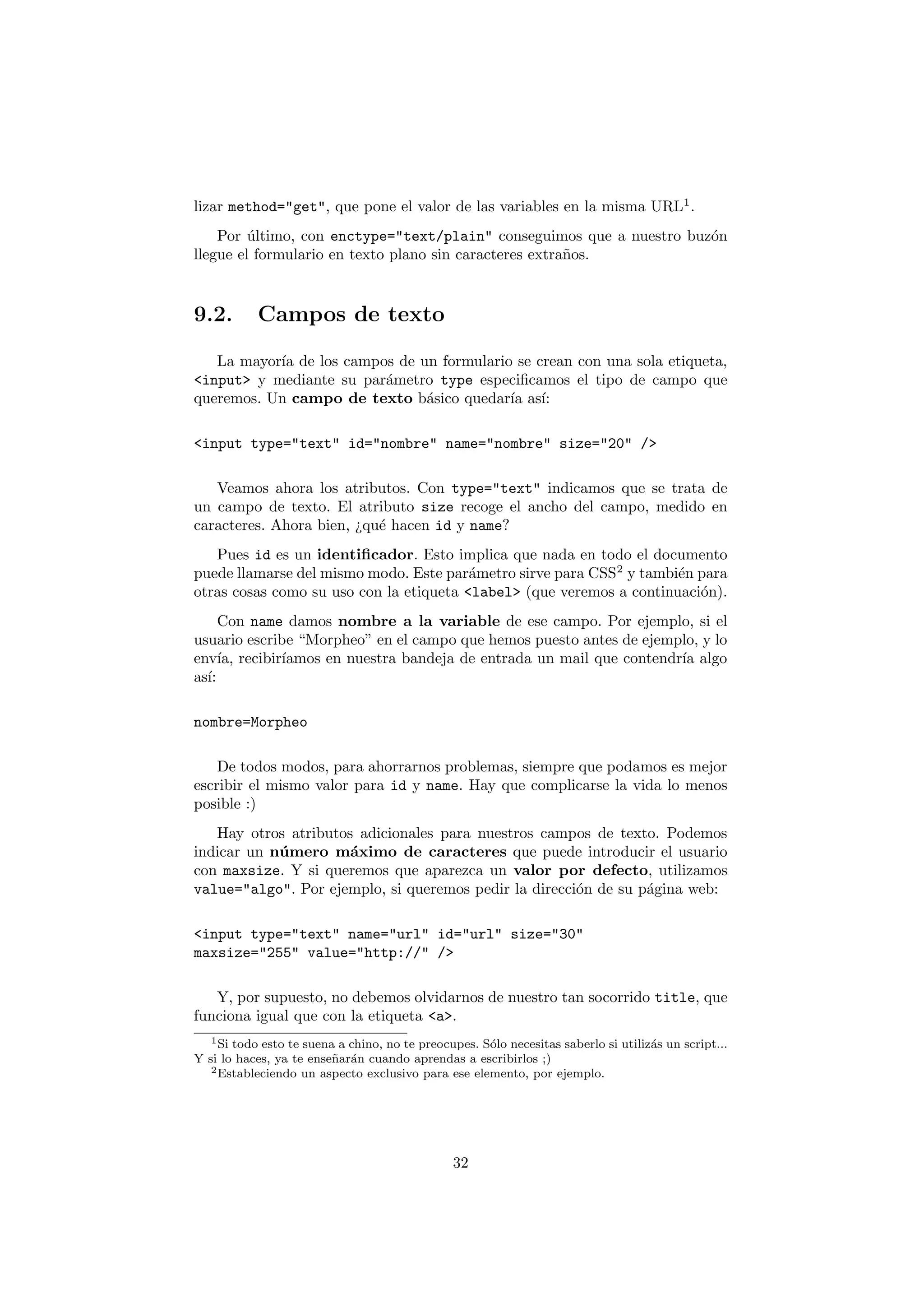 lizar method="get", que pone el valor de las variables en la misma URL1 .
    Por ultimo, con enctype="text/plain" conseguimos que a nuestro buz´n
         ´                                                            o
llegue el formulario en texto plano sin caracteres extra˜os.
                                                        n



9.2.       Campos de texto

   La mayor´ de los campos de un formulario se crean con una sola etiqueta,
           ıa
<input> y mediante su par´metro type especiﬁcamos el tipo de campo que
                         a
queremos. Un campo de texto b´sico quedar´ as´
                               a           ıa ı:

<input type="text" id="nombre" name="nombre" size="20" />

   Veamos ahora los atributos. Con type="text" indicamos que se trata de
un campo de texto. El atributo size recoge el ancho del campo, medido en
caracteres. Ahora bien, ¿qu´ hacen id y name?
                           e
   Pues id es un identiﬁcador. Esto implica que nada en todo el documento
puede llamarse del mismo modo. Este par´metro sirve para CSS2 y tambi´n para
                                         a                            e
otras cosas como su uso con la etiqueta <label> (que veremos a continuaci´n).
                                                                         o
     Con name damos nombre a la variable de ese campo. Por ejemplo, si el
usuario escribe “Morpheo” en el campo que hemos puesto antes de ejemplo, y lo
env´ recibir´
     ıa,     ıamos en nuestra bandeja de entrada un mail que contendr´ algo
                                                                     ıa
as´
  ı:

nombre=Morpheo

    De todos modos, para ahorrarnos problemas, siempre que podamos es mejor
escribir el mismo valor para id y name. Hay que complicarse la vida lo menos
posible :)
   Hay otros atributos adicionales para nuestros campos de texto. Podemos
indicar un n´ mero m´ximo de caracteres que puede introducir el usuario
            u         a
con maxsize. Y si queremos que aparezca un valor por defecto, utilizamos
value="algo". Por ejemplo, si queremos pedir la direcci´n de su p´gina web:
                                                       o         a

<input type="text" name="url" id="url" size="30"
maxsize="255" value="http://" />

   Y, por supuesto, no debemos olvidarnos de nuestro tan socorrido title, que
funciona igual que con la etiqueta <a>.
   1 Si todo esto te suena a chino, no te preocupes. S´lo necesitas saberlo si utiliz´s un script...
                                                      o                              a
Y si lo haces, ya te ense˜ ar´n cuando aprendas a escribirlos ;)
                          n a
   2 Estableciendo un aspecto exclusivo para ese elemento, por ejemplo.




                                                32
 