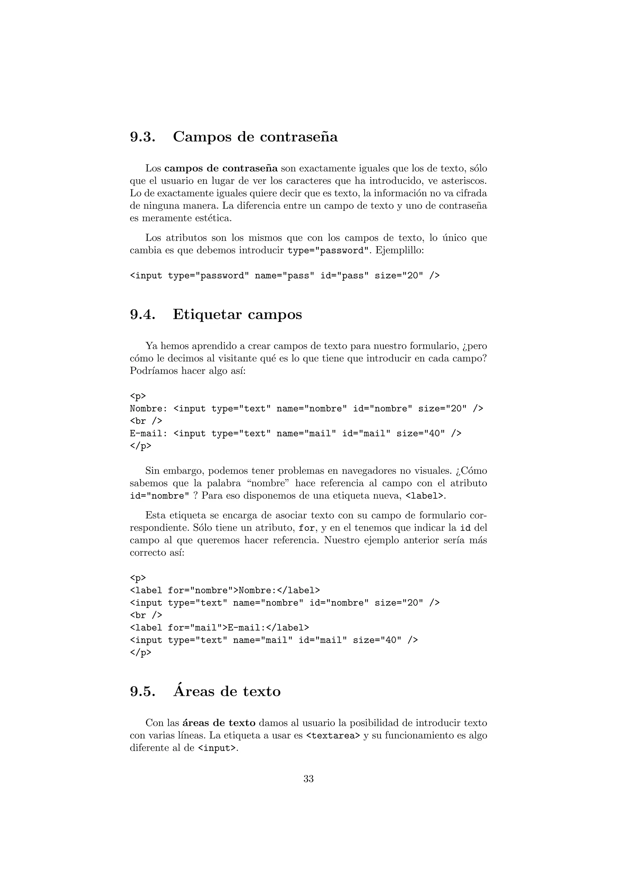 9.3.     Campos de contrase˜ a
                           n

   Los campos de contrase˜ a son exactamente iguales que los de texto, s´lo
                              n                                                o
que el usuario en lugar de ver los caracteres que ha introducido, ve asteriscos.
Lo de exactamente iguales quiere decir que es texto, la informaci´n no va cifrada
                                                                 o
de ninguna manera. La diferencia entre un campo de texto y uno de contrase˜a   n
es meramente est´tica.
                 e
   Los atributos son los mismos que con los campos de texto, lo unico que
                                                                ´
cambia es que debemos introducir type="password". Ejemplillo:

<input type="password" name="pass" id="pass" size="20" />


9.4.     Etiquetar campos

   Ya hemos aprendido a crear campos de texto para nuestro formulario, ¿pero
c´mo le decimos al visitante qu´ es lo que tiene que introducir en cada campo?
 o                             e
Podr´
    ıamos hacer algo as´ı:

<p>
Nombre: <input type="text" name="nombre" id="nombre" size="20" />
<br />
E-mail: <input type="text" name="mail" id="mail" size="40" />
</p>

   Sin embargo, podemos tener problemas en navegadores no visuales. ¿C´mo
                                                                      o
sabemos que la palabra “nombre” hace referencia al campo con el atributo
id="nombre" ? Para eso disponemos de una etiqueta nueva, <label>.
   Esta etiqueta se encarga de asociar texto con su campo de formulario cor-
respondiente. S´lo tiene un atributo, for, y en el tenemos que indicar la id del
               o
campo al que queremos hacer referencia. Nuestro ejemplo anterior ser´ m´sıa a
correcto as´
           ı:

<p>
<label   for="nombre">Nombre:</label>
<input   type="text" name="nombre" id="nombre" size="20" />
<br />
<label   for="mail">E-mail:</label>
<input   type="text" name="mail" id="mail" size="40" />
</p>


9.5.     ´
         Areas de texto

    Con las ´reas de texto damos al usuario la posibilidad de introducir texto
             a
con varias l´
            ıneas. La etiqueta a usar es <textarea> y su funcionamiento es algo
diferente al de <input>.

                                       33
 
