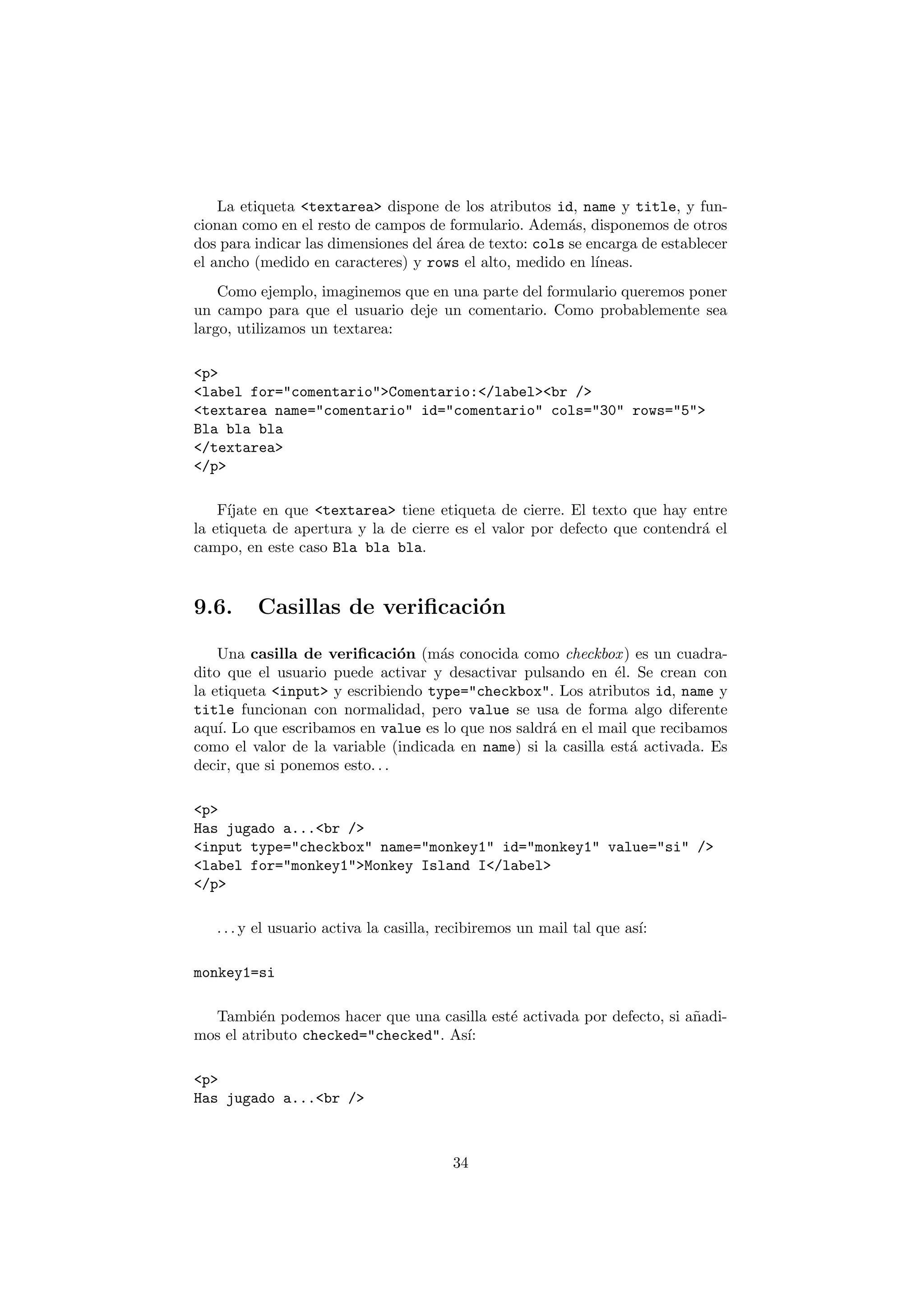 La etiqueta <textarea> dispone de los atributos id, name y title, y fun-
cionan como en el resto de campos de formulario. Adem´s, disponemos de otros
                                                         a
dos para indicar las dimensiones del ´rea de texto: cols se encarga de establecer
                                     a
el ancho (medido en caracteres) y rows el alto, medido en l´ ıneas.
    Como ejemplo, imaginemos que en una parte del formulario queremos poner
un campo para que el usuario deje un comentario. Como probablemente sea
largo, utilizamos un textarea:

<p>
<label for="comentario">Comentario:</label><br />
<textarea name="comentario" id="comentario" cols="30" rows="5">
Bla bla bla
</textarea>
</p>

    F´ıjate en que <textarea> tiene etiqueta de cierre. El texto que hay entre
la etiqueta de apertura y la de cierre es el valor por defecto que contendr´ el
                                                                           a
campo, en este caso Bla bla bla.


9.6.     Casillas de veriﬁcaci´n
                              o

    Una casilla de veriﬁcaci´n (m´s conocida como checkbox ) es un cuadra-
                                o   a
dito que el usuario puede activar y desactivar pulsando en ´l. Se crean con
                                                               e
la etiqueta <input> y escribiendo type="checkbox". Los atributos id, name y
title funcionan con normalidad, pero value se usa de forma algo diferente
aqu´ Lo que escribamos en value es lo que nos saldr´ en el mail que recibamos
    ı.                                              a
como el valor de la variable (indicada en name) si la casilla est´ activada. Es
                                                                 a
decir, que si ponemos esto. . .

<p>
Has jugado a...<br />
<input type="checkbox" name="monkey1" id="monkey1" value="si" />
<label for="monkey1">Monkey Island I</label>
</p>

   . . . y el usuario activa la casilla, recibiremos un mail tal que as´
                                                                       ı:

monkey1=si

  Tambi´n podemos hacer que una casilla est´ activada por defecto, si a˜adi-
          e                                e                           n
mos el atributo checked="checked". As´
                                     ı:

<p>
Has jugado a...<br />



                                         34
 
