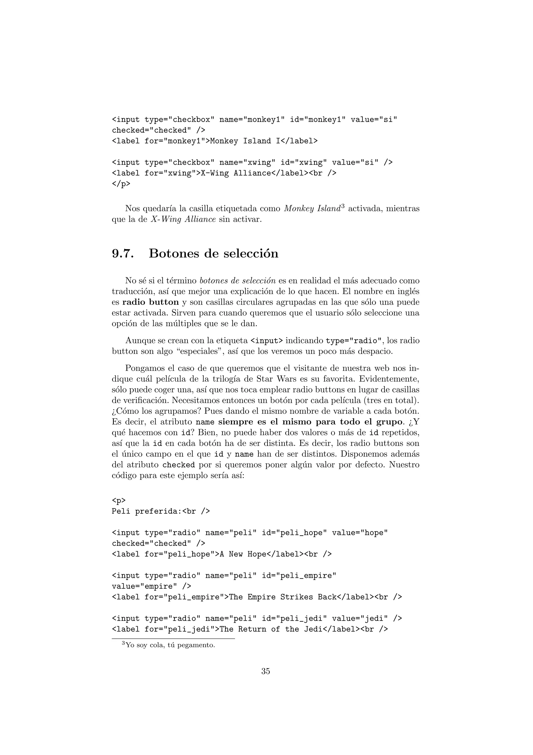 <input type="checkbox" name="monkey1" id="monkey1" value="si"
checked="checked" />
<label for="monkey1">Monkey Island I</label>

<input type="checkbox" name="xwing" id="xwing" value="si" />
<label for="xwing">X-Wing Alliance</label><br />
</p>

   Nos quedar´ la casilla etiquetada como Monkey Island 3 activada, mientras
             ıa
que la de X-Wing Alliance sin activar.


9.7.        Botones de selecci´n
                              o

    No s´ si el t´rmino botones de selecci´n es en realidad el m´s adecuado como
        e         e                       o                     a
traducci´n, as´ que mejor una explicaci´n de lo que hacen. El nombre en ingl´s
        o       ı                        o                                     e
es radio button y son casillas circulares agrupadas en las que s´lo una puede
                                                                    o
estar activada. Sirven para cuando queremos que el usuario s´lo seleccione una
                                                                o
opci´n de las m´ltiples que se le dan.
    o              u
   Aunque se crean con la etiqueta <input> indicando type="radio", los radio
button son algo “especiales”, as´ que los veremos un poco m´s despacio.
                                ı                          a
      Pongamos el caso de que queremos que el visitante de nuestra web nos in-
dique cu´l pel´
          a    ıcula de la trilog´ de Star Wars es su favorita. Evidentemente,
                                 ıa
s´lo puede coger una, as´ que nos toca emplear radio buttons en lugar de casillas
 o                       ı
de veriﬁcaci´n. Necesitamos entonces un bot´n por cada pel´
            o                               o               ıcula (tres en total).
¿C´mo los agrupamos? Pues dando el mismo nombre de variable a cada bot´n.
     o                                                                        o
Es decir, el atributo name siempre es el mismo para todo el grupo. ¿Y
qu´ hacemos con id? Bien, no puede haber dos valores o m´s de id repetidos,
    e                                                        a
as´ que la id en cada bot´n ha de ser distinta. Es decir, los radio buttons son
   ı                       o
el unico campo en el que id y name han de ser distintos. Disponemos adem´s
    ´                                                                          a
del atributo checked por si queremos poner alg´n valor por defecto. Nuestro
                                                 u
c´digo para este ejemplo ser´ as´
 o                            ıa ı:

<p>
Peli preferida:<br />

<input type="radio" name="peli" id="peli_hope" value="hope"
checked="checked" />
<label for="peli_hope">A New Hope</label><br />

<input type="radio" name="peli" id="peli_empire"
value="empire" />
<label for="peli_empire">The Empire Strikes Back</label><br />

<input type="radio" name="peli" id="peli_jedi" value="jedi" />
<label for="peli_jedi">The Return of the Jedi</label><br />
  3 Yo   soy cola, t´ pegamento.
                    u


                                       35
 