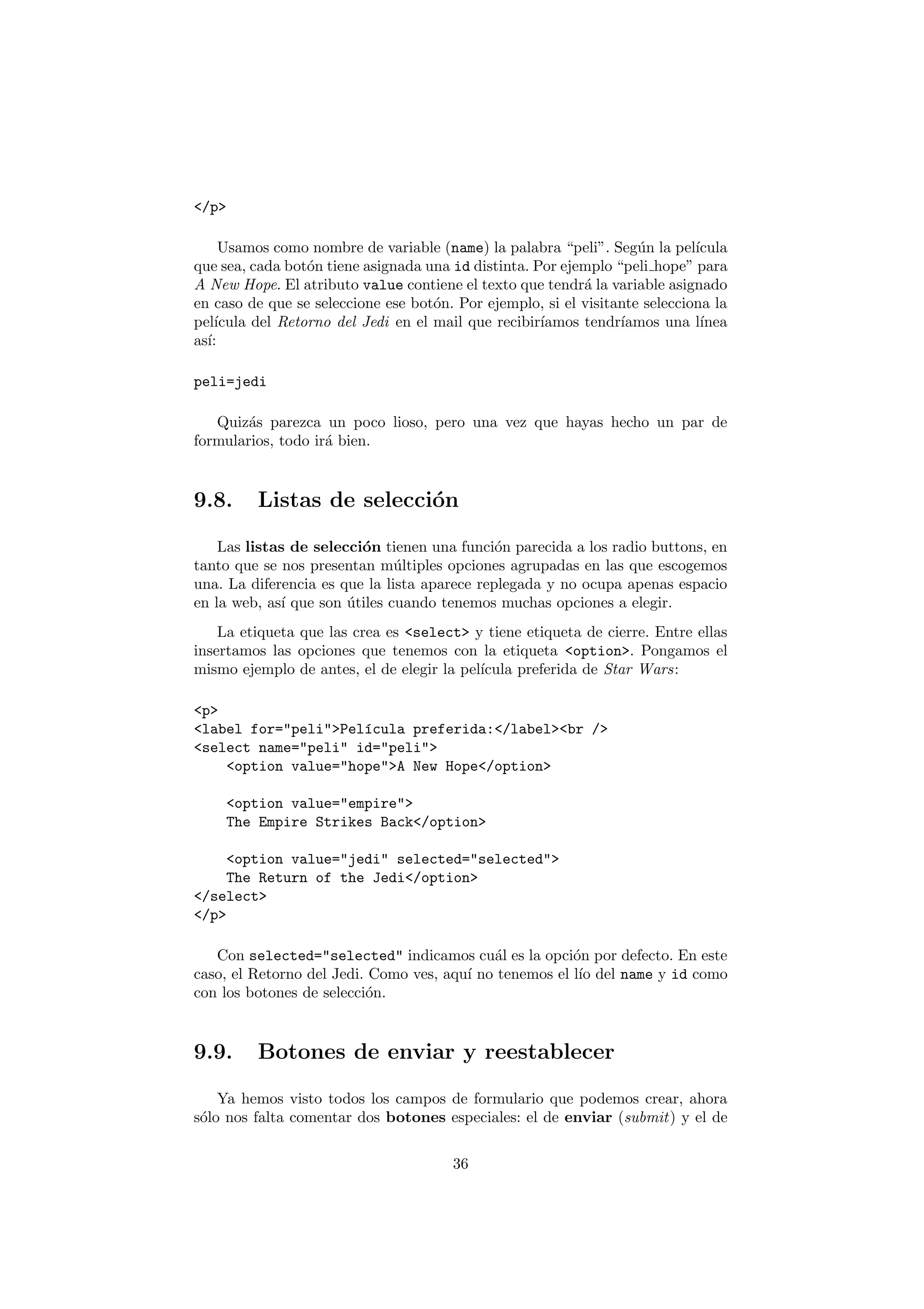 </p>

     Usamos como nombre de variable (name) la palabra “peli”. Seg´n la pel´
                                                                    u        ıcula
que sea, cada bot´n tiene asignada una id distinta. Por ejemplo “peli hope” para
                  o
A New Hope. El atributo value contiene el texto que tendr´ la variable asignado
                                                           a
en caso de que se seleccione ese bot´n. Por ejemplo, si el visitante selecciona la
                                     o
pel´ıcula del Retorno del Jedi en el mail que recibir´
                                                     ıamos tendr´ıamos una l´ ınea
as´
  ı:

peli=jedi

   Quiz´s parezca un poco lioso, pero una vez que hayas hecho un par de
        a
formularios, todo ir´ bien.
                    a


9.8.     Listas de selecci´n
                          o

    Las listas de selecci´n tienen una funci´n parecida a los radio buttons, en
                         o                    o
tanto que se nos presentan m´ltiples opciones agrupadas en las que escogemos
                               u
una. La diferencia es que la lista aparece replegada y no ocupa apenas espacio
en la web, as´ que son utiles cuando tenemos muchas opciones a elegir.
             ı         ´
    La etiqueta que las crea es <select> y tiene etiqueta de cierre. Entre ellas
insertamos las opciones que tenemos con la etiqueta <option>. Pongamos el
mismo ejemplo de antes, el de elegir la pel´
                                           ıcula preferida de Star Wars:

<p>
<label for="peli">Pel´cula preferida:</label><br />
                     ı
<select name="peli" id="peli">
    <option value="hope">A New Hope</option>

    <option value="empire">
    The Empire Strikes Back</option>

    <option value="jedi" selected="selected">
    The Return of the Jedi</option>
</select>
</p>

   Con selected="selected" indicamos cu´l es la opci´n por defecto. En este
                                            a           o
caso, el Retorno del Jedi. Como ves, aqu´ no tenemos el l´ del name y id como
                                        ı                ıo
con los botones de selecci´n.
                          o


9.9.     Botones de enviar y reestablecer

    Ya hemos visto todos los campos de formulario que podemos crear, ahora
s´lo nos falta comentar dos botones especiales: el de enviar (submit) y el de
 o

                                       36
 