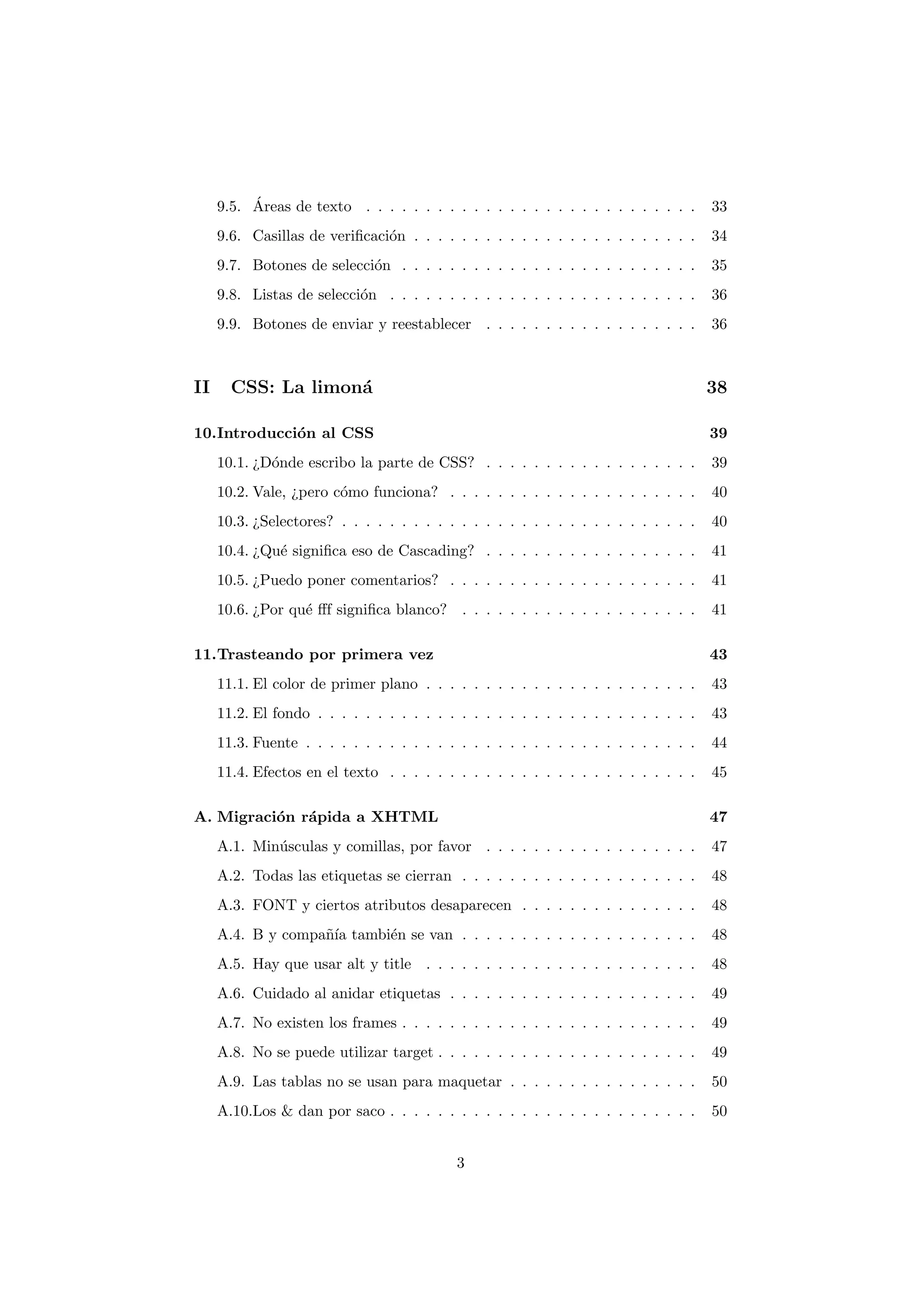 ´
     9.5. Areas de texto . . . . . . . . . . . . . . . . . . . . . . . . . . . .      33
     9.6. Casillas de veriﬁcaci´n . . . . . . . . . . . . . . . . . . . . . . . .
                               o                                                      34
     9.7. Botones de selecci´n . . . . . . . . . . . . . . . . . . . . . . . . .
                            o                                                         35
     9.8. Listas de selecci´n . . . . . . . . . . . . . . . . . . . . . . . . . .
                           o                                                          36
     9.9. Botones de enviar y reestablecer . . . . . . . . . . . . . . . . . .        36



II     CSS: La limon´
                    a                                                                 38

10.Introducci´n al CSS
             o                                                                        39
     10.1. ¿D´nde escribo la parte de CSS? . . . . . . . . . . . . . . . . . .
             o                                                                        39
     10.2. Vale, ¿pero c´mo funciona? . . . . . . . . . . . . . . . . . . . . .
                        o                                                             40
     10.3. ¿Selectores? . . . . . . . . . . . . . . . . . . . . . . . . . . . . . .   40
     10.4. ¿Qu´ signiﬁca eso de Cascading? . . . . . . . . . . . . . . . . . .
              e                                                                       41
     10.5. ¿Puedo poner comentarios? . . . . . . . . . . . . . . . . . . . . .        41
     10.6. ¿Por qu´ ﬀf signiﬁca blanco? . . . . . . . . . . . . . . . . . . . .
                  e                                                                   41

11.Trasteando por primera vez                                                         43
     11.1. El color de primer plano . . . . . . . . . . . . . . . . . . . . . . .     43
     11.2. El fondo . . . . . . . . . . . . . . . . . . . . . . . . . . . . . . . .   43
     11.3. Fuente . . . . . . . . . . . . . . . . . . . . . . . . . . . . . . . . .   44
     11.4. Efectos en el texto . . . . . . . . . . . . . . . . . . . . . . . . . .    45

A. Migraci´n r´pida a XHTML
          o a                                                                         47
     A.1. Min´sculas y comillas, por favor . . . . . . . . . . . . . . . . . .
             u                                                                        47
     A.2. Todas las etiquetas se cierran . . . . . . . . . . . . . . . . . . . .      48
     A.3. FONT y ciertos atributos desaparecen . . . . . . . . . . . . . . .          48
     A.4. B y compa˜´ tambi´n se van . . . . . . . . . . . . . . . . . . . .
                   nıa     e                                                          48
     A.5. Hay que usar alt y title . . . . . . . . . . . . . . . . . . . . . . .      48
     A.6. Cuidado al anidar etiquetas . . . . . . . . . . . . . . . . . . . . .       49
     A.7. No existen los frames . . . . . . . . . . . . . . . . . . . . . . . . .     49
     A.8. No se puede utilizar target . . . . . . . . . . . . . . . . . . . . . .     49
     A.9. Las tablas no se usan para maquetar . . . . . . . . . . . . . . . .         50
     A.10.Los & dan por saco . . . . . . . . . . . . . . . . . . . . . . . . . .      50


                                            3
 