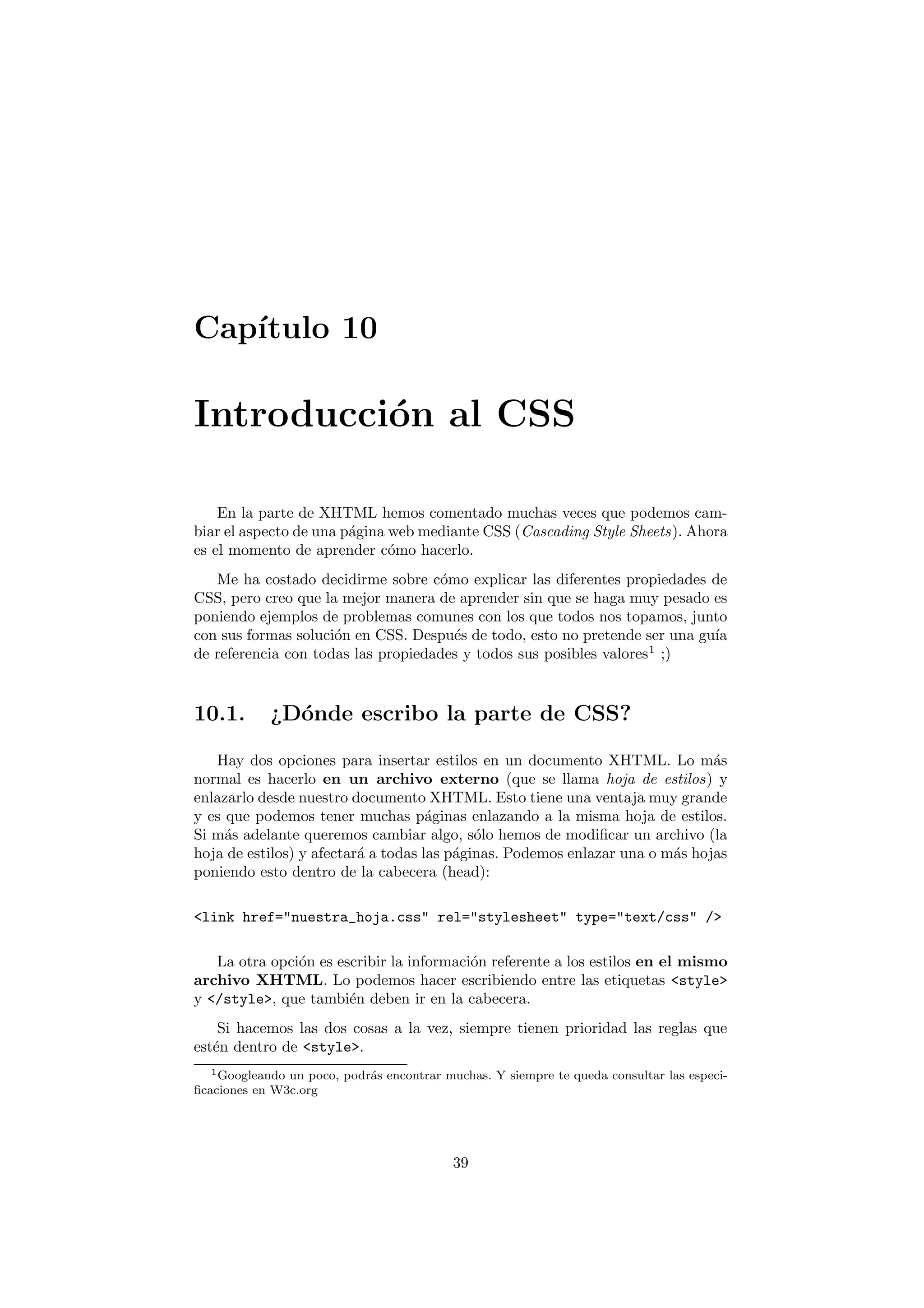 Cap´
   ıtulo 10

Introducci´n al CSS
          o

    En la parte de XHTML hemos comentado muchas veces que podemos cam-
biar el aspecto de una p´gina web mediante CSS (Cascading Style Sheets). Ahora
                        a
es el momento de aprender c´mo hacerlo.
                              o
   Me ha costado decidirme sobre c´mo explicar las diferentes propiedades de
                                    o
CSS, pero creo que la mejor manera de aprender sin que se haga muy pesado es
poniendo ejemplos de problemas comunes con los que todos nos topamos, junto
con sus formas soluci´n en CSS. Despu´s de todo, esto no pretende ser una gu´
                     o                e                                     ıa
de referencia con todas las propiedades y todos sus posibles valores1 ;)



10.1.       ¿D´nde escribo la parte de CSS?
              o

   Hay dos opciones para insertar estilos en un documento XHTML. Lo m´s       a
normal es hacerlo en un archivo externo (que se llama hoja de estilos) y
enlazarlo desde nuestro documento XHTML. Esto tiene una ventaja muy grande
y es que podemos tener muchas p´ginas enlazando a la misma hoja de estilos.
                                     a
Si m´s adelante queremos cambiar algo, s´lo hemos de modiﬁcar un archivo (la
     a                                      o
hoja de estilos) y afectar´ a todas las p´ginas. Podemos enlazar una o m´s hojas
                          a              a                              a
poniendo esto dentro de la cabecera (head):

<link href="nuestra_hoja.css" rel="stylesheet" type="text/css" />

   La otra opci´n es escribir la informaci´n referente a los estilos en el mismo
               o                          o
archivo XHTML. Lo podemos hacer escribiendo entre las etiquetas <style>
y </style>, que tambi´n deben ir en la cabecera.
                       e
    Si hacemos las dos cosas a la vez, siempre tienen prioridad las reglas que
est´n dentro de <style>.
   e
  1 Googleando un poco, podr´s encontrar muchas. Y siempre te queda consultar las especi-
                            a
ﬁcaciones en W3c.org




                                           39
 