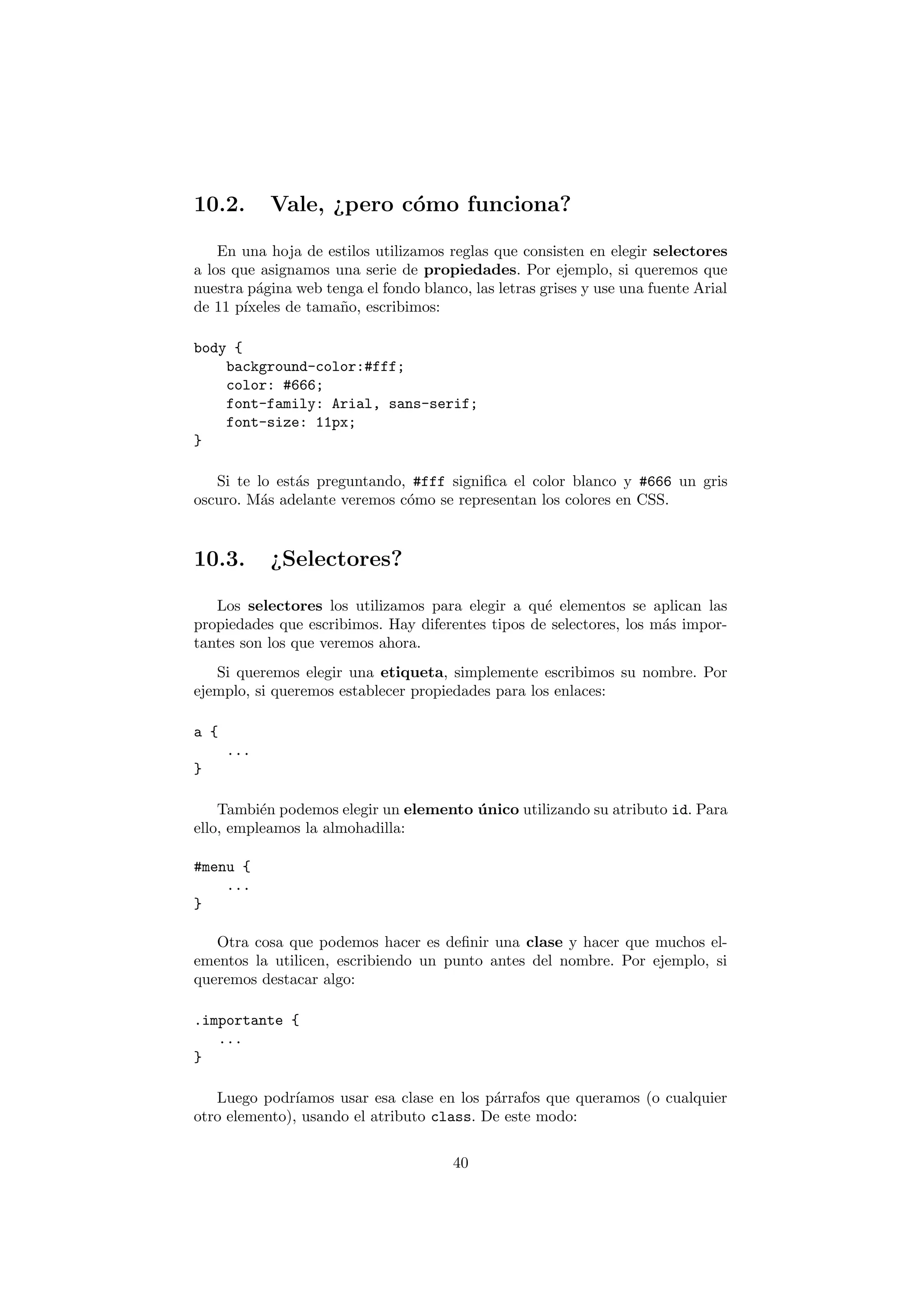 10.2.       Vale, ¿pero c´mo funciona?
                         o

    En una hoja de estilos utilizamos reglas que consisten en elegir selectores
a los que asignamos una serie de propiedades. Por ejemplo, si queremos que
nuestra p´gina web tenga el fondo blanco, las letras grises y use una fuente Arial
         a
de 11 p´
       ıxeles de tama˜o, escribimos:
                     n

body {
    background-color:#fff;
    color: #666;
    font-family: Arial, sans-serif;
    font-size: 11px;
}

   Si te lo est´s preguntando, #fff signiﬁca el color blanco y #666 un gris
               a
oscuro. M´s adelante veremos c´mo se representan los colores en CSS.
          a                   o


10.3.       ¿Selectores?

   Los selectores los utilizamos para elegir a qu´ elementos se aplican las
                                                   e
propiedades que escribimos. Hay diferentes tipos de selectores, los m´s impor-
                                                                     a
tantes son los que veremos ahora.
   Si queremos elegir una etiqueta, simplemente escribimos su nombre. Por
ejemplo, si queremos establecer propiedades para los enlaces:

a {
      ...
}

    Tambi´n podemos elegir un elemento unico utilizando su atributo id. Para
          e                            ´
ello, empleamos la almohadilla:

#menu {
    ...
}

   Otra cosa que podemos hacer es deﬁnir una clase y hacer que muchos el-
ementos la utilicen, escribiendo un punto antes del nombre. Por ejemplo, si
queremos destacar algo:

.importante {
   ...
}

   Luego podr´ ıamos usar esa clase en los p´rrafos que queramos (o cualquier
                                            a
otro elemento), usando el atributo class. De este modo:

                                       40
 