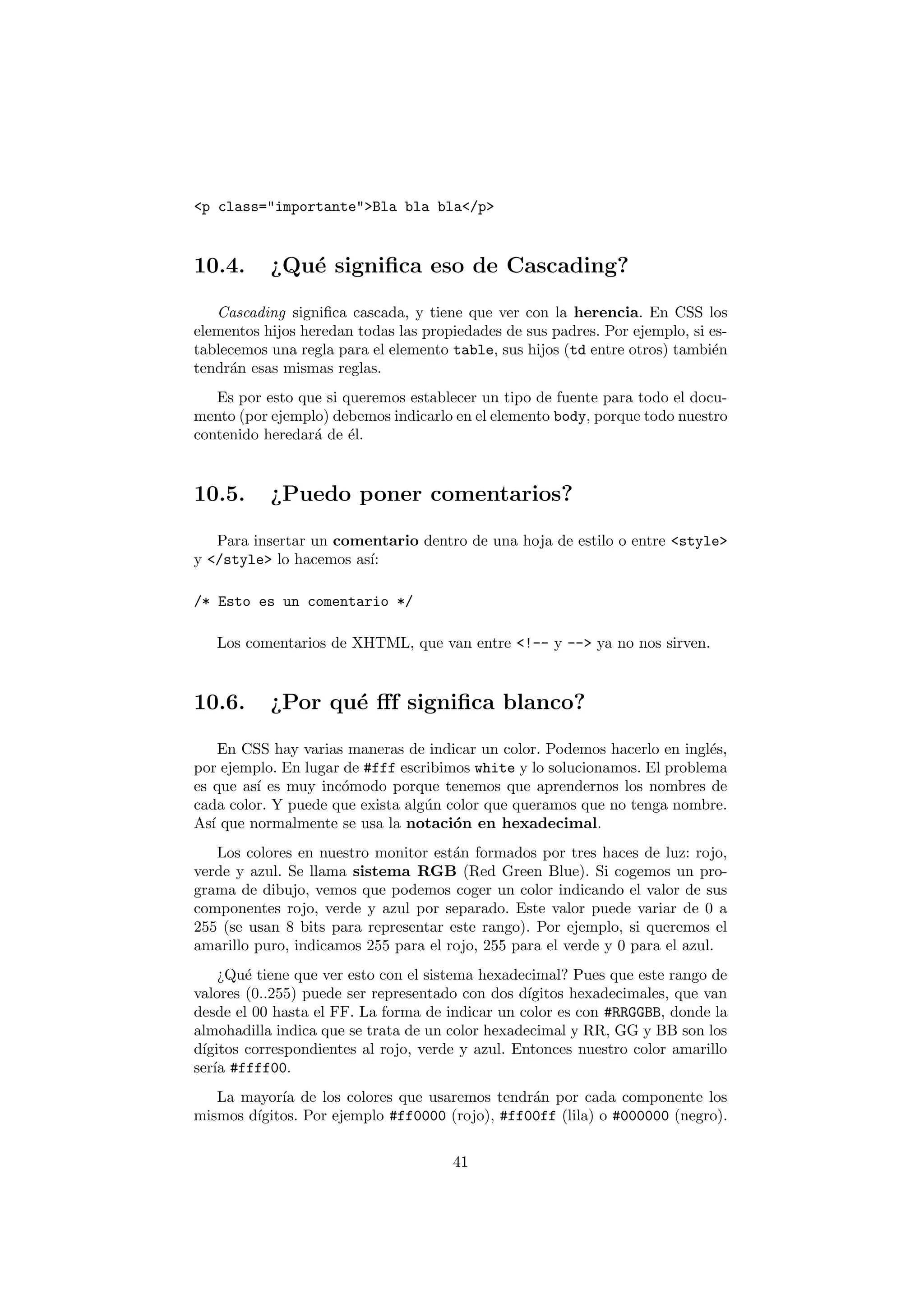 <p class="importante">Bla bla bla</p>


10.4.      ¿Qu´ signiﬁca eso de Cascading?
              e

   Cascading signiﬁca cascada, y tiene que ver con la herencia. En CSS los
elementos hijos heredan todas las propiedades de sus padres. Por ejemplo, si es-
tablecemos una regla para el elemento table, sus hijos (td entre otros) tambi´n
                                                                             e
tendr´n esas mismas reglas.
     a
   Es por esto que si queremos establecer un tipo de fuente para todo el docu-
mento (por ejemplo) debemos indicarlo en el elemento body, porque todo nuestro
contenido heredar´ de ´l.
                 a     e


10.5.      ¿Puedo poner comentarios?

   Para insertar un comentario dentro de una hoja de estilo o entre <style>
y </style> lo hacemos as´
                        ı:

/* Esto es un comentario */

   Los comentarios de XHTML, que van entre <!-- y --> ya no nos sirven.


10.6.      ¿Por qu´ ﬀf signiﬁca blanco?
                  e

     En CSS hay varias maneras de indicar un color. Podemos hacerlo en ingl´s,
                                                                           e
por ejemplo. En lugar de #fff escribimos white y lo solucionamos. El problema
es que as´ es muy inc´modo porque tenemos que aprendernos los nombres de
          ı           o
cada color. Y puede que exista alg´n color que queramos que no tenga nombre.
                                  u
As´ que normalmente se usa la notaci´n en hexadecimal.
   ı                                  o
   Los colores en nuestro monitor est´n formados por tres haces de luz: rojo,
                                      a
verde y azul. Se llama sistema RGB (Red Green Blue). Si cogemos un pro-
grama de dibujo, vemos que podemos coger un color indicando el valor de sus
componentes rojo, verde y azul por separado. Este valor puede variar de 0 a
255 (se usan 8 bits para representar este rango). Por ejemplo, si queremos el
amarillo puro, indicamos 255 para el rojo, 255 para el verde y 0 para el azul.
    ¿Qu´ tiene que ver esto con el sistema hexadecimal? Pues que este rango de
        e
valores (0..255) puede ser representado con dos d´ıgitos hexadecimales, que van
desde el 00 hasta el FF. La forma de indicar un color es con #RRGGBB, donde la
almohadilla indica que se trata de un color hexadecimal y RR, GG y BB son los
d´
 ıgitos correspondientes al rojo, verde y azul. Entonces nuestro color amarillo
ser´ #ffff00.
   ıa
   La mayor´ de los colores que usaremos tendr´n por cada componente los
            ıa                                  a
mismos d´
        ıgitos. Por ejemplo #ff0000 (rojo), #ff00ff (lila) o #000000 (negro).

                                      41
 