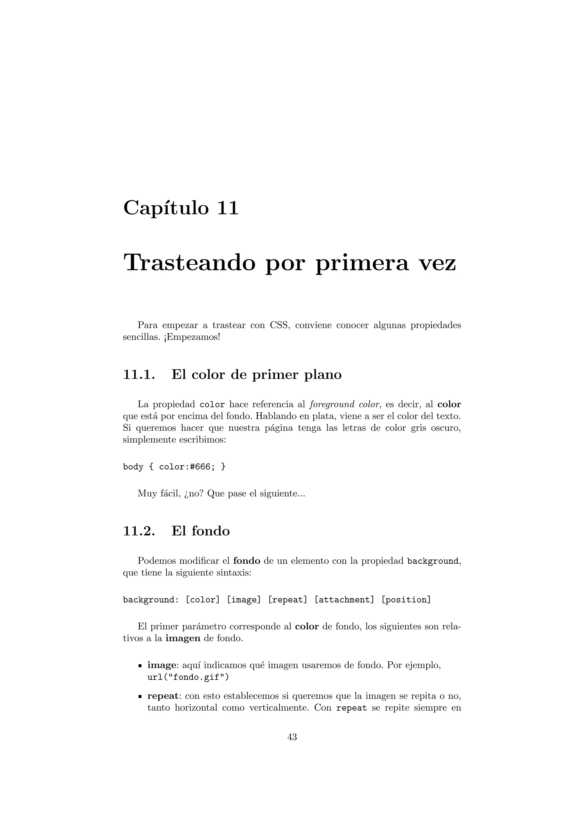 Cap´
   ıtulo 11

Trasteando por primera vez

   Para empezar a trastear con CSS, conviene conocer algunas propiedades
sencillas. ¡Empezamos!


11.1.      El color de primer plano

   La propiedad color hace referencia al foreground color, es decir, al color
que est´ por encima del fondo. Hablando en plata, viene a ser el color del texto.
       a
Si queremos hacer que nuestra p´gina tenga las letras de color gris oscuro,
                                 a
simplemente escribimos:

body { color:#666; }

   Muy f´cil, ¿no? Que pase el siguiente...
        a


11.2.      El fondo

   Podemos modiﬁcar el fondo de un elemento con la propiedad background,
que tiene la siguiente sintaxis:

background: [color] [image] [repeat] [attachment] [position]

    El primer par´metro corresponde al color de fondo, los siguientes son rela-
                 a
tivos a la imagen de fondo.

     image: aqu´ indicamos qu´ imagen usaremos de fondo. Por ejemplo,
               ı             e
     url("fondo.gif")
     repeat: con esto establecemos si queremos que la imagen se repita o no,
     tanto horizontal como verticalmente. Con repeat se repite siempre en

                                       43
 