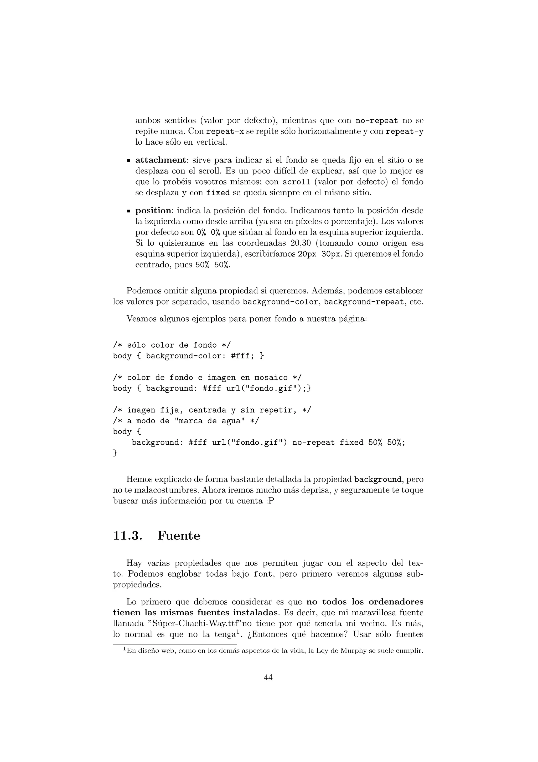 ambos sentidos (valor por defecto), mientras que con no-repeat no se
     repite nunca. Con repeat-x se repite s´lo horizontalmente y con repeat-y
                                           o
     lo hace s´lo en vertical.
              o
     attachment: sirve para indicar si el fondo se queda ﬁjo en el sitio o se
     desplaza con el scroll. Es un poco dif´ de explicar, as´ que lo mejor es
                                           ıcil             ı
     que lo prob´is vosotros mismos: con scroll (valor por defecto) el fondo
                 e
     se desplaza y con fixed se queda siempre en el mismo sitio.
     position: indica la posici´n del fondo. Indicamos tanto la posici´n desde
                               o                                         o
     la izquierda como desde arriba (ya sea en p´ıxeles o porcentaje). Los valores
     por defecto son 0% 0% que sit´an al fondo en la esquina superior izquierda.
                                   u
     Si lo quisieramos en las coordenadas 20,30 (tomando como origen esa
     esquina superior izquierda), escribir´
                                          ıamos 20px 30px. Si queremos el fondo
     centrado, pues 50% 50%.

    Podemos omitir alguna propiedad si queremos. Adem´s, podemos establecer
                                                     a
los valores por separado, usando background-color, background-repeat, etc.
   Veamos algunos ejemplos para poner fondo a nuestra p´gina:
                                                       a

/* s´lo color de fondo */
    o
body { background-color: #fff; }

/* color de fondo e imagen en mosaico */
body { background: #fff url("fondo.gif");}

/* imagen fija, centrada y sin repetir, */
/* a modo de "marca de agua" */
body {
    background: #fff url("fondo.gif") no-repeat fixed 50% 50%;
}

    Hemos explicado de forma bastante detallada la propiedad background, pero
no te malacostumbres. Ahora iremos mucho m´s deprisa, y seguramente te toque
                                             a
buscar m´s informaci´n por tu cuenta :P
         a           o



11.3.         Fuente

    Hay varias propiedades que nos permiten jugar con el aspecto del tex-
to. Podemos englobar todas bajo font, pero primero veremos algunas sub-
propiedades.
    Lo primero que debemos considerar es que no todos los ordenadores
tienen las mismas fuentes instaladas. Es decir, que mi maravillosa fuente
llamada ”S´per-Chachi-Way.ttf”no tiene por qu´ tenerla mi vecino. Es m´s,
           u                                  e                       a
lo normal es que no la tenga1 . ¿Entonces qu´ hacemos? Usar s´lo fuentes
                                            e                  o
  1 En   dise˜ o web, como en los dem´s aspectos de la vida, la Ley de Murphy se suele cumplir.
             n                       a


                                              44
 
