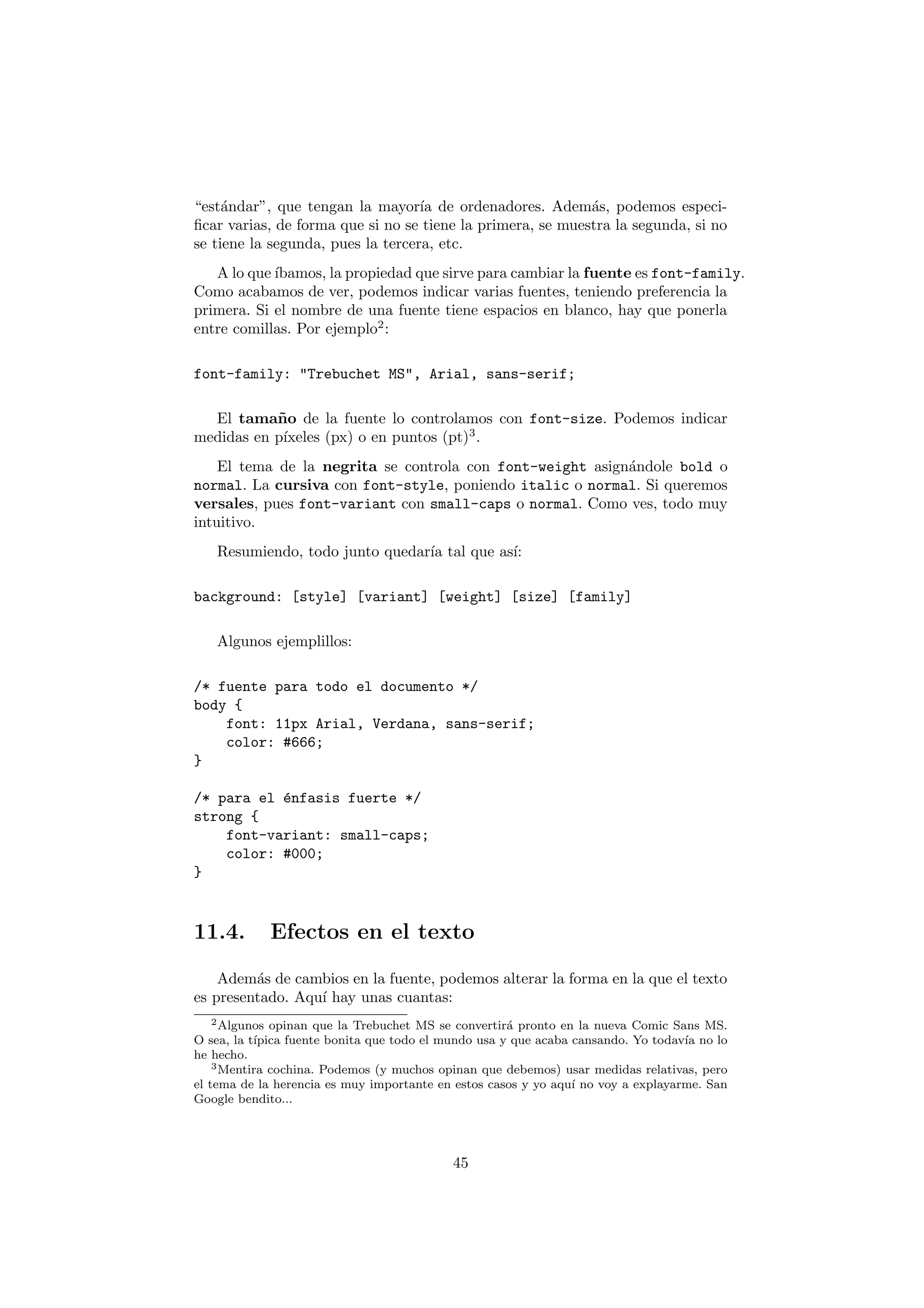 “est´ndar”, que tengan la mayor´ de ordenadores. Adem´s, podemos especi-
     a                             ıa                       a
ﬁcar varias, de forma que si no se tiene la primera, se muestra la segunda, si no
se tiene la segunda, pues la tercera, etc.
   A lo que ´
            ıbamos, la propiedad que sirve para cambiar la fuente es font-family.
Como acabamos de ver, podemos indicar varias fuentes, teniendo preferencia la
primera. Si el nombre de una fuente tiene espacios en blanco, hay que ponerla
entre comillas. Por ejemplo2 :

font-family: "Trebuchet MS", Arial, sans-serif;

  El tama˜ o de la fuente lo controlamos con font-size. Podemos indicar
           n
            ıxeles (px) o en puntos (pt)3 .
medidas en p´
    El tema de la negrita se controla con font-weight asign´ndole bold o
                                                           a
normal. La cursiva con font-style, poniendo italic o normal. Si queremos
versales, pues font-variant con small-caps o normal. Como ves, todo muy
intuitivo.
   Resumiendo, todo junto quedar´ tal que as´
                                ıa          ı:

background: [style] [variant] [weight] [size] [family]

   Algunos ejemplillos:

/* fuente para todo el documento */
body {
    font: 11px Arial, Verdana, sans-serif;
    color: #666;
}

/* para el ´nfasis fuerte */
           e
strong {
    font-variant: small-caps;
    color: #000;
}



11.4.         Efectos en el texto

    Adem´s de cambios en la fuente, podemos alterar la forma en la que el texto
         a
es presentado. Aqu´ hay unas cuantas:
                  ı
  2 Algunos   opinan que la Trebuchet MS se convertir´ pronto en la nueva Comic Sans MS.
                                                      a
O sea, la t´
           ıpica fuente bonita que todo el mundo usa y que acaba cansando. Yo todav´ no lo
                                                                                   ıa
he hecho.
    3 Mentira cochina. Podemos (y muchos opinan que debemos) usar medidas relativas, pero

el tema de la herencia es muy importante en estos casos y yo aqu´ no voy a explayarme. San
                                                                 ı
Google bendito...




                                           45
 