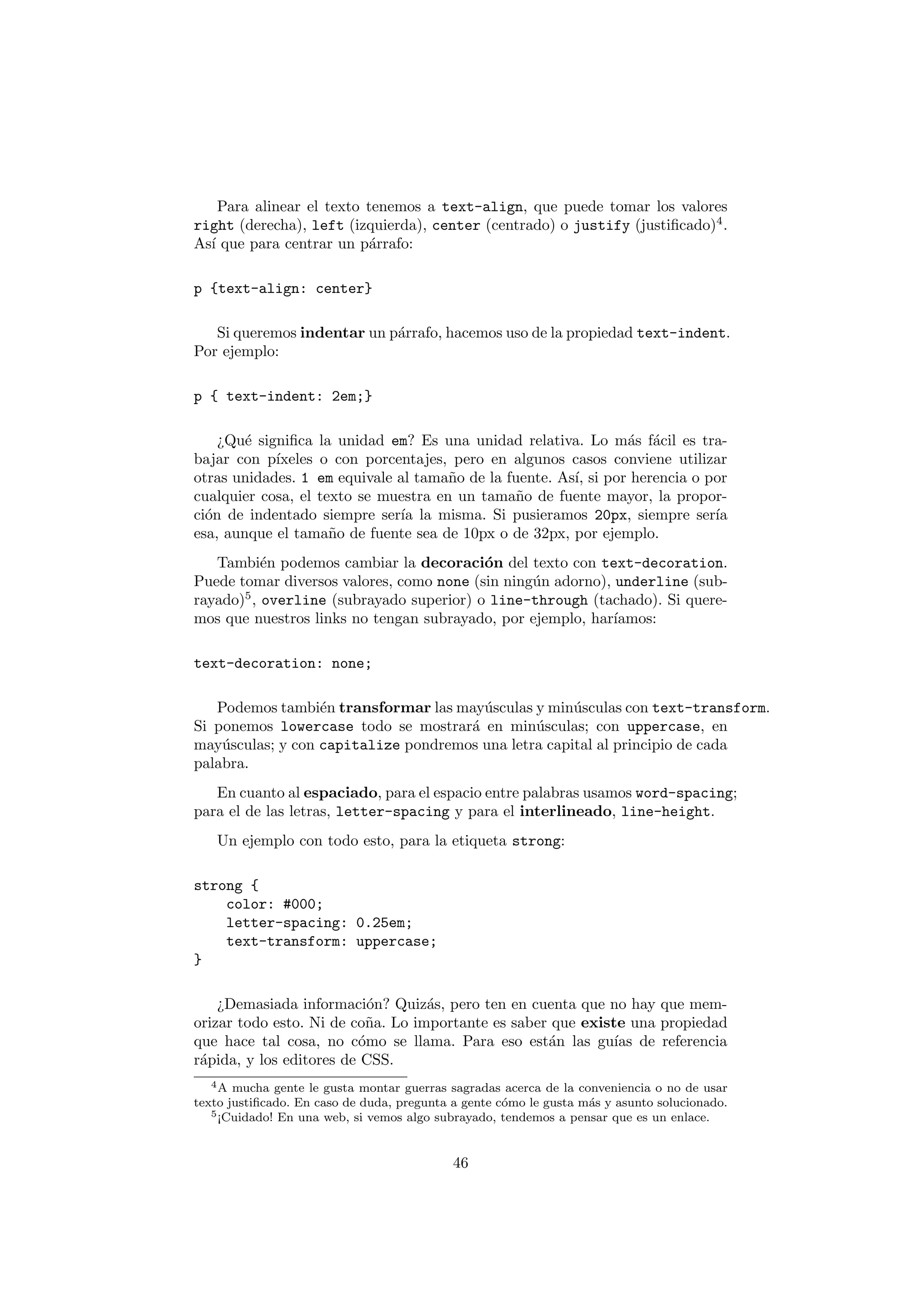 Para alinear el texto tenemos a text-align, que puede tomar los valores
right (derecha), left (izquierda), center (centrado) o justify (justiﬁcado)4 .
As´ que para centrar un p´rrafo:
  ı                       a

p {text-align: center}

   Si queremos indentar un p´rrafo, hacemos uso de la propiedad text-indent.
                            a
Por ejemplo:

p { text-indent: 2em;}

    ¿Qu´ signiﬁca la unidad em? Es una unidad relativa. Lo m´s f´cil es tra-
        e                                                       a a
bajar con p´ıxeles o con porcentajes, pero en algunos casos conviene utilizar
otras unidades. 1 em equivale al tama˜o de la fuente. As´ si por herencia o por
                                      n                 ı,
cualquier cosa, el texto se muestra en un tama˜o de fuente mayor, la propor-
                                                n
ci´n de indentado siempre ser´ la misma. Si pusieramos 20px, siempre ser´
  o                           ıa                                             ıa
esa, aunque el tama˜o de fuente sea de 10px o de 32px, por ejemplo.
                     n
   Tambi´n podemos cambiar la decoraci´n del texto con text-decoration.
           e                              o
Puede tomar diversos valores, como none (sin ning´n adorno), underline (sub-
                                                 u
rayado)5 , overline (subrayado superior) o line-through (tachado). Si quere-
mos que nuestros links no tengan subrayado, por ejemplo, har´ıamos:

text-decoration: none;

   Podemos tambi´n transformar las may´sculas y min´sculas con text-transform.
                  e                    u             u
Si ponemos lowercase todo se mostrar´ en min´sculas; con uppercase, en
                                     a         u
may´sculas; y con capitalize pondremos una letra capital al principio de cada
    u
palabra.
   En cuanto al espaciado, para el espacio entre palabras usamos word-spacing;
para el de las letras, letter-spacing y para el interlineado, line-height.
   Un ejemplo con todo esto, para la etiqueta strong:

strong {
    color: #000;
    letter-spacing: 0.25em;
    text-transform: uppercase;
}

    ¿Demasiada informaci´n? Quiz´s, pero ten en cuenta que no hay que mem-
                           o       a
orizar todo esto. Ni de co˜a. Lo importante es saber que existe una propiedad
                          n
que hace tal cosa, no c´mo se llama. Para eso est´n las gu´ de referencia
                         o                          a         ıas
r´pida, y los editores de CSS.
 a
  4A   mucha gente le gusta montar guerras sagradas acerca de la conveniencia o no de usar
texto justiﬁcado. En caso de duda, pregunta a gente c´mo le gusta m´s y asunto solucionado.
                                                     o             a
   5 ¡Cuidado! En una web, si vemos algo subrayado, tendemos a pensar que es un enlace.




                                            46
 