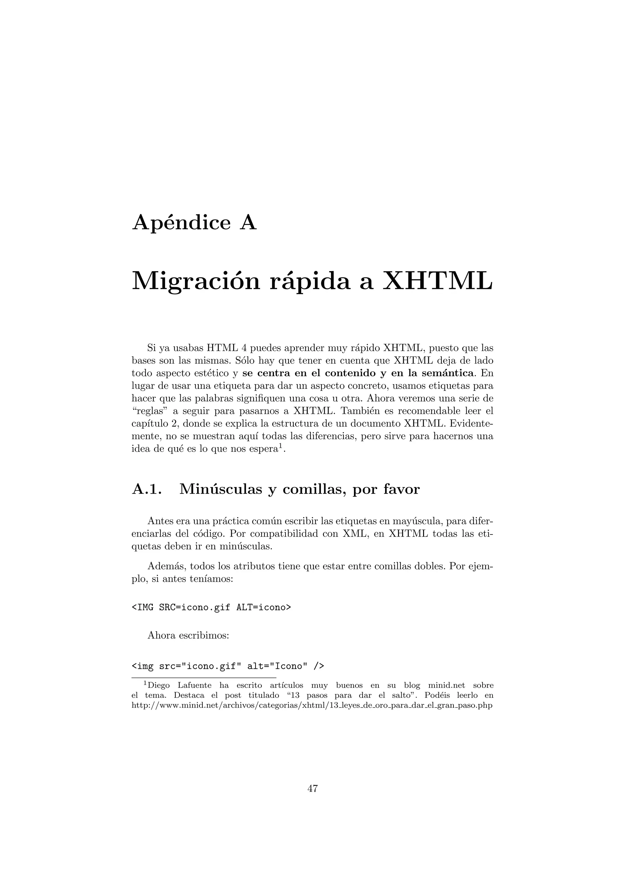 Ap´ndice A
  e

Migraci´n r´pida a XHTML
       o a

   Si ya usabas HTML 4 puedes aprender muy r´pido XHTML, puesto que las
                                                  a
bases son las mismas. S´lo hay que tener en cuenta que XHTML deja de lado
                        o
todo aspecto est´tico y se centra en el contenido y en la sem´ntica. En
                 e                                                  a
lugar de usar una etiqueta para dar un aspecto concreto, usamos etiquetas para
hacer que las palabras signiﬁquen una cosa u otra. Ahora veremos una serie de
“reglas” a seguir para pasarnos a XHTML. Tambi´n es recomendable leer el
                                                    e
cap´
   ıtulo 2, donde se explica la estructura de un documento XHTML. Evidente-
mente, no se muestran aqu´ todas las diferencias, pero sirve para hacernos una
                            ı
idea de qu´ es lo que nos espera1 .
           e



A.1.       Min´ sculas y comillas, por favor
              u

   Antes era una pr´ctica com´n escribir las etiquetas en may´scula, para difer-
                    a        u                               u
enciarlas del c´digo. Por compatibilidad con XML, en XHTML todas las eti-
               o
quetas deben ir en min´sculas.
                       u
    Adem´s, todos los atributos tiene que estar entre comillas dobles. Por ejem-
          a
plo, si antes ten´
                 ıamos:

<IMG SRC=icono.gif ALT=icono>

   Ahora escribimos:

<img src="icono.gif" alt="Icono" />
   1 Diego Lafuente ha escrito art´ıculos muy buenos en su blog minid.net sobre
el tema. Destaca el post titulado “13 pasos para dar el salto”. Pod´is leerlo en
                                                                            e
http://www.minid.net/archivos/categorias/xhtml/13 leyes de oro para dar el gran paso.php




                                          47
 