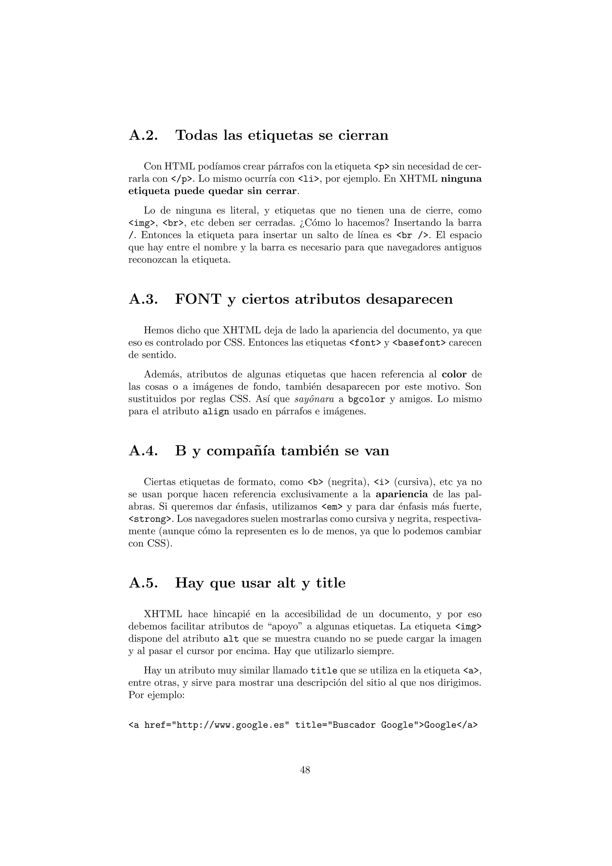 A.2.      Todas las etiquetas se cierran

    Con HTML pod´  ıamos crear p´rrafos con la etiqueta <p> sin necesidad de cer-
                                a
rarla con </p>. Lo mismo ocurr´ con <li>, por ejemplo. En XHTML ninguna
                               ıa
etiqueta puede quedar sin cerrar.
   Lo de ninguna es literal, y etiquetas que no tienen una de cierre, como
<img>, <br>, etc deben ser cerradas. ¿C´mo lo hacemos? Insertando la barra
                                        o
/. Entonces la etiqueta para insertar un salto de l´
                                                   ınea es <br />. El espacio
que hay entre el nombre y la barra es necesario para que navegadores antiguos
reconozcan la etiqueta.



A.3.      FONT y ciertos atributos desaparecen

    Hemos dicho que XHTML deja de lado la apariencia del documento, ya que
eso es controlado por CSS. Entonces las etiquetas <font> y <basefont> carecen
de sentido.
    Adem´s, atributos de algunas etiquetas que hacen referencia al color de
          a
las cosas o a im´genes de fondo, tambi´n desaparecen por este motivo. Son
                 a                      e
sustituidos por reglas CSS. As´ que sayˆnara a bgcolor y amigos. Lo mismo
                              ı        o
para el atributo align usado en p´rrafos e im´genes.
                                 a           a



A.4.      B y compa˜´ tambi´n se van
                   nıa     e

   Ciertas etiquetas de formato, como <b> (negrita), <i> (cursiva), etc ya no
se usan porque hacen referencia exclusivamente a la apariencia de las pal-
abras. Si queremos dar ´nfasis, utilizamos <em> y para dar ´nfasis m´s fuerte,
                       e                                   e         a
<strong>. Los navegadores suelen mostrarlas como cursiva y negrita, respectiva-
mente (aunque c´mo la representen es lo de menos, ya que lo podemos cambiar
                o
con CSS).



A.5.      Hay que usar alt y title

    XHTML hace hincapi´ en la accesibilidad de un documento, y por eso
                           e
debemos facilitar atributos de “apoyo” a algunas etiquetas. La etiqueta <img>
dispone del atributo alt que se muestra cuando no se puede cargar la imagen
y al pasar el cursor por encima. Hay que utilizarlo siempre.
   Hay un atributo muy similar llamado title que se utiliza en la etiqueta <a>,
entre otras, y sirve para mostrar una descripci´n del sitio al que nos dirigimos.
                                               o
Por ejemplo:

<a href="http://www.google.es" title="Buscador Google">Google</a>



                                       48
 