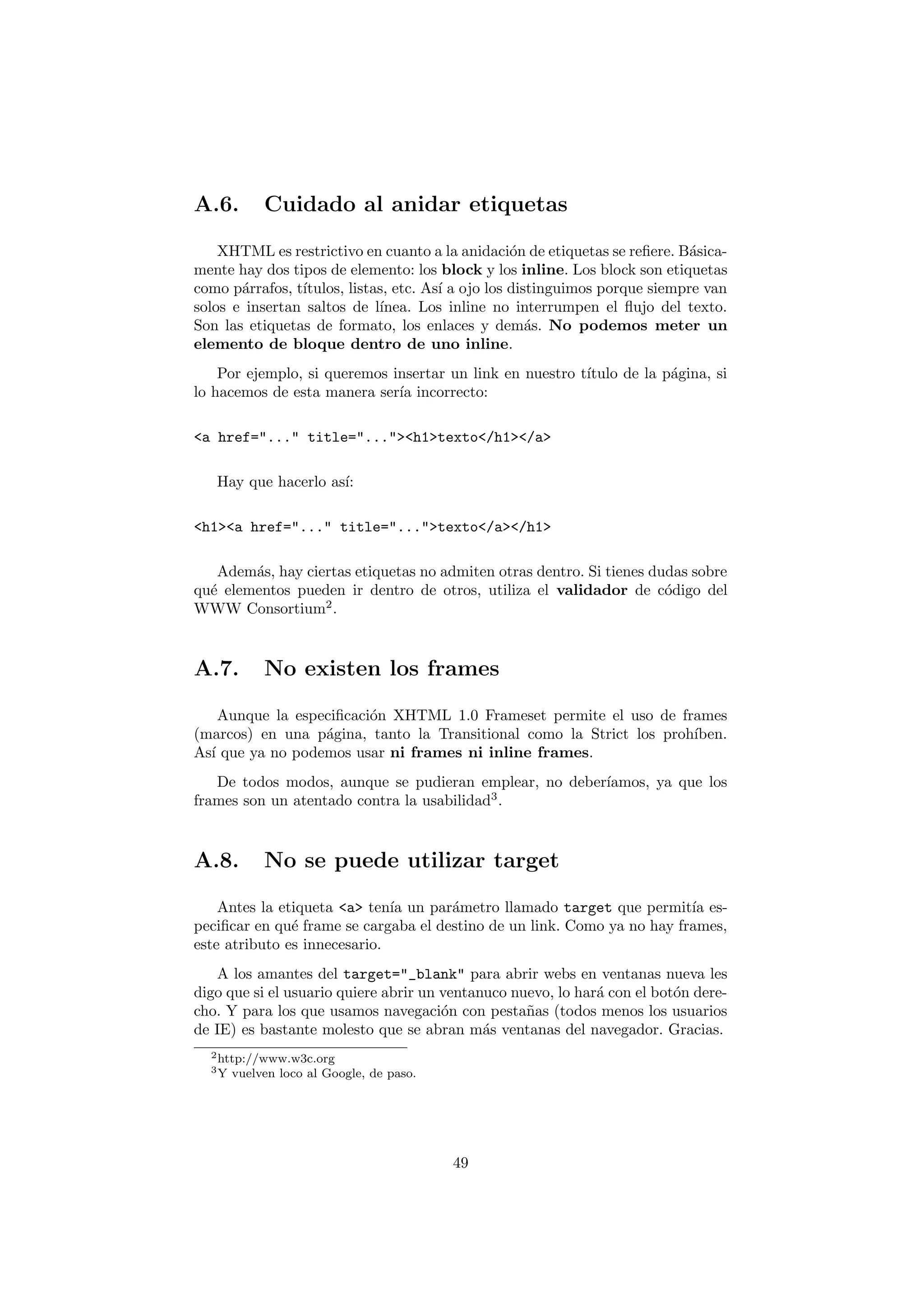 A.6.        Cuidado al anidar etiquetas

    XHTML es restrictivo en cuanto a la anidaci´n de etiquetas se reﬁere. B´sica-
                                                   o                         a
mente hay dos tipos de elemento: los block y los inline. Los block son etiquetas
como p´rrafos, t´
       a        ıtulos, listas, etc. As´ a ojo los distinguimos porque siempre van
                                       ı
solos e insertan saltos de l´ınea. Los inline no interrumpen el ﬂujo del texto.
Son las etiquetas de formato, los enlaces y dem´s. No podemos meter un
                                                      a
elemento de bloque dentro de uno inline.
    Por ejemplo, si queremos insertar un link en nuestro t´
                                                          ıtulo de la p´gina, si
                                                                       a
lo hacemos de esta manera ser´ incorrecto:
                              ıa

<a href="..." title="..."><h1>texto</h1></a>

   Hay que hacerlo as´
                     ı:

<h1><a href="..." title="...">texto</a></h1>

   Adem´s, hay ciertas etiquetas no admiten otras dentro. Si tienes dudas sobre
        a
qu´ elementos pueden ir dentro de otros, utiliza el validador de c´digo del
  e                                                                   o
WWW Consortium2 .



A.7.        No existen los frames

    Aunque la especiﬁcaci´n XHTML 1.0 Frameset permite el uso de frames
                         o
(marcos) en una p´gina, tanto la Transitional como la Strict los proh´
                  a                                                  ıben.
As´ que ya no podemos usar ni frames ni inline frames.
  ı
   De todos modos, aunque se pudieran emplear, no deber´
                                                       ıamos, ya que los
frames son un atentado contra la usabilidad3 .



A.8.        No se puede utilizar target

    Antes la etiqueta <a> ten´ un par´metro llamado target que permit´ es-
                              ıa      a                                  ıa
peciﬁcar en qu´ frame se cargaba el destino de un link. Como ya no hay frames,
               e
este atributo es innecesario.
   A los amantes del target="_blank" para abrir webs en ventanas nueva les
digo que si el usuario quiere abrir un ventanuco nuevo, lo har´ con el bot´n dere-
                                                              a           o
cho. Y para los que usamos navegaci´n con pesta˜as (todos menos los usuarios
                                       o           n
de IE) es bastante molesto que se abran m´s ventanas del navegador. Gracias.
                                             a
  2 http://www.w3c.org
  3Y   vuelven loco al Google, de paso.




                                          49
 